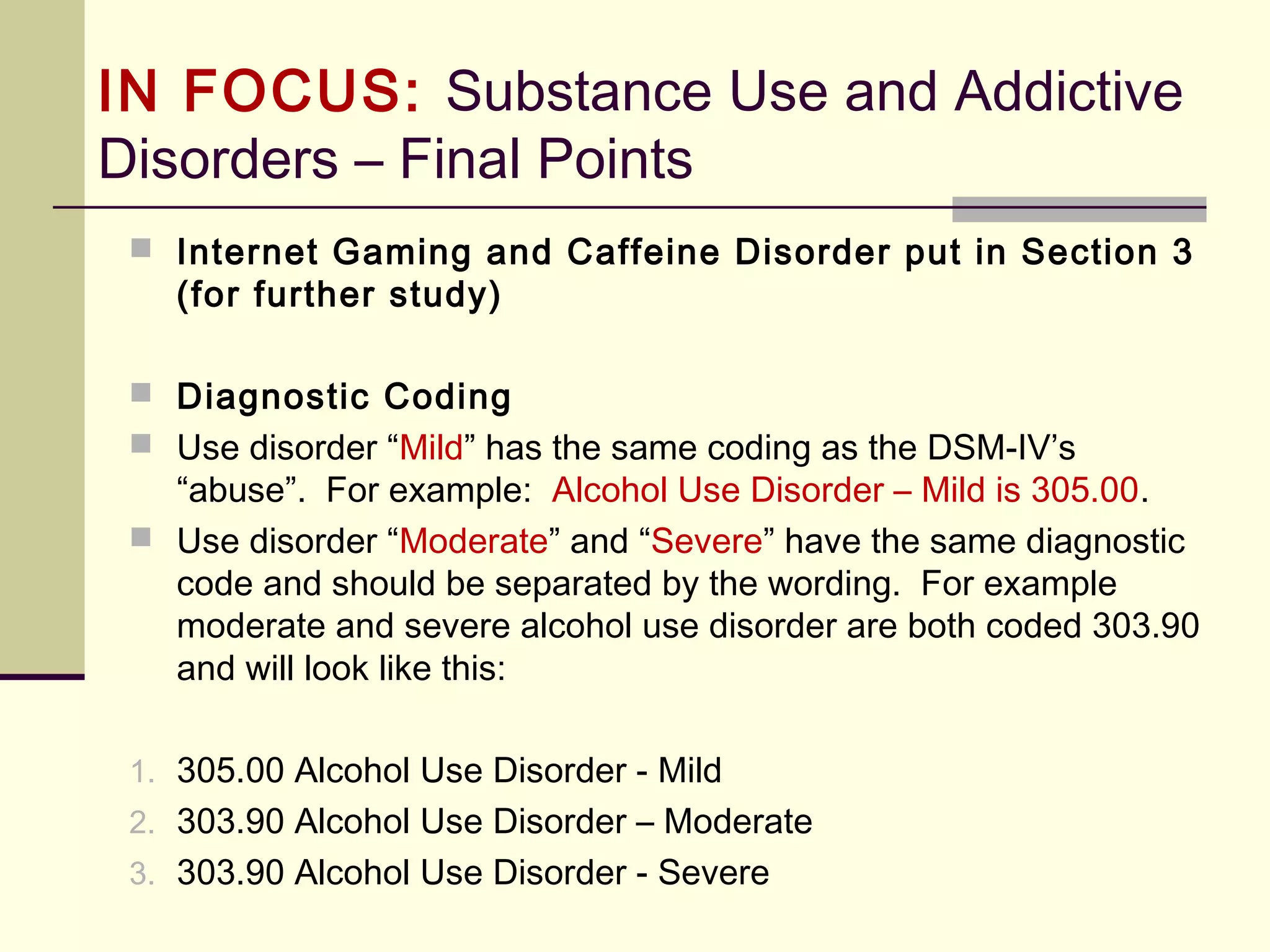 IN FOCUS: Substance-Use &
Addictive Disorders (DSM-5)
 Significant withdrawal has NOT been documented in humans after repeated use
of the following classes of substances:
1. Hallucinogens (Phencyclidine and other hallucinogens)
2. Inhalants
 Neither tolerance nor withdrawal is necessary for a diagnosis of a substance use
disorder. However, for most classes of substances, a past history of withdrawal
is associated with a more severe clinical course (i.e., an earlier onset of a
substance use disorder, higher levels of substance intake, and a greater number
of substance-related problems).
 