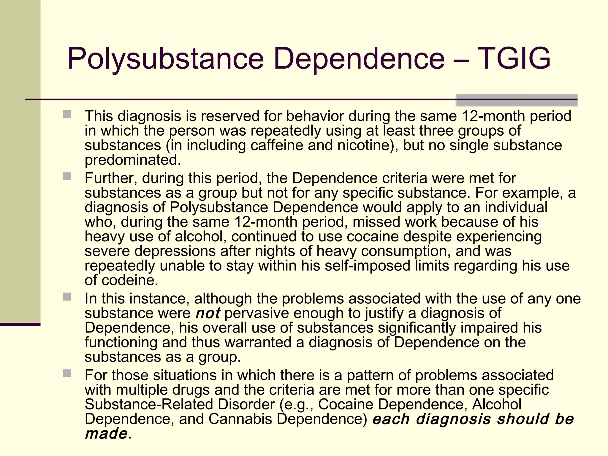 IN FOCUS: Substance-Use &
Addictive Disorders (DSM-5)
Substance-Use Disorder (continued)
Specify if:
In early remission: After full criteria for [substance] use disorder were
previously met, none of the criteria for [substance] use disorder have been
met for at least 3 months but for less than 12 months (with the exception that
Criterion A4, (“Craving, or a strong desire to urge to use [substance],” may be
met).
In sustained remission: After full criteria for [substance] use disorder were
previously met, none of the criteria for [substance] use disorder have been
met at any time during a period of 12 months or longer (with the exception
that Criterion A4, (“Craving, or a strong desire to urge to use [substance],”
may be met).
 
