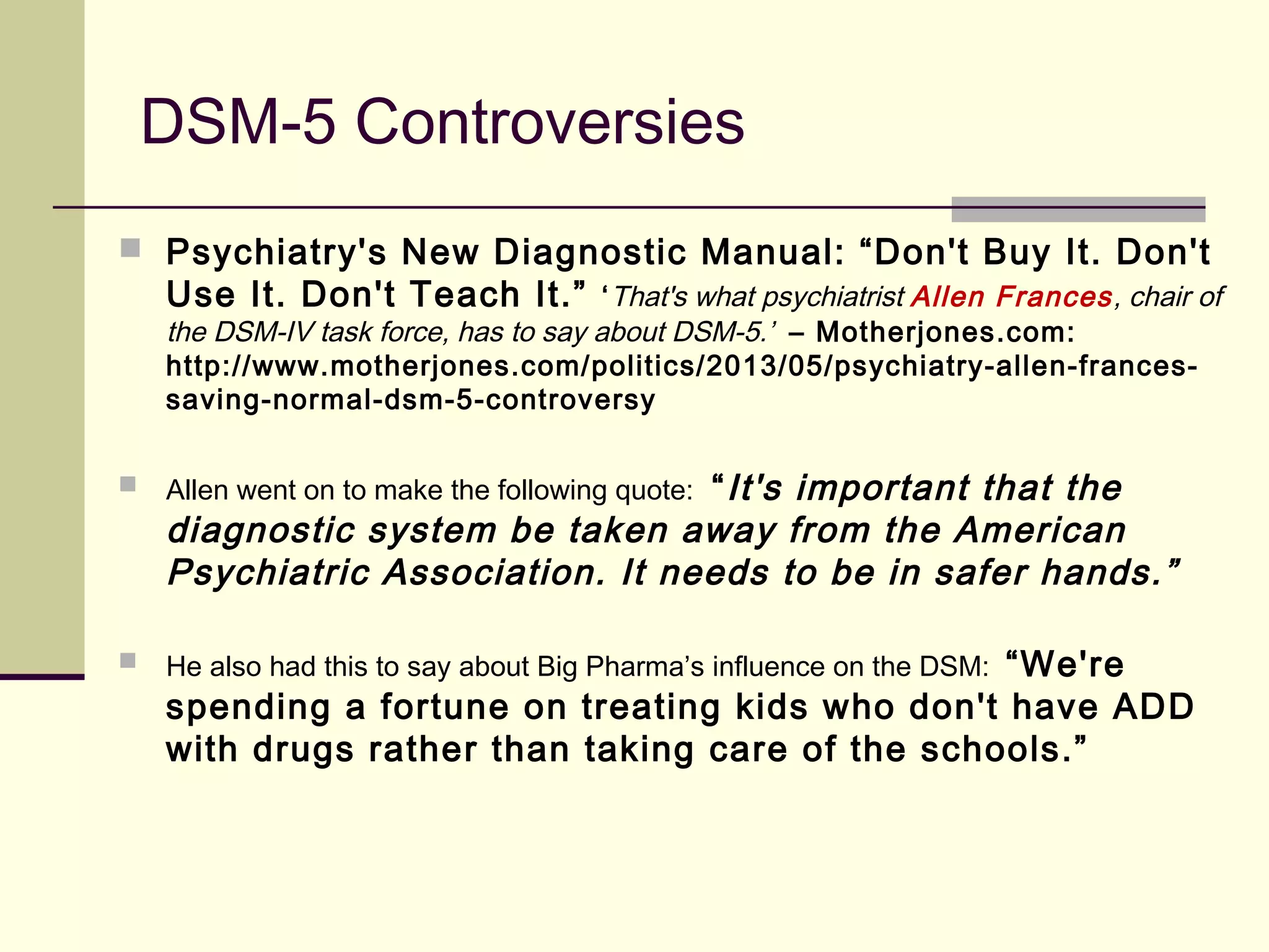 DSM-5 Controversies
 Psychiatry's New Diagnostic Manual: “Don't Buy It. Don't
Use It. Don't Teach It.” ‘That's what psychiatrist Allen Frances, chair of
the DSM-IV task force, has to say about DSM-5.’ – Motherjones.com:
http://www.motherjones.com/politics/2013/05/psychiatry-allen-frances-
saving-normal-dsm-5-controversy
 Allen went on to make the following quote: “It's important that the
diagnostic system be taken away from the American
Psychiatric Association. It needs to be in safer hands.”
 He also had this to say about Big Pharma’s influence on the DSM: “We're
spending a fortune on treating kids who don't have ADD
with drugs rather than taking care of the schools.”
 