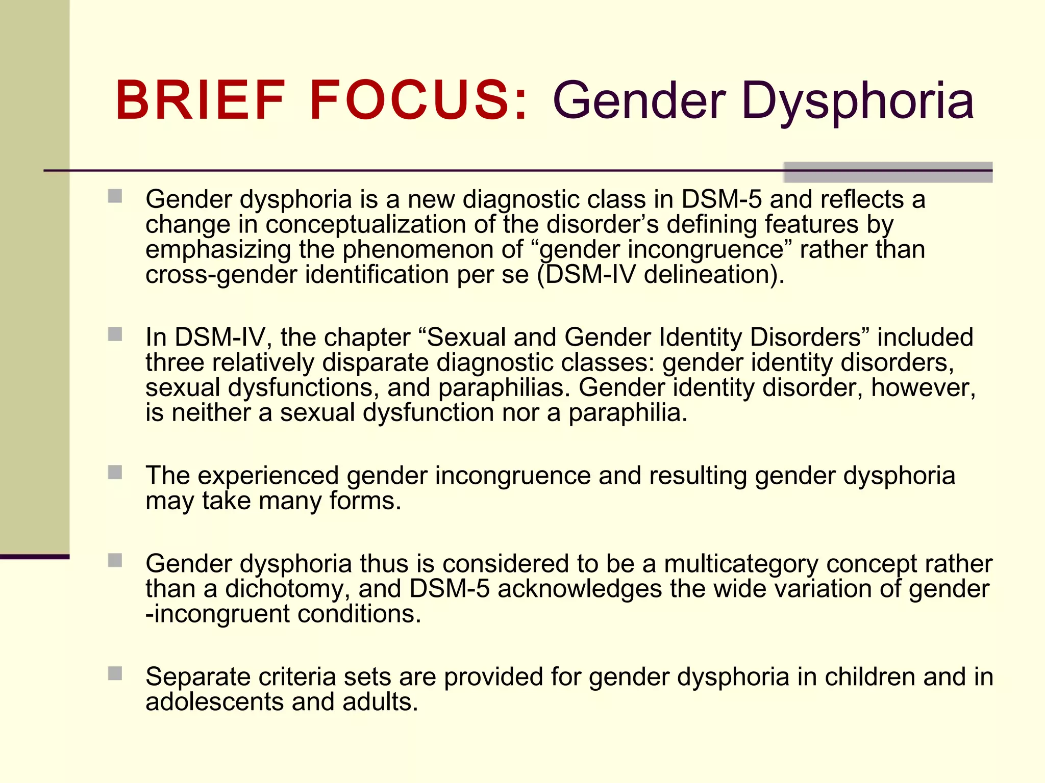IN FOCUS: Gambling Disorder
1. The reclassification of pathological gambling alongside other
addictive behaviors
 In the current edition (DSM-IV), gambling disorder is classified as part of “Impulse-
Control Disorders Not Elsewhere Classified,” which also includes disorders like
kleptomania. In the new edition, gambling disorder will join substance-related
addictions in a renamed group called “Addiction and Related Disorders.”
2. The lowering of the pathological gambling threshold to 4 symptoms
 To be diagnosed with a gambling disorder, a certain set of behaviors must be
present over a 12-month period—such as needing to bet with increased amounts
of money, being preoccupied with gambling, or tending to chase losses. Currently,
gamblers need to exhibit 5 of these behaviors to be diagnosed with a gambling
disorder. In the DSM-5, the threshold will be lowered to 4.
 