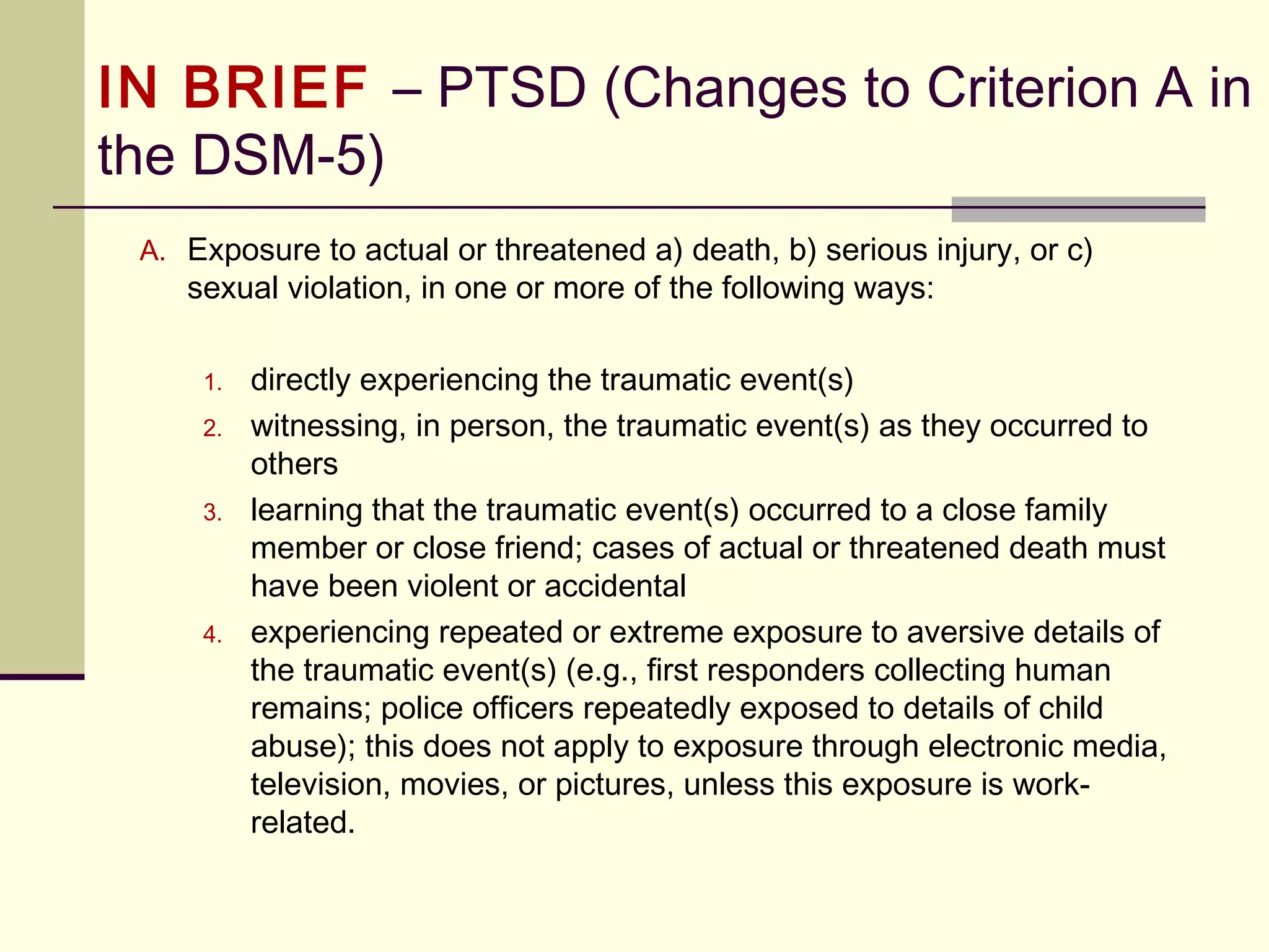 Bereavement Exclusion Dropped
The bereavement exclusion is omitted in DSM-5 for several reasons.
3.Third, bereavement-related major depression is most likely to occur
in individuals with past personal and family histories of major
depressive episodes. It is genetically influenced and is associated
with similar personality characteristics, patterns of comorbidity, and
risks of chronicity and/or recurrence as non–bereavement-related
major depressive episodes.
4.Finally, the depressive symptoms associated with bereavement-
related depression respond to the same psychosocial and medication
treatments as non–bereavement-related depression.
 