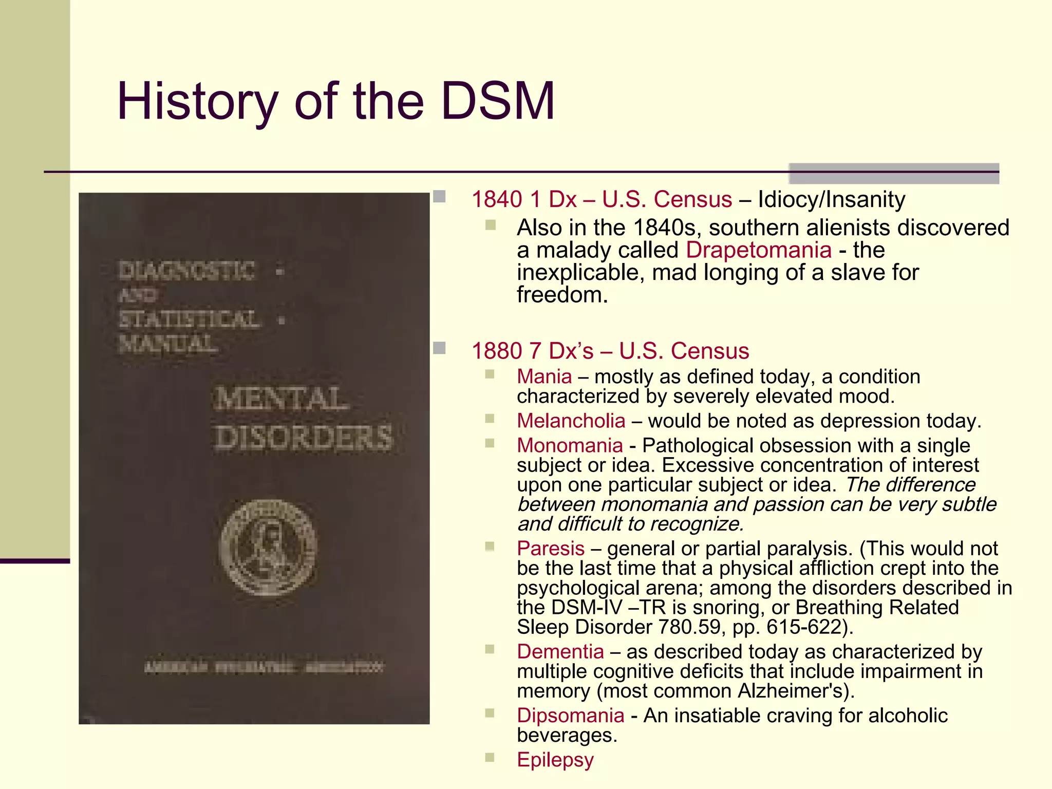 Differential Diagnosis as Used by the
DSM
 Differential Diagnosis also looks at the disorder being discussed and how they
ARE distinguished from other disorders (of the same class) in the DSM.
 Finally, the disorder, or class of disorders, being discussed and how they ARE
distinguished from other disorders, diseases or conditions outside of the
DSM.
 The process of differential diagnosis can be broken down into 4 basic steps:
1. Ruling out malingering and factitious disorders (i.e., ruling out if the person
is not being honest about the nature of or severity of their symptoms)
2. Ruling out substance related cause for the disorder (i.e., whether the
symptoms exhibited are arising from a substance exerting a direct effect on
the central nervous system)
3. Ruling out a medical conditional causing the disorder (i.e., whether the
symptoms are due to a general medical condition).
4. Determining the primary disorder.
 