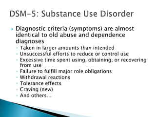  Diagnostic criteria (symptoms) are almost
identical to old abuse and dependence
diagnoses
◦ Taken in larger amounts than intended
◦ Unsuccessful efforts to reduce or control use
◦ Excessive time spent using, obtaining, or recovering
from use
◦ Failure to fulfill major role obligations
◦ Withdrawal reactions
◦ Tolerance effects
◦ Craving (new)
◦ And others…
 