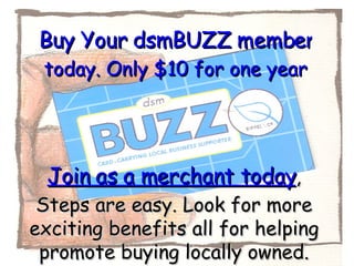 Buy Your dsmBUZZ membership  today. Only $10 for one year Join as a merchant today , Steps are easy. Look for more exciting benefits all for helping promote buying locally owned. 