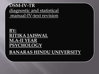DSM-IV-TR
diagnostic and statistical
manual-IV-text revision
BY:
RITIKA JAISWAL
M.A-II YEAR
PSYCHOLOGY
BANARAS HINDU UNIVERSITY
 