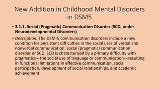 New Addition in Childhood Mental Disorders
in DSM5
• 3.1.1. Social (Pragmatic) Communication Disorder (SCD, under
Neurodevelopmental Disorders)
• Description. The DSM-5 communication disorders include a new
condition for persistent difficulties in the social uses of verbal and
nonverbal communication: social (pragmatic) communication
disorder or SCD. SCD is characterized by a primary difficulty with
pragmatics—the social use of language or communication—resulting
in functional limitations in effective communication, social
participation, development of social relationships, and academic
achievement
 