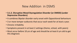 New Addition in DSM5
• 3.1.2. Disruptive Mood Dysregulation Disorder (or DMDD) (under
Depressive Disorders)
• It combines Bipolar disorder early onset with Oppositional behaviours
• 3 or more temper outbursts that occur each week for at least a year.
• Chronic irritability
• Symptoms present in at least 2 settings-(Home, school, with peers)
• Must occur before 10 yrs of age and should be at least 6 yrs old to get
this diagnosis
 