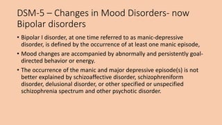 DSM-5 – Changes in Mood Disorders- now
Bipolar disorders
• Bipolar I disorder, at one time referred to as manic-depressive
disorder, is defined by the occurrence of at least one manic episode,
• Mood changes are accompanied by abnormally and persistently goal-
directed behavior or energy.
• The occurrence of the manic and major depressive episode(s) is not
better explained by schizoaffective disorder, schizophreniform
disorder, delusional disorder, or other specified or unspecified
schizophrenia spectrum and other psychotic disorder.
 