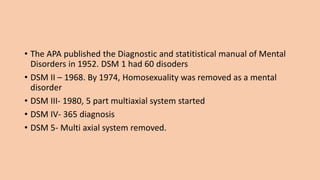 • The APA published the Diagnostic and statitistical manual of Mental
Disorders in 1952. DSM 1 had 60 disoders
• DSM II – 1968. By 1974, Homosexuality was removed as a mental
disorder
• DSM III- 1980, 5 part multiaxial system started
• DSM IV- 365 diagnosis
• DSM 5- Multi axial system removed.
 