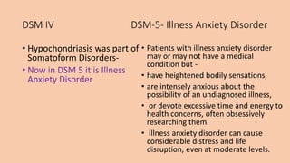 DSM IV DSM-5- Illness Anxiety Disorder
• Hypochondriasis was part of
Somatoform Disorders-
• Now in DSM 5 it is Illness
Anxiety Disorder
• Patients with illness anxiety disorder
may or may not have a medical
condition but -
• have heightened bodily sensations,
• are intensely anxious about the
possibility of an undiagnosed illness,
• or devote excessive time and energy to
health concerns, often obsessively
researching them.
• Illness anxiety disorder can cause
considerable distress and life
disruption, even at moderate levels.
 