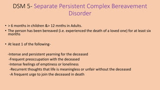 DSM 5- Separate Persistent Complex Bereavement
Disorder
• > 6 months in children &> 12 mnths in Adults.
• The person has been bereaved (i.e. experienced the death of a loved one) for at least six
months
• At least 1 of the following-
-Intense and persistent yearning for the deceased
-Frequent preoccupation with the deceased
-Intense feelings of emptiness or loneliness
-Recurrent thoughts that life is meaningless or unfair without the deceased
-A frequent urge to join the deceased in death
 