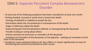 DSM 5- Separate Persistent Complex Bereavement
Disorder
• At least two of the following symptoms have been recorded for at least one month:
-Feeling shocked, stunned or numb since a loved one’s death
-Feelings of disbelief or inability to accept the loss
-Rumination about the circumstances or consequences of the death
-Anger or bitterness about the death
-Experiencing pain that the deceased suffered, or hearing/seeing the deceased
-Trouble trusting or caring about others
-Intense reactions to memories or reminders of the deceased
-Avoidance of reminders of the deceased, or the opposite - seeking out reminders to feel
close to the deceased
• Symptoms cause substantial distress for the sufferer or impact significantly on areas of
functioning and cannot be attributed to other causes.
 