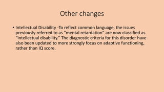 Other changes
• Intellectual Disability -To reflect common language, the issues
previously referred to as “mental retardation” are now classified as
“intellectual disability.” The diagnostic criteria for this disorder have
also been updated to more strongly focus on adaptive functioning,
rather than IQ score.
 