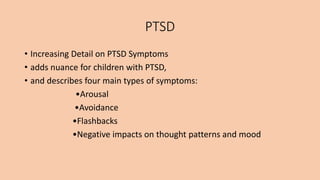 PTSD
• Increasing Detail on PTSD Symptoms
• adds nuance for children with PTSD,
• and describes four main types of symptoms:
•Arousal
•Avoidance
•Flashbacks
•Negative impacts on thought patterns and mood
 