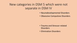 New categories in DSM 5 which were not
separate in DSM IV
• Neurodevelopmental Disorders
• Obsessive Compulsive Disorders
• Trauma and Stressor related
Disorders
• Elimination Disorders
 