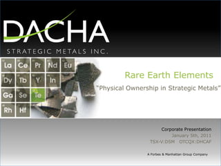 Rare Earth Elements “Physical Ownership in Strategic Metals” Corporate Presentation January 5th, 2011 TSX-V:DSM   OTCQX:DHCAF A Forbes & Manhattan Group Company 