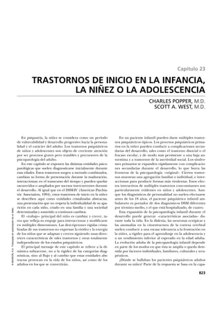 En psiquatría, la niñez se considera como un período
de vulnerabilidad y desarrollo progresivo hacia la persona-
lidad y el carácter del adulto. Los trastornos psiquiátricos
de niños y adolescentes son objeto de creciente atención
por ser procesos graves pero tratables y precursores de la
psicopatología del adulto.
En este capítulo se exponen las distintas entidades psico-
patológicas que suelen diagnosticarse inicialmente durante
esas edades. Estos trastornos surgen a menudo combinados,
cambian su forma de presentación durante la maduración,
interaccionan en el transcurso del tiempo y pueden quedar
oscurecidos o ampliados por sucesos intercurrentes durante
el desarrollo. Al igual que en el DSM-IV (American Psychia-
tric Association, 1994), estos trastornos de inicio en la niñez
se describen aquí como entidades cristalizadas abstractas,
una presentación que no respeta la individualidad de su apa-
rición en cada niño, criado en una familia y una sociedad
determinadas y sometido a continuos cambios.
El «trabajo» principal del niño es cambiar y crecer, ta-
rea que refleja su empuje para interaccionar y modificarse
en múltiples dimensiones. Las descripciones rígidas crista-
lizadas de sus trastornos no expresan la vividez y la energía
de los niños que se adaptan y crecen siguiendo unas direc-
trices características de tales trastornos y otras totalmente
independiente de los estados psiquiátricos.
El principal mensaje de este capítulo se refiere a la di-
námica subyacente, no a la rigidez de las categorías diag-
nósticas, sino al flujo y al cambio que estas entidades abs-
tractas provocan en la vida de los niños, así como de los
adultos en los que se convertirán.
En un paciente infantil pueden darse múltiples trastor-
nos psiquiátricos típicos. Los procesos psiquiátricos prima-
rios en la niñez pueden conducir a complicaciones secun-
darias del desarrollo, tales como el trastorno disocial o el
fracaso escolar, y de modo más persistente a una baja au-
toestima y a trastornos de la asertividad social. Los síndro-
mes primarios se expanden rápidamente con complicacio-
nes secundarias durante el desarrollo, lo que borra las
fronteras de la psicopatología «original». Ciertos trastor-
nos muestran una agregación familiar e individual, e inter-
accionan para producir formas más virulentas. Estos efec-
tos interactivos de múltiples trastornos concomitantes son
particularmente evidentes en niños y adolescentes. Aun-
que los diagnósticos de personalidad no suelen efectuarse
antes de los 18 años, el paciente psiquiátrico infantil am-
bulatorio es portador de dos diagnósticos DSM diferentes
por término medio, y el que está hospitalizado, de cuatro.
Esta expansión de la psicopatología infantil durante el
desarrollo puede generar «características asociadas» du-
rante toda la vida. En la dislexia, las neuronas ectópicas y
las anomalías en la citoestructura de la corteza cerebral
suelen conducir a una escasa tolerancia a la frustración en
la niñez, a rigidez para el aprendizaje en la adolescencia y
a un rendimiento inferior al esperado en la edad adulta.
La evolución adulta de la psicopatología infantil depende
en parte de los modos en que ésta se amplía o queda dete-
nida por factores individuales, familiares, culturales y tera-
péuticos.
¿Dónde se hallaban los pacientes psiquiátricos adultos
durante su niñez? Parte de la respuesta se basa en la capa-
823
©MASSON,S.A.Fotocopiarsinautorizaciónesundelito.
Capítulo 23
TRASTORNOS DE INICIO EN LA INFANCIA,
LA NIÑEZ O LA ADOLESCENCIA
CHARLES POPPER, M.D.
SCOTT A. WEST, M.D.
 