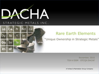Rare Earth Elements
“Unique Ownership in Strategic Metals”
November, 2010
TSX-V:DSM OTCQX:DHCAF
A Forbes & Manhattan Group Company
 