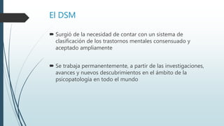 El DSM
 Surgió de la necesidad de contar con un sistema de
clasificación de los trastornos mentales consensuado y
aceptado ampliamente
 Se trabaja permanentemente, a partir de las investigaciones,
avances y nuevos descubrimientos en el ámbito de la
psicopatología en todo el mundo
 