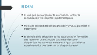 El DSM
 Es una guía para organizar la información, facilitar la
comunicación y los registros epidemiológicos.
 Mejora la confiabilidad del diagnóstico y ayuda a planificar el
tratamiento.
 Es esencial en la educación de los estudiantes en formación
que requieren una estructura para entender como
diagnosticar los trastornos mentales al igual para clínicos
experimentados que detectan un diagnóstico raro
 