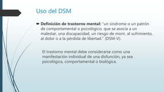 Uso del DSM
 Definición de trastorno mental: “un síndrome o un patrón
de comportamental o psicológico, que se asocia a un
malestar, una discapacidad, un riesgo de morir, al sufrimiento,
al dolor o a la pérdida de libertad.” (DSM-V).
El trastorno mental debe considerarse como una
manifestación individual de una disfunción, ya sea
psicológica, comportamental o biológica.
 