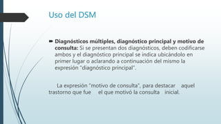 Uso del DSM
 Diagnósticos múltiples, diagnóstico principal y motivo de
consulta: Si se presentan dos diagnósticos, deben codificarse
ambos y el diagnóstico principal se indica ubicándolo en
primer lugar o aclarando a continuación del mismo la
expresión “diagnóstico principal”.
La expresión “motivo de consulta”, para destacar aquel
trastorno que fue el que motivó la consulta inicial.
 