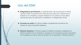 Uso del DSM
 Diagnósticos provisional: La especificación de provisional se utiliza
cuando existe una presunción clara de que todos los criterios de un
trastorno se cumplirán, aunque todavía no se cuente con los datos
suficientes para corroborarlo o establecer un diagnóstico firme.
 Formato no axial: los clínicos deben simplemente enumerar los
trastornos que el paciente padezca.
 Historia Anterior: El clínico puede considerar necesario establecer la
historia anterior de un trastorno, aunque en el momento actual el paciente
no lo padezca, en esos casos se aclara con la expresión “historia anterior”.
 