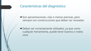 Características del diagnóstico
Son aproximaciones, más o menos precisas, pero
siempre son construcciones que deben ser revisadas.
Deben ser correctamente utilizados, ya que como
cualquier herramienta, puede tener buenos o malos
usos.
 
