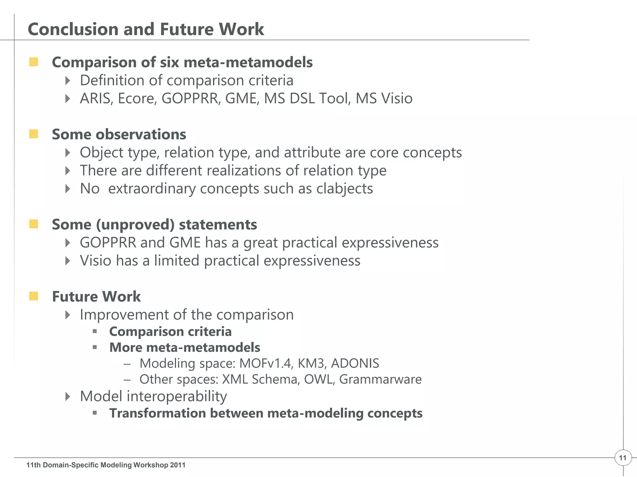Conclusion and Future Work
 Comparison of six meta-metamodels
 Definition of comparison criteria
 ARIS, Ecore, GOPPRR, GME, MS DSL Tool, MS Visio
 Some observations
 Object type, relation type, and attribute are core concepts
 There are different realizations of relation type
 No extraordinary concepts such as clabjects
 Some (unproved) statements
 GOPPRR and GME has a great practical expressiveness
 Visio has a limited practical expressiveness
 Future Work
 Improvement of the comparison
 Comparison criteria
 More meta-metamodels
 Modeling space: MOFv1.4, KM3, ADONIS
 Other spaces: XML Schema, OWL, Grammarware
 Model interoperability
 Transformation between meta-modeling concepts
11th Domain-Specific Modeling Workshop 2011
11
 