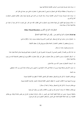 99
2-‫ﺒﻴﻨﻬﺎ‬ ‫ﻓﻴﻤﺎ‬ ‫ﻤﺘﺩﺍﺨﻠﺔ‬ ‫ﺍﻜﺘﺌﺎﺒﻴﺔ‬ ‫ﺃﻋﺭﺍﺽ‬ ‫ﺒﺩﻭﻥ‬ ‫ﻤﻌﺎﻭﺩﺓ‬ ‫ﻫﻭﺴﻴﺔ‬ ‫ﺘﺤﺕ‬ ‫ﻨﻭﺒﺎﺕ‬.
3-‫ﺁﺨﺭ‬ ‫ﻤﻜﺎﻥ‬ ‫ﻓﻲ‬ ‫ﻤﺤﺩﺩ‬ ‫ﻏﻴﺭ‬ ‫ﺫﻫﺎﻨﻲ‬ ‫ﺍﻀﻁﺭﺍﺏ‬ ‫ﺃﻭ‬ ‫ﻤﺘﺒﻘﻲ‬ ‫ﻓﺼﺎﻡ‬ ‫ﺃﻭ‬ ‫ﺘﻭﻫﻤﻲ‬ ‫ﺍﻀﻁﺭﺍﺏ‬ ‫ﻋﻠﻰ‬ ‫ﻤﺘﺭﺍﻜﺒﺔ‬ ‫ﻤﺨﺘﻠﻁﺔ‬ ‫ﺃﻭ‬ ‫ﻫﻭﺴﻴﺔ‬ ‫ﻨﻭﺒﺔ‬.
4-‫ﺍﻜﺘﺌﺎﺒ‬ ‫ﺃﻋﺭﺍﺽ‬ ‫ﺒﻤﻭﺍﺯﺍﺓ‬ ،‫ﻫﻭﺴﻴﺔ‬ ‫ﺘﺤﺕ‬ ‫ﻨﻭﺒﺎﺕ‬‫ﺍﻀﻁﺭﺍﺏ‬ ‫ﺘﺸﺨﻴﺹ‬ ‫ﺇﻁﻼﻕ‬ ‫ﻴﺘﻌﺫﺭ‬ ‫ﺒﺤﻴﺙ‬ ‫ﻭﻗﻭﻋﻬﺎ‬ ‫ﻓﻲ‬ ‫ﺍﻟﻨﺩﺭﺓ‬ ‫ﻤﻥ‬ ‫ﺍﻟﻨﻭﺒﺎﺕ‬ ‫ﻭﻫﺫﻩ‬ ،‫ﻤﺯﻤﻨﺔ‬ ‫ﻴﺔ‬
‫ﺍﻟﺩﻭﺭﻱ‬ ‫ﺍﻟﻤﺯﺍﺝ‬.
5-‫ﻋﻥ‬ ‫ﹰ‬‫ﺎ‬‫ﻨﺎﺠﻤ‬ ‫ﺃﻭ‬ ‫ﹰ‬‫ﺎ‬‫ﺒﺩﺌﻴ‬ ‫ﻜﺎﻥ‬ ‫ﺇﺫﺍ‬ ‫ﻤﺎ‬ ‫ﺘﺤﺩﻴﺩ‬ ‫ﻋﻠﻰ‬ ‫ﻗﺎﺩﺭ‬ ‫ﻏﻴﺭ‬ ‫ﻟﻜﻨﻪ‬ ،‫ﺍﻟﻘﻁﺏ‬ ‫ﺜﻨﺎﺌﻲ‬ ‫ﺍﻀﻁﺭﺍﺏ‬ ‫ﻭﺠﻭﺩ‬ ‫ﻤﻔﺎﺩﻫﺎ‬ ‫ﻨﺘﻴﺠﺔ‬ ‫ﺇﻟﻰ‬ ‫ﺍﻟﻁﺒﻴﺏ‬ ‫ﻓﻴﻬﺎ‬ ‫ﻴﺘﻭﺼل‬ ‫ﺤﺎﻻﺕ‬
‫ﺒﻤﺎﺩﺓ‬ ‫ﹰ‬‫ﺎ‬‫ﻤﺤﺩﺜ‬ ‫ﺃﻭ‬ ‫ﻋﺎﻤﺔ‬ ‫ﻁﺒﻴﺔ‬ ‫ﺤﺎﻟﺔ‬.
‫ﺍﻟﻤ‬ ‫ﺍﻀﻁﺭﺍﺒﺎﺕ‬‫ﺍﻷﺨﺭﻯ‬ ‫ﺯﺍﺝ‬Other Mood Disorders
■293.83‫ﻋﻥ‬ ‫ﺍﻟﻨﺎﺠﻡ‬ ‫ﺍﻟﻤﺯﺍﺝ‬ ‫ﺍﻀﻁﺭﺍﺏ‬] ...‫ﺍﻟﻌﺎﻤﺔ‬ ‫ﺍﻟﻁﺒﻴﺔ‬ ‫ﺍﻟﺤﺎﻟﺔ‬ ‫ﺇﻟﻰ‬ ‫ﺃﺸﺭ‬[
A-‫ﺃﻭ‬ ‫ﻭﺍﺤﺩ‬ ‫ﺒﻭﺠﻭﺩ‬ ‫ﻭﻴﺘﺼﻑ‬ ‫ﺍﻟﺴﺭﻴﺭﻴﺔ‬ ‫ﺍﻟﺼﻭﺭﺓ‬ ‫ﻋﻠﻰ‬ ‫ﻴﺴﻴﻁﺭ‬ ‫ﺍﻟﻤﺯﺍﺝ‬ ‫ﻓﻲ‬ ‫ﻤﺴﺘﻤﺭ‬ ‫ﺒﺎﺭﺯ‬ ‫ﺍﻀﻁﺭﺍﺏ‬)ّ‫ل‬‫ﻜ‬(‫ﻴﻠﻲ‬ ‫ﻤﻤﺎ‬:
(1)‫ﻤﻌ‬ ‫ﺃﻭ‬ ‫ﻜل‬ ‫ﻓﻲ‬ ‫ﺼﺭﻴﺢ‬ ‫ﺒﺸﻜل‬ ‫ﺍﻟﻤﺘﻌﺔ‬ ‫ﺃﻭ‬ ‫ﺍﻻﻫﺘﻤﺎﻡ‬ ‫ﺍﻨﺨﻔﺎﺽ‬ ‫ﺃﻭ‬ ‫ﻤﻨﺨﻔﺽ‬ ‫ﻤﺯﺍﺝ‬‫ﺍﻷﻨﺸﻁﺔ‬ ‫ﻅﻡ‬.
(2)‫ﻤﺴﺘﺜﺎﺭ‬ ‫ﺃﻭ‬ ‫ﻤﺘﻤﺩﺩ‬ ‫ﺃﻭ‬ ‫ﻤﺭﺘﻔﻊ‬ ‫ﻤﺯﺍﺝ‬.
B-‫ﻋﺎﻤﺔ‬ ‫ﻁﺒﻴﺔ‬ ‫ﻟﺤﺎﻟﺔ‬ ‫ﻤﺒﺎﺸﺭﺓ‬ ‫ﻓﻴﺯﻴﻭﻟﻭﺠﻴﺔ‬ ‫ﻨﺘﻴﺠﺔ‬ ‫ﺍﻻﻀﻁﺭﺍﺏ‬ ‫ﺃﻥ‬ ‫ﻋﻠﻰ‬ ‫ﺍﻟﻤﺨﺒﺭﻴﺔ‬ ‫ﺍﻟﻤﻭﺠﻭﺩﺍﺕ‬ ‫ﺃﻭ‬ ‫ﺍﻟﺠﺴﺩﻱ‬ ‫ﺍﻟﻔﺤﺹ‬ ‫ﺃﻭ‬ ‫ﺍﻟﻘﺼﺔ‬ ‫ﻤﻥ‬ ‫ﺩﻻﺌل‬ ‫ﺜﻤﺔ‬.
C-‫ﺁﺨﺭ‬ ‫ﻋﻘﻠﻲ‬ ‫ﺍﻀﻁﺭﺍﺏ‬ ‫ﺨﻼل‬ ‫ﻤﻥ‬ ‫ﺃﻓﻀل‬ ‫ﺒﺼﻭﺭﺓ‬ ‫ﺍﻻﻀﻁﺭﺍﺏ‬ ‫ﻴﻌﻠل‬ ‫ﻻ‬)‫ﻜﺎﺴ‬ ‫ﻤﻨﺨﻔﺽ‬ ‫ﻤﺯﺍﺝ‬ ‫ﻤﻊ‬ ‫ﺍﻟﺘﺄﻗﻠﻡ‬ ‫ﺍﻀﻁﺭﺍﺏ‬ ‫ﻤﺜل‬‫ﻭﺠﻭﺩ‬ ‫ﻤﻥ‬ ‫ﻟﺸﺩﺓ‬ ‫ﺘﺠﺎﺒﺔ‬
‫ﻋﺎﻤﺔ‬ ‫ﻁﺒﻴﺔ‬ ‫ﺤﺎﻟﺔ‬.(
D-‫ﻫﺫﻴﺎﻥ‬ ‫ﺤﺎﻟﺔ‬ ‫ﺴﻴﺭ‬ ‫ﺃﺜﻨﺎﺀ‬ ‫ﹰ‬‫ﺍ‬‫ﺤﺼﺭ‬ ‫ﺍﻻﻀﻁﺭﺍﺏ‬ ‫ﻴﺤﺩﺙ‬ ‫ﻻ‬.
E-‫ﺍﻟﻭﻅﻴﻔﻲ‬ ‫ﺍﻷﺩﺍﺀ‬ ‫ﻤﻥ‬ ‫ﺃﺨﺭﻯ‬ ‫ﻫﺎﻤﺔ‬ ‫ﻤﺠﺎﻻﺕ‬ ‫ﻓﻲ‬ ‫ﺃﻭ‬ ‫ﺍﻟﻤﻬﻨﻲ‬ ‫ﺃﻭ‬ ‫ﺍﻻﺠﺘﻤﺎﻋﻲ‬ ‫ﺍﻷﺩﺍﺀ‬ ‫ﻓﻲ‬ ‫ﹰ‬‫ﻻ‬‫ﺍﺨﺘﻼ‬ ‫ﺃﻭ‬ ‫ﹰ‬‫ﺎ‬‫ﺴﺭﻴﺭﻴ‬ ‫ﻤﻬﻤﺔ‬ ‫ﻀﺎﺌﻘﺔ‬ ‫ﺍﻷﻋﺭﺍﺽ‬ ‫ﺘﺴﺒﺏ‬.
‫ﺍﻟﻨﻤﻁ‬ ‫ﺩ‬‫ﺩ‬‫ﺤ‬:
‫ﺍﻜﺘﺌﺎﺒﻴﺔ‬ ‫ﻤﻅﺎﻫﺭ‬ ‫ﻤﻊ‬:‫ﺍﻟﻤﺴﻴﻁ‬ ‫ﺍﻟﻤﺯﺍﺝ‬ ‫ﻜﺎﻥ‬ ‫ﺇﺫﺍ‬‫ﺠﺴﻴﻤﺔ‬ ‫ﺍﻜﺘﺌﺎﺒﻴﺔ‬ ‫ﻨﻭﺒﺔ‬ ‫ﺘﺤﻘﻕ‬ ‫ﻻ‬ ‫ﺍﻟﻜﺎﻤﻠﺔ‬ ‫ﺍﻟﻤﻌﺎﻴﻴﺭ‬ ‫ﻟﻜﻥ‬ ‫ﹰ‬‫ﺎ‬‫ﻤﻨﺨﻔﻀ‬ ‫ﺭ‬.
‫ﺍﻟﺠﺴﻴﻡ‬ ‫ﺍﻻﻜﺘﺌﺎﺏ‬ ‫ﺒﻨﻭﺒﺔ‬ ‫ﺸﺒﻴﻬﺔ‬ ‫ﻨﻭﺒﺔ‬ ‫ﻤﻊ‬:‫ﺍﻟﻜﺎﻤﻠﺔ‬ ‫ﺍﻟﻤﻌﺎﻴﻴﺭ‬ ‫ﺘﺤﻘﻘﺕ‬ ‫ﺇﺫﺍ‬)‫ﺍﻟﻤﻌﻴﺎﺭ‬ ‫ﺒﺎﺴﺘﺜﻨﺎﺀ‬D(‫ﺠﺴﻴﻤﺔ‬ ‫ﺍﻜﺘﺌﺎﺒﻴﺔ‬ ‫ﻟﻨﻭﺒﺔ‬.
‫ﻫﻭﺴﻴﺔ‬ ‫ﻤﻅﺎﻫﺭ‬ ‫ﻤﻊ‬:‫ﹰ‬‫ﺍ‬‫ﻤﺴﺘﺜﺎﺭ‬ ‫ﺃﻭ‬ ‫ﹰ‬‫ﺎ‬‫ﺸﻤﻘ‬ ‫ﺃﻭ‬ ‫ﹰ‬‫ﺎ‬‫ﻤﺭﺘﻔﻌ‬ ‫ﺍﻟﻤﺴﻴﻁﺭ‬ ‫ﺍﻟﻤﺯﺍﺝ‬ ‫ﻜﺎﻥ‬ ‫ﺇﺫﺍ‬.
‫ﻤﺨﺘﻠﻁﺔ‬ ‫ﻤﻅﺎﻫﺭ‬ ‫ﻤﻊ‬:‫ﺇﺫﺍ‬‫ﻤﻨﻬﻤﺎ‬ ‫ﺃﻱ‬ ‫ﺴﻴﻁﺭﺓ‬ ‫ﺩﻭﻥ‬ ‫ﻭﻟﻜﻥ‬ ‫ﻭﺍﻻﻜﺘﺌﺎﺏ‬ ‫ﺍﻟﻬﻭﺱ‬ ‫ﻤﻥ‬ ‫ﻜل‬ ‫ﺃﻋﺭﺍﺽ‬ ‫ﻭﺠﺩﺕ‬.
‫ﺘﺭﻤﻴﺯﻴﺔ‬ ‫ﻤﻼﺤﻅﺔ‬:‫ﺍﻟﻤﺤﻭﺭ‬ ‫ﻋﻠﻰ‬ ‫ﺍﻟﻌﺎﻤﺔ‬ ‫ﺍﻟﻁﺒﻴﺔ‬ ‫ﺍﻟﺤﺎﻟﺔ‬ ‫ﺍﺴﻡ‬ ‫ﻥ‬‫ﻤ‬‫ﻀ‬I،‫ﻤﺜﺎل‬ ،293.83‫ﻤﻅﺎﻫﺭ‬ ‫ﻤﻊ‬ ،‫ﺍﻟﺩﺭﻗﻴﺔ‬ ‫ﻨﺸﺎﻁ‬ ‫ﻨﻘﺹ‬ ‫ﻋﻥ‬ ‫ﺍﻟﻤﺯﺍﺝ‬ ‫ﺍﻀﻁﺭﺍﺏ‬
‫ﺍﻟﻤﺤﻭﺭ‬ ‫ﻋﻠﻰ‬ ‫ﺍﻟﻌﺎﻤﺔ‬ ‫ﺍﻟﻁﺒﻴﺔ‬ ‫ﺍﻟﺤﺎﻟﺔ‬ ‫ﹰ‬‫ﺎ‬‫ﺃﻴﻀ‬ ‫ﺯ‬‫ﻤ‬‫ﺭ‬ ‫ﺍﻜﺘﺌﺎﺒﻴﺔ؛‬III)‫ﺍﻟﻤﻠﺤﻕ‬ ‫ﺍﻨﻅﺭ‬G‫ﺍ‬ ‫ﺃﺠل‬ ‫ﻤﻥ‬‫ﻟﺭﻭﺍﻤﻴﺯ‬.(
 