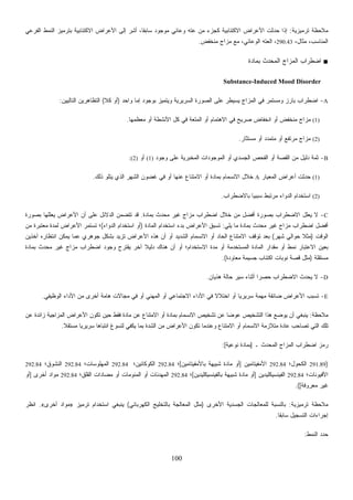 100
‫ﺘﺭﻤﻴﺯﻴﺔ‬ ‫ﻤﻼﺤﻅﺔ‬:‫ﺍﻟﻔﺭﻋﻲ‬ ‫ﺍﻟﻨﻤﻁ‬ ‫ﺒﺘﺭﻤﻴﺯ‬ ‫ﺍﻻﻜﺘﺌﺎﺒﻴﺔ‬ ‫ﺍﻷﻋﺭﺍﺽ‬ ‫ﺇﻟﻰ‬ ‫ِﺭ‬‫ﺸ‬‫ﺃ‬ ،‫ﹰ‬‫ﺎ‬‫ﺴﺎﺒﻘ‬ ‫ﻤﻭﺠﻭﺩ‬ ‫ﻭﻋﺎﺌﻲ‬ ‫ﻋﺘﻪ‬ ‫ﻤﻥ‬ ‫ﻜﺠﺯﺀ‬ ‫ﺍﻻﻜﺘﺌﺎﺒﻴﺔ‬ ‫ﺍﻷﻋﺭﺍﺽ‬ ‫ﺤﺩﺜﺕ‬ ‫ﺇﺫﺍ‬
،‫ﻤﺜﺎل‬ ،‫ﺍﻟﻤﻨﺎﺴﺏ‬290.43‫ﻤﻨﺨﻔﺽ‬ ‫ﻤﺯﺍﺝ‬ ‫ﻤﻊ‬ ،‫ﺍﻟﻭﻋﺎﺌﻲ‬ ‫ﺍﻟﻌﺘﻪ‬ ،.
■‫ﺒﻤﺎﺩﺓ‬ ‫ﺤﺩﺙ‬‫ﻤ‬‫ﺍﻟ‬ ‫ﺍﻟﻤﺯﺍﺝ‬ ‫ﺍﻀﻁﺭﺍﺏ‬
Substance-Induced Mood Disorder
A-‫ﺍ‬‫ﻭﺍﺤﺩ‬ ‫ﺇﻤﺎ‬ ‫ﺒﻭﺠﻭﺩ‬ ‫ﻭﻴﺘﻤﻴﺯ‬ ‫ﺍﻟﺴﺭﻴﺭﻴﺔ‬ ‫ﺍﻟﺼﻭﺭﺓ‬ ‫ﻋﻠﻰ‬ ‫ﻴﺴﻴﻁﺭ‬ ‫ﺍﻟﻤﺯﺍﺝ‬ ‫ﻓﻲ‬ ‫ﻭﻤﺴﺘﻤﺭ‬ ‫ﺒﺎﺭﺯ‬ ‫ﻀﻁﺭﺍﺏ‬)‫ﻜﻼ‬ ‫ﺃﻭ‬(‫ﺍﻟﺘﺎﻟﻴﻴﻥ‬ ‫ﺍﻟﺘﻅﺎﻫﺭﻴﻥ‬:
(1)‫ﻤﻌﻅﻤﻬﺎ‬ ‫ﺃﻭ‬ ‫ﺍﻷﻨﺸﻁﺔ‬ ‫ﻜل‬ ‫ﻓﻲ‬ ‫ﺍﻟﻤﺘﻌﺔ‬ ‫ﺃﻭ‬ ‫ﺍﻻﻫﺘﻤﺎﻡ‬ ‫ﻓﻲ‬ ‫ﺼﺭﻴﺢ‬ ‫ﺍﻨﺨﻔﺎﺽ‬ ‫ﺃﻭ‬ ‫ﻤﻨﺨﻔﺽ‬ ‫ﻤﺯﺍﺝ‬.
(2)‫ﻤﺴﺘﺜﺎﺭ‬ ‫ﺃﻭ‬ ‫ﻤﺘﻤﺩﺩ‬ ‫ﺃﻭ‬ ‫ﻤﺭﺘﻔﻊ‬ ‫ﻤﺯﺍﺝ‬.
B-‫ﺃﻭ‬ ‫ﺍﻟﺠﺴﺩﻱ‬ ‫ﺍﻟﻔﺤﺹ‬ ‫ﺃﻭ‬ ‫ﺍﻟﻘﺼﺔ‬ ‫ﻤﻥ‬ ‫ﺩﻟﻴل‬ ‫ﺜﻤﺔ‬‫ﻭﺠﻭﺩ‬ ‫ﻋﻠﻰ‬ ‫ﺍﻟﻤﺨﺒﺭﻴﺔ‬ ‫ﺍﻟﻤﻭﺠﻭﺩﺍﺕ‬(1)‫ﺃﻭ‬(2):
(1)‫ﺍﻟﻤﻌﻴﺎﺭ‬ ‫ﺃﻋﺭﺍﺽ‬ ‫ﺤﺩﺜﺕ‬A‫ﺫﻟﻙ‬ ‫ﻴﺘﻠﻭ‬ ‫ﺍﻟﺫﻱ‬ ‫ﺍﻟﺸﻬﺭ‬ ‫ﻏﻀﻭﻥ‬ ‫ﻓﻲ‬ ‫ﺃﻭ‬ ‫ﻋﻨﻬﺎ‬ ‫ﺍﻻﻤﺘﻨﺎﻉ‬ ‫ﺃﻭ‬ ‫ﺒﻤﺎﺩﺓ‬ ‫ﺍﻻﻨﺴﻤﺎﻡ‬ ‫ﺨﻼل‬.
(2)‫ﺒﺎﻻﻀﻁﺭﺍﺏ‬ ‫ﹰ‬‫ﺎ‬‫ﺴﺒﺒﻴ‬ ‫ﻤﺭﺘﺒﻁ‬ ‫ﺍﻟﺩﻭﺍﺀ‬ ‫ﺍﺴﺘﺨﺩﺍﻡ‬.
C-‫ﺒﻤﺎﺩﺓ‬ ‫ﻤﺤﺩﺙ‬ ‫ﻏﻴﺭ‬ ‫ﻤﺯﺍﺝ‬ ‫ﺍﻀﻁﺭﺍﺏ‬ ‫ﺨﻼل‬ ‫ﻤﻥ‬ ‫ﺃﻓﻀل‬ ‫ﺒﺼﻭﺭﺓ‬ ‫ﺍﻻﻀﻁﺭﺍﺏ‬ ‫ﻴﻌﻠل‬ ‫ﻻ‬.‫ﺍﻟ‬ ‫ﺘﺘﻀﻤﻥ‬ ‫ﻗﺩ‬‫ﺒﺼﻭﺭﺓ‬ ‫ﻴﻌﻠﻠﻬﺎ‬ ‫ﺍﻷﻋﺭﺍﺽ‬ ‫ﺃﻥ‬ ‫ﻋﻠﻰ‬ ‫ﺩﻻﺌل‬
‫ﻴﻠﻲ‬ ‫ﻤﺎ‬ ‫ﺒﻤﺎﺩﺓ‬ ‫ﻤﺤﺩﺙ‬ ‫ﻏﻴﺭ‬ ‫ﻤﺯﺍﺝ‬ ‫ﺍﻀﻁﺭﺍﺏ‬ ‫ﺃﻓﻀل‬:‫ﺍﻟﻤﺎﺩﺓ‬ ‫ﺍﺴﺘﺨﺩﺍﻡ‬ ‫ﺒﺩﺀ‬ ‫ﺍﻷﻋﺭﺍﺽ‬ ‫ﺘﺴﺒﻕ‬)‫ﺍﻟﺩﻭﺍﺀ‬ ‫ﺍﺴﺘﺨﺩﺍﻡ‬ ‫ﺃﻭ‬(‫ﻤﻥ‬ ‫ﻤﻌﺘﺒﺭﺓ‬ ‫ﻟﻤﺩﺓ‬ ‫ﺍﻷﻋﺭﺍﺽ‬ ‫ﺘﺴﺘﻤﺭ‬ ‫؛‬
‫ﺍﻟﻭﻗﺕ‬)‫ﺸﻬﺭ‬ ‫ﺤﻭﺍﻟﻲ‬ ‫ﹰ‬‫ﻼ‬‫ﻤﺜ‬(‫ﺠﻭﻫﺭﻱ‬ ‫ﺒﺸﻜل‬ ‫ﺘﺯﻴﺩ‬ ‫ﺍﻷﻋﺭﺍﺽ‬ ‫ﻫﺫﻩ‬ ‫ﺃﻥ‬ ‫ﺃﻭ‬ ‫ﺍﻟﺸﺩﻴﺩ‬ ‫ﺍﻻﻨﺴﻤﺎﻡ‬ ‫ﺃﻭ‬ ‫ﺍﻟﺤﺎﺩ‬ ‫ﺍﻻﻤﺘﻨﺎﻉ‬ ‫ﺘﻭﻗﻑ‬ ‫ﺒﻌﺩ‬‫ﺁﺨﺫﻴﻥ‬ ‫ﺍﻨﺘﻅﺎﺭﻩ‬ ‫ﻴﻤﻜﻥ‬ ‫ﻋﻤﺎ‬
‫ﺒﻤﺎﺩﺓ‬ ‫ﻤﺤﺩﺙ‬ ‫ﻏﻴﺭ‬ ‫ﻤﺯﺍﺝ‬ ‫ﺍﻀﻁﺭﺍﺏ‬ ‫ﻭﺠﻭﺩ‬ ‫ﻴﻘﺘﺭﺡ‬ ‫ﺁﺨﺭ‬ ‫ﹰ‬‫ﻼ‬‫ﺩﻟﻴ‬ ‫ﻫﻨﺎﻙ‬ ‫ﺃﻥ‬ ‫ﺃﻭ‬ ‫ﺍﻻﺴﺘﺨﺩﺍﻡ؛‬ ‫ﻤﺩﺓ‬ ‫ﺃﻭ‬ ‫ﺍﻟﻤﺴﺘﺨﺩﻤﺔ‬ ‫ﺍﻟﻤﺎﺩﺓ‬ ‫ﻤﻘﺩﺍﺭ‬ ‫ﺃﻭ‬ ‫ﻨﻤﻁ‬ ‫ﺍﻻﻋﺘﺒﺎﺭ‬ ‫ﺒﻌﻴﻥ‬
‫ﻤﺴﺘﻘﻠﺔ‬)‫ﻤﻌﺎﻭﺩﺓ‬ ‫ﺠﺴﻴﻤﺔ‬ ‫ﺍﻜﺘﺌﺎﺏ‬ ‫ﻨﻭﺒﺎﺕ‬ ‫ﻗﺼﺔ‬ ‫ﻤﺜل‬.(
D-‫ﻫﺫﻴﺎﻥ‬ ‫ﺤﺎﻟﺔ‬ ‫ﺴﻴﺭ‬ ‫ﺃﺜﻨﺎﺀ‬ ‫ﹰ‬‫ﺍ‬‫ﺤﺼﺭ‬ ‫ﺍﻻﻀﻁﺭﺍﺏ‬ ‫ﻴﺤﺩﺙ‬ ‫ﻻ‬.
E-‫ﻀﺎ‬ ‫ﺍﻷﻋﺭﺍﺽ‬ ‫ﺘﺴﺒﺏ‬‫ﺍﻟﻭﻅﻴﻔﻲ‬ ‫ﺍﻷﺩﺍﺀ‬ ‫ﻤﻥ‬ ‫ﺃﺨﺭﻯ‬ ‫ﻫﺎﻤﺔ‬ ‫ﻤﺠﺎﻻﺕ‬ ‫ﻓﻲ‬ ‫ﺃﻭ‬ ‫ﺍﻟﻤﻬﻨﻲ‬ ‫ﺃﻭ‬ ‫ﺍﻻﺠﺘﻤﺎﻋﻲ‬ ‫ﺍﻷﺩﺍﺀ‬ ‫ﻓﻲ‬ ‫ﹰ‬‫ﻻ‬‫ﺍﺨﺘﻼ‬ ‫ﺃﻭ‬ ‫ﹰ‬‫ﺎ‬‫ﺴﺭﻴﺭﻴ‬ ‫ﻤﻬﻤﺔ‬ ‫ﺌﻘﺔ‬.
‫ﻤﻼﺤﻅﺔ‬:‫ﻋﻥ‬ ‫ﺯﺍﺌﺩﺓ‬ ‫ﺍﻟﻤﺯﺍﺠﻴﺔ‬ ‫ﺍﻷﻋﺭﺍﺽ‬ ‫ﺘﻜﻭﻥ‬ ‫ﺤﻴﻥ‬ ‫ﻓﻘﻁ‬ ‫ﻤﺎﺩﺓ‬ ‫ﻋﻥ‬ ‫ﺍﻻﻤﺘﻨﺎﻉ‬ ‫ﺃﻭ‬ ‫ﺒﻤﺎﺩﺓ‬ ‫ﺍﻻﻨﺴﻤﺎﻡ‬ ‫ﺘﺸﺨﻴﺹ‬ ‫ﻋﻥ‬ ‫ﹰ‬‫ﺎ‬‫ﻋﻭﻀ‬ ‫ﺍﻟﺘﺸﺨﻴﺹ‬ ‫ﻫﺫﺍ‬ ‫ﻴﻭﻀﻊ‬ ‫ﺃﻥ‬ ‫ﻴﻨﺒﻐﻲ‬
‫ﺍﻻﻨ‬ ‫ﻤﺘﻼﺯﻤﺔ‬ ‫ﻋﺎﺩﺓ‬ ‫ﺘﺼﺎﺤﺏ‬ ‫ﺍﻟﺘﻲ‬ ‫ﺘﻠﻙ‬‫ﹰ‬‫ﻼ‬‫ﻤﺴﺘﻘ‬ ‫ﹰ‬‫ﺎ‬‫ﺴﺭﻴﺭﻴ‬ ‫ﹰ‬‫ﺎ‬‫ﺍﻨﺘﺒﺎﻫ‬ ‫ﻟﺘﺴﻭﻍ‬ ‫ﻴﻜﻔﻲ‬ ‫ﺒﻤﺎ‬ ‫ﺍﻟﺸﺩﺓ‬ ‫ﻤﻥ‬ ‫ﺍﻷﻋﺭﺍﺽ‬ ‫ﺘﻜﻭﻥ‬ ‫ﻭﻋﻨﺩﻤﺎ‬ ‫ﺍﻻﻤﺘﻨﺎﻉ‬ ‫ﺃﻭ‬ ‫ﺴﻤﺎﻡ‬.
‫ـ‬ ‫ﺍﻟﻤﺤﺩﺙ‬ ‫ﺍﻟﻤﺯﺍﺝ‬ ‫ﺍﻀﻁﺭﺍﺏ‬ ‫ﺭﻤﺯ‬]‫ﻨﻭﻋﻴﺔ‬ ‫ﺒﻤﺎﺩﺓ‬:[
)291.89‫ﺍﻟﻜﺤﻭل؛‬292.84‫ﺍﻷﻤﻔﻴﺘﺎﻤﻴﻥ‬]‫ﺒﺎﻷﻤﻔﻴﺘﺎﻤﻴﻥ‬ ‫ﺸﺒﻴﻬﺔ‬ ‫ﻤﺎﺩﺓ‬ ‫ﺃﻭ‬[‫؛‬292.84‫ﺍﻟﻜﻭﻜﺎﺌﻴﻥ؛‬292.84‫ﺍﻟﻤﻬﻠﻭﺴﺎﺕ؛‬292.84‫ﺍﻟﻨﺸﻭﻕ؛‬292.84
‫ﺍﻷ‬‫ﻓﻴﻭﻨﺎﺕ؛‬292.84‫ﺍﻟﻔﻴﻨﺴﻴﻜﻠﻴﺩﻴﻥ‬]‫ﺒﺎﻟﻔﻴﻨﺴﻴﻜﻠﻴﺩﻴﻥ‬ ‫ﺸﺒﻴﻬﺔ‬ ‫ﻤﺎﺩﺓ‬ ‫ﺃﻭ‬[‫؛‬292.84‫ﺍﻟﻘﻠﻕ؛‬ ‫ﻤﻀﺎﺩﺍﺕ‬ ‫ﺃﻭ‬ ‫ﺍﻟﻤﻨﻭﻤﺎﺕ‬ ‫ﺃﻭ‬ ‫ﺍﻟﻤﻬﺩﺌﺎﺕ‬292.84‫ﺃﺨﺭﻯ‬ ‫ﻤﻭﺍﺩ‬]‫ﺃﻭ‬
‫ﻤﻌﺭﻭﻓﺔ‬ ‫ﻏﻴﺭ‬.([
‫ﺘﺭﻤﻴﺯﻴﺔ‬ ‫ﻤﻼﺤﻅﺔ‬:‫ﺍﻷﺨﺭﻯ‬ ‫ﺍﻟﺠﺴﺩﻴﺔ‬ ‫ﻟﻠﻤﻌﺎﻟﺠﺎﺕ‬ ‫ﺒﺎﻟﻨﺴﺒﺔ‬)‫ﺍﻟﻜﻬﺭﺒﺎﺌﻲ‬ ‫ﺒﺎﻟﺘﺨﻠﻴﺞ‬ ‫ﺍﻟﻤﻌﺎﻟﺠﺔ‬ ‫ﻤﺜل‬(‫ﺘﺭﻤﻴﺯ‬ ‫ﺍﺴﺘﺨﺩﺍﻡ‬ ‫ﻴﻨﺒﻐﻲ‬»‫ﺃﺨﺭﻯ‬ ‫ﻤﻭﺍﺩ‬«.‫ﺍﻨﻅﺭ‬
‫ﹰ‬‫ﺎ‬‫ﺴﺎﺒﻘ‬ ‫ﺍﻟﺘﺴﺠﻴل‬ ‫ﺇﺠﺭﺍﺀﺍﺕ‬.
‫ﺍﻟﻨﻤﻁ‬ ‫ﺩ‬‫ﺩ‬‫ﺤ‬:
 