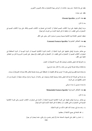 104
6X-‫ﻜﺎﻤﻠﺔ‬ ‫ﻫﺩﺃﺓ‬ ‫ﻓﻲ‬:‫ﺍﻷﺨﻴﺭﻴﻥ‬ ‫ﺍﻟﺸﻬﺭﻴﻥ‬ ‫ﺨﻼل‬ ‫ﻟﻼﻀﻁﺭﺍﺏ‬ ‫ﻤﻬﻤﺔ‬ ‫ﺃﻋﺭﺍﺽ‬ ‫ﺃﻭ‬ ‫ﻋﻼﻤﺎﺕ‬ ‫ﻭﺠﻭﺩ‬ ‫ﻋﺩﻡ‬.
0X-‫ﻤﺤﺩﺩﺓ‬ ‫ﻏﻴﺭ‬.
■‫ﺍﻟﻤﺯﻤﻥ‬ ‫ﺩ‬‫ﺩ‬‫ﻤﺤ‬Chronic Specifier
‫ﻜﺎﻥ‬ ‫ﺇﺫﺍ‬ ‫ﺩ‬‫ﺩ‬‫ﺤ‬:
‫ﹰ‬‫ﺎ‬‫ﻤﺯﻤﻨ‬)‫ﺍﻻﻜﺘﺌﺎﺏ‬ ‫ﻨﻭﺒﺔ‬ ‫ﻋﻠﻰ‬ ‫ﻭﻜﺫﻟﻙ‬ ‫ﺍﻟﺠﺴﻴﻡ‬ ‫ﺍﻻﻜﺘﺌﺎﺏ‬ ‫ﺍﻀﻁﺭﺍﺏ‬ ‫ﻓﻲ‬ ‫ﺍﻷﺤﺩﺙ‬ ‫ﺃﻭ‬ ‫ﺍﻟﺤﺎﻟﻴﺔ‬ ‫ﺍﻟﺠﺴﻴﻡ‬ ‫ﺍﻻﻜﺘﺌﺎﺏ‬ ‫ﻨﻭﺒﺔ‬ ‫ﻋﻠﻰ‬ ‫ﺘﻁﺒﻴﻘﻪ‬ ‫ﻴﻤﻜﻥ‬‫ﻓﻲ‬ ‫ﺍﻟﺠﺴﻴﻡ‬
‫ﺍﻟﻘﻁﺏ‬ ‫ﺜﻨﺎﺌﻲ‬ ‫ﺍﻻﻀﻁﺭﺍﺏ‬I‫ﺃﻭ‬II‫ﺍﻟﻤﺯﺍﺠﻴﺔ‬ ‫ﺍﻟﻨﻭﺒﺎﺕ‬ ‫ﻤﻥ‬ ‫ﺍﻷﺤﺩﺙ‬ ‫ﺍﻟﻨﻤﻁ‬ ‫ﻜﺎﻥ‬ ‫ﺇﺫﺍ‬ ‫ﻓﻘﻁ‬.(
‫ﺍﻷﻗل‬ ‫ﻋﻠﻰ‬ ‫ﺴﻨﺘﻴﻥ‬ ‫ﻵﺨﺭ‬ ‫ﻤﺴﺘﻤﺭﺓ‬ ‫ﻭﺒﺼﻭﺭﺓ‬ ‫ﺠﺴﻴﻤﺔ‬ ‫ﺍﻜﺘﺌﺎﺒﻴﺔ‬ ‫ﻟﻨﻭﺒﺔ‬ ‫ﺍﻟﻜﺎﻤﻠﺔ‬ ‫ﺍﻟﻤﻌﺎﻴﻴﺭ‬ ‫ﺘﺤﻘﻘﺕ‬.
■‫ﺍﻟﺠﺎﻤﻭﺩﻴﺔ‬ ‫ﺍﻟﻤﻅﺎﻫﺭ‬ ‫ﺩ‬‫ﺩ‬‫ﻤﺤ‬Catatonic Features Specifier
‫ﻜﺎﻥ‬ ‫ﺇﺫﺍ‬ ‫ﺩ‬‫ﺩ‬‫ﺤ‬:
‫ﺠﺎﻤﻭﺩﻴﺔ‬ ‫ﻤﻅﺎﻫﺭ‬ ‫ﻤﻊ‬)‫ﻴ‬‫ﻓﻲ‬ ‫ﺍﻟﻤﺨﺘﻠﻁﺔ‬ ‫ﺍﻟﻨﻭﺒﺔ‬ ‫ﺃﻭ‬ ‫ﺍﻟﻬﻭﺴﻴﺔ‬ ‫ﺍﻟﻨﻭﺒﺔ‬ ‫ﺃﻭ‬ ‫ﺍﻟﺠﺴﻴﻤﺔ‬ ‫ﺍﻻﻜﺘﺌﺎﺒﻴﺔ‬ ‫ﻟﻠﻨﻭﺒﺔ‬ ‫ﺍﻷﺤﺩﺙ‬ ‫ﺃﻭ‬ ‫ﺍﻟﺤﺎﻟﻴﺔ‬ ‫ﺍﻟﻨﻭﺒﺔ‬ ‫ﻋﻠﻰ‬ ‫ﺘﻁﺒﻴﻘﻬﺎ‬ ‫ﻤﻜﻥ‬
‫ﺍﻟﻘﻁﺏ‬ ‫ﺜﻨﺎﺌﻲ‬ ‫ﺍﻻﻀﻁﺭﺍﺏ‬ ‫ﺃﻭ‬ ‫ﺍﻟﺠﺴﻴﻡ‬ ‫ﺍﻻﻜﺘﺌﺎﺏ‬ ‫ﺍﻀﻁﺭﺍﺏ‬I‫ﺍﻟﻘﻁﺏ‬ ‫ﺜﻨﺎﺌﻲ‬ ‫ﺍﻻﻀﻁﺭﺍﺏ‬ ‫ﺃﻭ‬II(‫ﺍﻟﻤﻅﺎﻫﺭ‬ ‫ﻤﻥ‬ ‫ﺍﺜﻨﺎﻥ‬ ‫ﺍﻟﺴﺭﻴﺭﻴﺔ‬ ‫ﺍﻟﺼﻭﺭﺓ‬ ‫ﻋﻠﻰ‬ ‫ﻴﺴﻴﻁﺭ‬
‫ﺍﻷﻗل‬ ‫ﻋﻠﻰ‬ ‫ﺍﻟﺘﺎﻟﻴﺔ‬:
(1)‫ﻻﺤﺭﻜﻴ‬‫ﺒﺎﻟﺘﺨﺸﺏ‬ ‫ﺘﺘﺠﻠﻰ‬ ‫ﻜﻤﺎ‬ ‫ﺔ‬)‫ﺍﻟﺸﻤﻌﻴﺔ‬ ‫ﺍﻟﻤﺭﻭﻨﺔ‬ ‫ﺫﻟﻙ‬ ‫ﻭﻴﺸﻤل‬(‫ﺍﻟﺫﻫﻭل‬ ‫ﺃﻭ‬.
(2)‫ﻤﻔﺭﻁﺔ‬ ‫ﺤﺭﻜﻴﺔ‬ ‫ﻓﻌﺎﻟﻴﺔ‬)‫ﺨﺎﺭﺠﻲ‬ ‫ﺒﻤﻨﺒﻪ‬ ‫ﺘﺘﺄﺜﺭ‬ ‫ﻭﻻ‬ ‫ﻫﺩﻑ‬ ‫ﺒﺩﻭﻥ‬ ‫ﻭﻫﻲ‬.(
(3)‫ﺸﺩﻴﺩﺓ‬ ‫ﻤﻌﺎﻨﺩﺓ‬)‫ﻗﺼﻭﻯ‬) (‫ﺍﻟﺘﺤﺭﻴﻙ‬ ‫ﻤﺤﺎﻭﻻﺕ‬ ‫ﻜﺎﻓﺔ‬ ‫ﺘﻌﺎﻜﺱ‬ ‫ﻤﺘﺼﻠﺒﺔ‬ ‫ﻭﻀﻌﻪ‬ ‫ﻋﻠﻰ‬ ‫ﺍﻟﻤﺤﺎﻓﻅﺔ‬ ‫ﺃﻭ‬ ‫ﺍﻟﺘﻌﻠﻴﻤﺎﺕ‬ ‫ﻟﻜل‬ ‫ﻟﻬﺎ‬ ‫ﻏﺭﺽ‬ ‫ﻻ‬ ‫ﻤﻘﺎﻭﻤﺔ‬ ‫ﻭﻫﻲ‬(‫ﻤﺎﺕ‬‫ﺼ‬ ‫ﺃﻭ‬.
(4)‫ﻏﺭﺍﺒﺔ‬‫ﻭﻀﻌﻴﺔ‬ ‫ﺒﺎﺘﺨﺎﺫ‬ ‫ﺘﺘﺠﻠﻰ‬ ‫ﻜﻤﺎ‬ ‫ﺍﻹﺭﺍﺩﻴﺔ‬ ‫ﺍﻟﺤﺭﻜﺔ‬ ‫ﻓﻲ‬)‫ﹰ‬‫ﺎ‬‫ﺇﺭﺍﺩﻴ‬ ‫ﻏﺭﻴﺒﺔ‬ ‫ﺃﻭ‬ ‫ﻤﻼﺌﻤﺔ‬ ‫ﻏﻴﺭ‬ ‫ﻭﻀﻌﻴﺎﺕ‬ ‫ﺍﺘﺨﺎﺫ‬(‫ﺃﻭ‬ ‫ﺒﺎﺭﺯﺓ‬ ‫ﺃﺴﻠﻭﺒﻴﺔ‬ ‫ﺃﻭ‬ ‫ﻨﻤﻁﻴﺔ‬ ‫ﺤﺭﻜﺎﺕ‬ ،
‫ﺘﺸﻤﻴﺯ‬)‫ﺘﻜﻠﻴﺢ‬(‫ﺍﻟﻭﺠﻪ‬ ‫ﻓﻲ‬ ‫ﺒﺎﺭﺯ‬.
(5)‫ﺤﺭﻜﻲ‬ ‫ﺩﺍﺀ‬‫ﺼ‬ ‫ﺃﻭ‬ ‫ﺼﻭﺘﻲ‬ ‫ﺩﺍﺀ‬‫ﺼ‬.
■‫ﺍﻟﺴﻭﺩﺍﻭﻴﺔ‬ ‫ﺍﻟﻤﻅﺎﻫﺭ‬ ‫ﺩ‬‫ﺩ‬‫ﻤﺤ‬Melancholic Features Specifer
‫ﻜﺎﻥ‬ ‫ﺇﺫﺍ‬ ‫ﺩ‬‫ﺩ‬‫ﺤ‬:
‫ﻤﻅﺎ‬ ‫ﻤﻊ‬‫ﺴﻭﺩﺍﻭﻴﺔ‬ ‫ﻫﺭ‬)‫ﺍﻻﻜﺘﺌﺎﺒﻴﺔ‬ ‫ﺍﻟﻨﻭﺒﺔ‬ ‫ﻭﻋﻠﻰ‬ ‫ﺍﻟﺠﺴﻴﻡ‬ ‫ﺍﻻﻜﺘﺌﺎﺏ‬ ‫ﺍﻀﻁﺭﺍﺏ‬ ‫ﻓﻲ‬ ‫ﺍﻷﺤﺩﺙ‬ ‫ﺃﻭ‬ ‫ﺍﻟﺤﺎﻟﻴﺔ‬ ‫ﺍﻟﺠﺴﻴﻤﺔ‬ ‫ﺍﻻﻜﺘﺌﺎﺒﻴﺔ‬ ‫ﺍﻟﻨﻭﺒﺔ‬ ‫ﻋﻠﻰ‬ ‫ﺘﻁﺒﻴﻘﻪ‬ ‫ﻴﻤﻜﻥ‬
‫ﺍﻟﻘﻁﺏ‬ ‫ﺜﻨﺎﺌﻲ‬ ‫ﺍﻻﻀﻁﺭﺍﺏ‬ ‫ﻓﻲ‬ ‫ﺍﻟﺠﺴﻴﻤﺔ‬I‫ﺃﻭ‬II‫ﺍﻟﻤﺯﺍﺠﻴﺔ‬ ‫ﻟﻠﻨﻭﺒﺔ‬ ‫ﺍﻷﺤﺩﺙ‬ ‫ﺍﻟﻨﻤﻁ‬ ‫ﻜﺎﻥ‬ ‫ﺇﺫﺍ‬ ‫ﻓﻘﻁ‬.(
A-‫ﺍ‬ ‫ﺍﻟﻨﻭﺒﺔ‬ ‫ﻤﻥ‬ ‫ﺍﻷﺸﺩ‬ ‫ﺍﻟﻔﺘﺭﺓ‬ ‫ﺃﺜﻨﺎﺀ‬ ‫ﻴﺤﺩﺙ‬ ،‫ﻴﻠﻲ‬ ‫ﻤﻤﺎ‬ ‫ﻭﺍﺤﺩ‬‫ﻟﺤﺎﻟﻴﺔ‬:
1-‫ﻤﻌﻅﻤﻬﺎ‬ ‫ﺃﻭ‬ ‫ﺍﻷﻨﺸﻁﺔ‬ ‫ﺠﻤﻴﻊ‬ ‫ﻓﻲ‬ ‫ﺍﻟﻤﺘﻌﺔ‬ ‫ﻓﻘﺩ‬.
2-‫ﻋﺎﺩﺓ‬ ‫ﺍﻟﻤﻤﺘﻌﺔ‬ ‫ﺍﻟﻤﻨﺒﻬﺎﺕ‬ ‫ﻋﻠﻰ‬ ‫ﺍﻟﻔﻌل‬ ‫ﺭﺩ‬ ‫ﺍﻨﻌﺩﺍﻡ‬)‫ﺠﻴﺩ‬ ‫ﺃﻤﺭ‬ ‫ﻴﺤﺼل‬ ‫ﻋﻨﺩﻤﺎ‬ ،‫ﻭﻗﺘﻲ‬ ‫ﻭﻟﻭ‬ ،‫ﺒﺘﺤﺴﻥ‬ ‫ﻴﺸﻌﺭ‬ ‫ﻻ‬.(
 