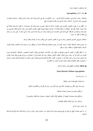 109
‫ﻤﻼﺤﻅﺔ‬:‫ﻟﻠﺘﺭﻤﻴﺯ‬ ‫ﹰ‬‫ﻼ‬‫ﻗﺎﺒ‬ ‫ﹰ‬‫ﺎ‬‫ﺍﻀﻁﺭﺍﺒ‬ ‫ﻟﻴﺱ‬ ‫ﺍﻟﺴﺎﺡ‬ ‫ﺭﻫﺎﺏ‬.‫ﻓﻴ‬ ‫ﻴﺤﺩﺙ‬ ‫ﺍﻟﺫﻱ‬ ‫ﺍﻟﻨﻭﻋﻲ‬ ‫ﺍﻻﻀﻁﺭﺍﺏ‬ ‫ﺯ‬‫ﻤ‬‫ﺭ‬‫ﺍﻟﺴﺎﺡ‬ ‫ﺭﻫﺎﺏ‬ ‫ﻪ‬)،‫ﻤﺜﺎل‬300.21‫ﺍﻀﻁﺭﺍﺏ‬
‫ﻅﺭﻓﻴ‬ ‫ﺒﺔ‬‫ﻫ‬‫ﻤﺅ‬ ‫ﺃﻭ‬ ‫ﺘﻭﻗﻌﺔ‬‫ﺍﻟﻬﻠﻊ‬ ‫ﺒﻬﺠﻤﺔ‬ ‫ﺸﺒﻴﻬﺔ‬ ‫ﺃﻋﺭﺍﺽ‬ ‫ﺃﻭ‬ ‫ﹰ‬‫ﺎ‬.‫ﻤﻥ‬ ‫ﻨﻤﻭﺫﺠﻲ‬ ‫ﺒﺸﻜل‬ ‫ﺍﻟﺴﺎﺡ‬ ‫ﺭﻫﺎﺏ‬ ‫ﻓﻲ‬ ‫ﺍﻟﺨﻭﻑ‬ ‫ﻴﺘﻀﻤﻥ‬
‫ﻴﺴﺎﻓﺭ‬ ‫ﺃﻭ‬ ‫ﺠﺴﺭ‬ ‫ﻋﻠﻰ‬ ‫ﺃﻭ‬ ‫ﺼﻑ‬ ‫ﻓﻲ‬ ‫ﺃﻭ‬ ‫ﺤﺸﺩ‬ ‫ﻀﻤﻥ‬ ‫ﻨﻔﺴﻪ‬ ‫ﻴﺠﺩ‬ ‫ﺃﻥ‬ ،‫ﻟﻭﺤﺩﻩ‬ ‫ﺍﻟﺒﻴﺕ‬ ‫ﺨﺎﺭﺝ‬ ‫ﺍﻟﻤﺼﺎﺏ‬ ‫ﻜﻭﻥ‬ ‫ﺘﺸﻤل‬ ‫ﺍﻟﺘﻲ‬ ‫ﺍﻟﻤﻭﺍﻗﻑ‬ ‫ﻤﻥ‬ ‫ﻭﺼﻔﻴﺔ‬ ‫ﻤﺠﻤﻭﻋﺎﺕ‬
B-‫ﺍﻟﻤﻭﺍﻗﻑ‬ ‫ﺘﺠﻨﺏ‬ ‫ﻴﺠﺭﻱ‬)‫ﺍﻟﺴﻔﺭ‬ ‫ﺩ‬‫ﺩ‬‫ﻴﺤ‬ ‫ﺃﻥ‬ ‫ﻤﺜل‬(‫ﺃﻭ‬ ‫ﻫﻠﻊ‬ ‫ﻫﺠﻤﺔ‬ ‫ﺍﻟﺸﺨﺹ‬ ‫ﻟﺩﻯ‬ ‫ﻴﺤﺩﺙ‬ ‫ﺃﻥ‬ ‫ﻤﻥ‬ ‫ﻗﻠﻕ‬ ‫ﻤﻊ‬ ‫ﺃﻭ‬ ‫ﺸﺩﻴﺩﺓ‬ ‫ﻀﺎﺌﻘﺔ‬ ‫ﻤﻊ‬ ‫ﻠﻬﺎ‬‫ﻤ‬‫ﺘﺤ‬ ‫ﻴﺠﺭﻱ‬ ‫ﺃﻭ‬
‫ﺍﻟﻤﺼﺎﻋﺩ‬ ‫ﻤﺜل‬ ‫ﻭﺍﺤﺩ‬(‫ﻗﻬﺭﻱ‬ ‫ﻭﺴﻭﺍﺴﻲ‬ ‫ﺍﻀﻁﺭﺍﺏ‬ ‫ﺃﻭ‬ ،)‫ﺍﻟﻘﺫﺍﺭﺓ‬ ‫ﺘﺠﻨﺏ‬ ‫ﻤﺜل‬
‫ﺍﻟﺘﻠﻭﺙ‬ ‫ﺤﻭل‬ ‫ﻭﺴﻭﺍﺱ‬ ‫ﻟﺩﻴﻪ‬ ‫ﺸﺨﺹ‬ ‫ﻋﻨﺩ‬(‫ﺍﻟﻜﺭﺏ‬ ‫ﺍﻀﻁﺭﺍﺏ‬ ‫ﺃﻭ‬ ،)‫ﺍﻟﺸﺩﺓ‬(‫ﻟﻠﺭﻀﺢ‬ ‫ﺍﻟﺘﺎﻟﻲ‬)‫ﻤﺜ‬‫ﺸﺩﻴﺩ‬ ‫ﻤﻜﺭﺏ‬ ‫ﻟﻌﺎﻤل‬ ‫ﺍﻟﻤﺼﺎﺤﺒﺔ‬ ‫ﺍﻟﻤﺜﻴﺭﺍﺕ‬ ‫ﺘﺠﻨﺏ‬ ،‫ﺎل‬(،
‫ﺍﻷﻗﺎﺭﺏ‬ ‫ﺃﻭ‬ ‫ﻨﺯل‬.(
Panic Disorder Without
A
(2)‫ﺃﻜﺜﺭ‬(‫ﻭﺍﺤﺩ‬ ‫ﻤﻥ‬)‫ﺃﻜﺜﺭ‬ ‫ﺃﻭ‬(‫ﺍﻟﺘﺎﻟﻴﺔ‬ ‫ﺍﻟﺘﻅﺎﻫﺭﺍﺕ‬ ‫ﻤﻥ‬:
،‫ﻗﻠﺒﻴﺔ‬ ‫ﻨﻭﺒﺔ‬ ‫ﺤﺼﻭل‬ ،‫ﺍﻟﺴﻴﻁﺭﺓ‬ ‫ﻓﻘﺩﺍﻥ‬ ،‫ﺜﺎل‬»‫ﺍﻟﺠﻨﻭﻥ‬«.(
‫ﺒﺎﻟﻬﺠﻤﺎﺕ‬ ‫ﻴﺘﻌﻠﻕ‬ ‫ﺍﻟﺴﻠﻭﻙ‬.
C-‫ﻟﻤﺎﺩﺓ‬ ‫ﻤﺒﺎﺸﺭﺓ‬ ‫ﻓﻴﺯﻴﻭﻟﻭﺠﻴﺔ‬ ‫ﺘﺄﺜﻴﺭﺍﺕ‬ ‫ﻋﻥ‬ ‫ﺍﻟﻬﻠﻊ‬ ‫ﻫﺠﻤﺎﺕ‬ ‫ﺘﻨﺠﻡ‬ ‫ﻻ‬)‫ﺩﻭﺍﺀ‬ ‫ﺘﻨﺎﻭل‬ ،‫ﻋﻘﺎﺭ‬ ‫ﺍﺴﺘﺨﺩﺍﻡ‬ ‫ﺴﻭﺀ‬ ‫ﻤﺜل‬(‫ﻋﺎﻤﺔ‬ ‫ﻁﺒﻴﺔ‬ ‫ﺤﺎﻟﺔ‬ ‫ﺃﻭ‬)‫ﻨﺸﺎﻁ‬ ‫ﻓﺭﻁ‬ ‫ﻤﺜل‬
(13)‫ﺤﺎﺭﺓ‬ ‫ﻐﺎﺕ‬‫ﻴ‬‫ﺘﺒ‬ ‫ﺃﻭ‬ ‫ﻨﻭﺍﻓﺽ‬.
■‫ﺎﺡ‬‫ﺴ‬‫ﺍﻟ‬ ‫ﺭﻫﺎﺏ‬Agoraphobia
‫ﺃﻭ‬ ‫ﺍﻟﺴﺎﺡ‬ ‫ﺭﻫﺎﺏ‬ ‫ﻤﻊ‬ ‫ﻫﻠﻊ‬300.22‫ﻫﻠﻊ‬ ‫ﺍﻀﻁﺭﺍﺏ‬ ‫ﻗﺼﺔ‬ ‫ﺒﺩﻭﻥ‬ ‫ﺍﻟﺴﺎﺡ‬ ‫ﺭﻫﺎﺏ‬.
A-‫ﹰ‬‫ﺎ‬‫ﺼﻌﺒ‬ ‫ﻤﻨﻬﺎ‬ ‫ﺍﻟﻬﺭﻭﺏ‬ ‫ﻴﻜﻭﻥ‬ ‫ﻗﺩ‬ ‫ﺤﺎﻻﺕ‬ ‫ﺃﻭ‬ ‫ﻤﻭﺍﻗﻊ‬ ‫ﻓﻲ‬ ‫ﺍﻟﻤﺼﺎﺏ‬ ‫ﺍﻟﺸﺨﺹ‬ ‫ﻴﻜﻭﻥ‬ ‫ﺃﻥ‬ ‫ﻤﻥ‬ ‫ﺍﻟﻘﻠﻕ‬)‫ﹰ‬‫ﺎ‬‫ﺤﺭﺠ‬‫ﻤ‬ ‫ﺃﻭ‬(‫ﻓﻲ‬ ‫ﻤﻤﻜﻨﺔ‬ ‫ﺍﻟﻤﺴﺎﻋﺩﺓ‬ ‫ﺘﻜﻭﻥ‬ ‫ﻻ‬ ‫ﺃﻭ‬
‫ﻤ‬ ‫ﻏﻴﺭ‬ ‫ﻫﻠﻊ‬ ‫ﻫﺠﻤﺔ‬ ‫ﺤﺩﻭﺙ‬ ‫ﺤﺎل‬
‫ﺴﻴﺎﺭﺓ‬ ‫ﺃﻭ‬ ‫ﻗﻁﺎﺭ‬ ‫ﺃﻭ‬ ‫ﺤﺎﻓﻠﺔ‬ ‫ﻓﻲ‬.
‫ﻤﻼﺤﻅﺔ‬:‫ﺍﻗ‬ ‫ﺇﺫﺍ‬ ‫ﻨﻭﻋﻲ‬ ‫ﺭﻫﺎﺏ‬ ‫ﺘﺸﺨﻴﺹ‬ ‫ﺍﻟﺤﺴﺒﺎﻥ‬ ‫ﻓﻲ‬ ‫ﻀﻊ‬‫ﻨﻭﻋﻴﺔ‬ ‫ﻤﻭﺍﻗﻑ‬ ‫ﺒﻀﻌﺔ‬ ‫ﺃﻭ‬ ‫ﻭﺍﺤﺩ‬ ‫ﻤﻭﻗﻑ‬ ‫ﻋﻠﻰ‬ ‫ﺍﻟﺘﺠﻨﺏ‬ ‫ﺘﺼﺭ‬.
‫ﻤﺭﺍﻓﻕ‬ ‫ﻭﺠﻭﺩ‬ ‫ﻴﺘﻁﻠﺏ‬ ‫ﺃﻭ‬ ،‫ﺒﺎﻟﻬﻠﻊ‬ ‫ﺸﺒﻴﻬﺔ‬ ‫ﺃﻋﺭﺍﺽ‬.
C-‫ﺁﺨ‬ ‫ﻋﻘﻠﻲ‬ ‫ﺒﺎﻀﻁﺭﺍﺏ‬ ‫ﺍﻟﺭﻫﺎﺒﻲ‬ ‫ﺍﻟﺘﺠﻨﺏ‬ ‫ﺃﻭ‬ ‫ﺍﻟﻘﻠﻕ‬ ‫ﱠل‬‫ﻠ‬‫ﻌ‬‫ﻴ‬ ‫ﻻ‬‫ﺍﻻﺠﺘﻤﺎﻋﻲ‬ ‫ﻜﺎﻟﺭﻫﺎﺏ‬ ،‫ﺭ‬)‫ﺒﺴﺒﺏ‬ ‫ﺍﻻﺠﺘﻤﺎﻋﻴﺔ‬ ‫ﺒﺎﻟﻤﻭﺍﻗﻑ‬ ‫ﺍﻟﻤﺤﺼﻭﺭ‬ ‫ﺍﻟﺘﺠﻨﺏ‬ ،‫ﻤﺜﺎل‬
‫ﻨﻭﻋﻲ‬ ‫ﺭﻫﺎﺏ‬ ‫ﺃﻭ‬ ،‫ﺍﻹﺤﺭﺍﺝ‬ ‫ﻤﻥ‬ ‫ﺍﻟﺨﻭﻑ‬)‫ﺒﻤﻭﻗﻑ‬ ‫ﺍﻟﺨﺎﺹ‬ ‫ﺍﻟﺘﺠﻨﺏ‬ ،‫ﻤﺜﺎل‬
‫ﺍﻻﻨﻔﺼﺎل‬ ‫ﻗﻠﻕ‬ ‫ﺍﻀﻁﺭﺍﺏ‬ ‫ﺃﻭ‬)‫ﺍﻟﻤ‬ ‫ﻤﻐﺎﺩﺭﺓ‬ ‫ﺘﺠﻨﺏ‬ ،‫ﻤﺜﺎل‬
■300.01‫ﺎﺡ‬‫ﺴ‬‫ﺍﻟ‬ ‫ﺭﻫﺎﺏ‬ ‫ﺒﺩﻭﻥ‬ ‫ﺍﻟﻬﻠﻊ‬ ‫ﺍﻀﻁﺭﺍﺏ‬
Agoraphobia
-(1)‫ﻭ‬(2)‫ﹰ‬‫ﺎ‬‫ﻤﻌ‬:
(1)‫ﻤﺘﻭﻗﻌﺔ‬ ‫ﻏﻴﺭ‬ ‫ﻤﻌﺎﻭﺩﺓ‬ ‫ﻫﻠﻊ‬ ‫ﻫﺠﻤﺎﺕ‬.
‫ﻤ‬ ‫ﺍﻷﻗل‬ ‫ﻋﻠﻰ‬ ‫ﻭﺍﺤﺩﺓ‬‫ﺸﻬﺭ‬ ‫ﺘﻼﻫﺎ‬ ‫ﺍﻟﻬﺠﻤﺎﺕ‬ ‫ﻥ‬)‫ﺃﻭ‬
(a)‫ﺇﻀﺎﻓﻴﺔ‬ ‫ﻫﺠﻤﺎﺕ‬ ‫ﺤﺼﻭل‬ ‫ﻤﻥ‬ ‫ﻤﺴﺘﺩﻴﻡ‬ ‫ﻗﻠﻕ‬.
(b)‫ﻋﻘﺎﺒﻴﻠﻬﺎ‬ ‫ﺃﻭ‬ ‫ﺍﻟﻬﺠﻤﺔ‬ ‫ﻨﺎﺕ‬‫ﻤ‬‫ﻤﻀ‬ ‫ﺤﻭل‬ ‫ﻗﻠﻕ‬)‫ﻤ‬
(c)‫ﻓﻲ‬ ‫ﺒﺎﺭﺯ‬ ‫ﺭ‬‫ﻴ‬‫ﺘﻐ‬
B-‫ﺍﻟﺴﺎﺡ‬ ‫ﺭﻫﺎﺏ‬ ‫ﻏﻴﺎﺏ‬.
‫ﺍﻟﺩﺭﻕ‬.(
 