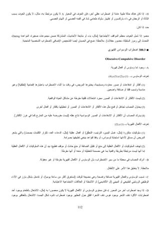 112
H-‫ﺍﻟﻤﻌﻴﺎﺭ‬ ‫ﻓﻲ‬ ‫ﺍﻟﺨﻭﻑ‬ ‫ﻓﺈﻥ‬ ،‫ﺁﺨﺭ‬ ‫ﻋﻘﻠﻲ‬ ‫ﺍﻀﻁﺭﺍﺏ‬ ‫ﺃﻭ‬ ‫ﻋﺎﻤﺔ‬ ‫ﻁﺒﻴﺔ‬ ‫ﺤﺎﻟﺔ‬ ‫ﻫﻨﺎﻙ‬ ‫ﻜﺎﻥ‬ ‫ﺇﺫﺍ‬A‫ﺒﺴﺒﺏ‬ ‫ﺍﻟﺨﻭﻑ‬ ‫ﻴﻜﻭﻥ‬ ‫ﻻ‬ ،‫ﻤﺜﺎل‬ ،‫ﺒﻪ‬ ‫ﹰ‬‫ﺎ‬‫ﻤﺭﺘﺒﻁ‬ ‫ﻴﻜﻭﻥ‬ ‫ﻻ‬
‫ﺍﻟﻌﺼﺒﻲ‬ ‫ﺍﻟﻨﻬﺎﻡ‬ ‫ﺃﻭ‬ ‫ﺍﻟﻌﺼﺒﻲ‬ ‫ﺍﻟﻘﻤﻪ‬ ‫ﻓﻲ‬ ‫ﺸﺎﺫ‬ ‫ﻁﻌﺎﻤﻲ‬ ‫ﺴﻠﻭﻙ‬ ‫ﺇﻅﻬﺎﺭ‬ ‫ﺃﻭ‬ ‫ﺒﺎﺭﻜﻨﺴﻭﻥ‬ ‫ﺩﺍﺀ‬ ‫ﻓﻲ‬ ‫ﺍﻟﺭﺠﻔﺎﻥ‬ ‫ﺃﻭ‬ ‫ﺍﻟﺘﺄﺘﺄﺓ‬.
‫ﻜﺎﻥ‬ ‫ﺇﺫﺍ‬ ‫ﺩ‬‫ﺩ‬‫ﺤ‬:
‫ﻤﻌﻤﻡ‬:‫ﺍﻻﺠﺘﻤﺎﻋﻴﺔ‬ ‫ﺍﻟﻤﻭﺍﻗﻑ‬ ‫ﻤﻌﻅﻡ‬ ‫ﺍﻟﺨﻭﻑ‬ ‫ﺸﻤل‬ ‫ﺇﺫﺍ‬)،‫ﺼﻐﻴﺭﺓ‬ ‫ﻤﺠﻤﻭﻋﺎﺕ‬ ‫ﻀﻤﻥ‬ ‫ﺍﻟﻤﺸﺎﺭﻜﺔ‬ ،‫ﺍﻷﺤﺎﺩﻴﺙ‬ ‫ﻤﺘﺎﺒﻌﺔ‬ ‫ﺃﻭ‬ ‫ﺒﺩﺀ‬ ،‫ﻤﺜﺎل‬‫ﻭﺍﻋﺩﺓ‬‫ﻤ‬‫ﺍﻟ‬Dating،
‫ﺤﻔﻼﺕ‬ ‫ﺤﻀﻭﺭ‬ ،‫ﺍﻟﺴﻠﻁﺔ‬ ‫ﺭﻤﻭﺯ‬ ‫ﺇﻟﻰ‬ ‫ﺍﻟﺘﺤﺩﺙ‬.(‫ﻤﻼﺤﻅﺔ‬:‫ﺍﻟﻤﺘﺠﻨﺒﺔ‬ ‫ﺍﻟﺸﺨﺼﻴﺔ‬ ‫ﻻﻀﻁﺭﺍﺏ‬ ‫ﺍﻹﻀﺎﻓﻲ‬ ‫ﺍﻟﺘﺸﺨﻴﺹ‬ ‫ﹰ‬‫ﺎ‬‫ﺃﻴﻀ‬ ‫ﺍﻟﺤﺴﺒﺎﻥ‬ ‫ﻓﻲ‬ ‫ﻀﻊ‬.
■300.3‫ﺍﻟﻘﻬﺭﻱ‬ ‫ﺍﻟﻭﺴﻭﺍﺱ‬ ‫ﺍﻀﻁﺭﺍﺏ‬
Obsessive-Compulsive Disorder
A-‫ﻗﻬﺭﻴﺔ‬ ‫ﺃﻓﻌﺎل‬ ‫ﺃﻭ‬ ‫ﻭﺴﺎﻭﺱ‬ ‫ﺇﻤﺎ‬ ‫ﻭﺠﻭﺩ‬:
‫ﺒـ‬ ‫ﺍﻟﻭﺴﺎﻭﺱ‬ ‫ﻑ‬‫ﺭ‬‫ﹸﻌ‬‫ﺘ‬(1)‫ﻭ‬(2)‫ﻭ‬(3)‫ﻭ‬(4)
(1)‫ﺇﻗﺤﺎﻤﻴﺔ‬ ‫ﺒﺎﻋﺘﺒﺎﺭﻫﺎ‬ ‫ﺍﻻﻀﻁﺭﺍﺏ‬ ‫ﺃﺜﻨﺎﺀ‬ ‫ﻤﺎ‬ ‫ﻭﻗﺕ‬ ‫ﻓﻲ‬ ،‫ﺍﻟﻤﺭﻴﺽ‬ ‫ﻴﺨﺘﺒﺭﻫﺎ‬ ،‫ﻭﻤﺴﺘﺩﻴﻤﺔ‬ ‫ﻤﻌﺎﻭﺩﺓ‬ ‫ﺼﻭﺭ‬ ‫ﺃﻭ‬ ‫ﺍﻨﺩﻓﺎﻋﺎﺕ‬ ‫ﺃﻭ‬ ‫ﺃﻓﻜﺎﺭ‬)‫ﺘﻁﻔﻠﻴﺔ‬(‫ﻭﻏﻴﺭ‬
‫ﻭﺍﻀﺤﻴﻥ‬ ‫ﻀﺎﺌﻘﺔ‬ ‫ﺃﻭ‬ ‫ﹰ‬‫ﺎ‬‫ﻗﻠﻘ‬ ‫ﻭﺘﺴﺒﺏ‬ ‫ﻤﻨﺎﺴﺒﺔ‬.
(2)‫ﺍﻟﻭﺍﻗﻌﻴﺔ‬ ‫ﺍﻟﺤﻴﺎﺓ‬ ‫ﻤﺸﺎﻜل‬ ‫ﻋﻥ‬ ‫ﻤﻔﺭﻁﺔ‬ ‫ﻗﻠﻘﻴﺔ‬ ‫ﺍﻨﺸﻐﺎﻻﺕ‬ ‫ﻤﺠﺭﺩ‬ ‫ﺍﻟﺼﻭﺭ‬ ‫ﺃﻭ‬ ‫ﺍﻻﻨﺩﻓﺎﻋﺎﺕ‬ ‫ﺃﻭ‬ ‫ﺍﻷﻓﻜﺎﺭ‬ ‫ﻟﻴﺴﺕ‬.
(3)‫ﺃﺨﺭﻯ‬ ‫ﺃﻓﻌﺎل‬ ‫ﺃﻭ‬ ‫ﺒﺄﻓﻜﺎﺭ‬ ‫ﺘﻌﻁﻴﻠﻬﺎ‬ ‫ﺃﻭ‬ ‫ﺍﻟﺼﻭﺭ‬ ‫ﺃﻭ‬ ‫ﺍﻻﻨﺩﻓﺎﻋﺎﺕ‬ ‫ﺃﻭ‬ ‫ﺍﻷﻓﻜﺎﺭ‬ ‫ﻫﺫﻩ‬ ‫ﻤﺜل‬ ‫ﻗﻤﻊ‬ ‫ﺃﻭ‬ ‫ﺘﺠﺎﻫل‬ ‫ﺍﻟﻤﺼﺎﺏ‬ ‫ﻴﺤﺎﻭل‬.
(4)‫ﻋﻘﻠﻪ‬ ‫ﻨﺘﺎﺝ‬ ‫ﺍﻟﻭﺴﻭﺍﺴﻴﺔ‬ ‫ﺍﻟﺼﻭﺭ‬ ‫ﺃﻭ‬ ‫ﺍﻻﻨﺩﻓﺎﻋﺎﺕ‬ ‫ﺃﻭ‬ ‫ﺍﻷﻓﻜﺎﺭ‬ ‫ﺃﻥ‬ ‫ﺍﻟﻤﺼﺎﺏ‬ ‫ﻴﺩﺭﻙ‬)‫ﺍﻷﻓﻜﺎﺭ‬ ‫ﻏﺭﺯ‬ ‫ﻓﻲ‬ ‫ﻜﻤﺎ‬ ‫ﺍﻟﺨﺎﺭﺝ‬ ‫ﻤﻥ‬ ‫ﻋﻠﻴﻪ‬ ‫ﹰ‬‫ﺔ‬‫ﻤﻔﺭﻭﻀ‬ ‫ﻟﻴﺴﺕ‬.(
‫ﺒـ‬ ‫ﺍﻟﻘﻬﺭﻴﺔ‬ ‫ﺍﻷﻓﻌﺎل‬ ‫ﻑ‬‫ﺭ‬‫ﹸﻌ‬‫ﺘ‬(1)‫ﻭ‬(2):
(1)‫ﻤﺘﻜﺭﺭﺓ‬ ‫ﺴﻠﻭﻜﻴﺎﺕ‬)‫ﱡﻕ‬‫ﻘ‬‫ﺍﻟﺘﺤ‬ ،‫ﺍﻟﺘﺭﺘﻴﺏ‬ ،‫ﺍﻟﻴﺩﻴﻥ‬ ‫ﻏﺴل‬ ،‫ﻤﺜل‬(‫ﻋﻘﻠﻴﺔ‬ ‫ﺃﻓﻌﺎل‬ ‫ﺃﻭ‬)‫ﺒﺼﻤﺕ‬ ‫ﺍﻟﻜﻠﻤﺎﺕ‬ ‫ﺘﻜﺭﺍﺭ‬ ،‫ﺍﻟﻌﺩ‬ ،‫ﻋﺎﺀ‬‫ﺩ‬‫ﺍﻟ‬ ،‫ﻤﺜل‬(‫ﻴﺸﻌﺭ‬ ‫ﻭﺍﻟﺘﻲ‬
‫ﺒﺼﺭﺍﻤﺔ‬ ‫ﺘﻁﺒﻴﻘﻬﺎ‬ ‫ﻴﻨﺒﻐﻲ‬ ‫ﻟﻘﻭﺍﻋﺩ‬ ‫ﹰ‬‫ﺎ‬‫ﻭﻓﻘ‬ ‫ﺃﻭ‬ ،‫ﻟﻭﺴﻭﺍﺱ‬ ‫ﹰ‬‫ﺔ‬‫ﺍﺴﺘﺠﺎﺒ‬ ‫ﻷﺩﺍﺌﻬﺎ‬ ‫ﺴﺎﻕ‬‫ﻤ‬ ‫ﺃﻥ‬ ‫ﺍﻟﻤﺭﻴﺽ‬.
(2)‫ﺍ‬ ‫ﺘﻘﻠﻴل‬ ‫ﺃﻭ‬ ‫ﻤﻨﻊ‬ ‫ﺇﻟﻰ‬ ‫ﺍﻟﻌﻘﻠﻴﺔ‬ ‫ﺍﻷﻓﻌﺎل‬ ‫ﺃﻭ‬ ‫ﺍﻟﺴﻠﻭﻜﻴﺎﺕ‬ ‫ﺘﻬﺩﻑ‬‫ﺍﻟﻌﻘﻠﻴﺔ‬ ‫ﺍﻷﻓﻌﺎل‬ ‫ﺃﻭ‬ ‫ﺍﻟﺴﻠﻭﻜﻴﺎﺕ‬ ‫ﻫﺫﻩ‬ ‫ﺃﻥ‬ ‫ﺒﻴﺩ‬ ‫ﻓﻅﻴﻊ؛‬ ‫ﻤﻭﻗﻑ‬ ‫ﺃﻭ‬ ‫ﺤﺎﺩﺙ‬ ‫ﻤﻨﻊ‬ ‫ﺃﻭ‬ ‫ﻟﻀﺎﺌﻘﺔ‬
‫ﻔﺭﻁﺔ‬‫ﻤ‬ ‫ﺃﻨﻬﺎ‬ ‫ﺃﻭ‬ ‫ﻤﻨﻌﻪ‬ ‫ﺃﻭ‬ ‫ﻟﺘﻌﻁﻴﻠﻪ‬ ‫ﻤﺔ‬‫ﻤ‬‫ﺼ‬‫ﻤ‬ ‫ﻫﻲ‬ ‫ﺒﻤﺎ‬ ‫ﻭﺍﻗﻌﻴﺔ‬ ‫ﺒﻁﺭﻴﻘﺔ‬ ‫ﻤﺭﺘﺒﻁﺔ‬ ‫ﻟﻴﺴﺕ‬ ‫ﺃﻨﻬﺎ‬ ‫ﺇﻤﺎ‬.
B-‫ﻤﻌﻘﻭﻟﺔ‬ ‫ﻏﻴﺭ‬ ‫ﺃﻭ‬ ‫ﻤﻔﺭﻁﺔ‬ ‫ﺍﻟﻘﻬﺭﻴﺔ‬ ‫ﺍﻷﻓﻌﺎل‬ ‫ﺃﻭ‬ ‫ﺍﻟﻭﺴﺎﻭﺱ‬ ‫ﺒﺄﻥ‬ ،‫ﺍﻻﻀﻁﺭﺍﺏ‬ ‫ﺴﻴﺭ‬ ‫ﻤﻥ‬ ‫ﻤﺎ‬ ‫ﻤﺤﻁﺔ‬ ‫ﻓﻲ‬ ‫ﺍﻟﻤﺼﺎﺏ‬ ‫ﺃﺩﺭﻙ‬.
‫ﻤﻼﺤﻅ‬‫ﺔ‬:‫ﺍﻷﻁﻔﺎل‬ ‫ﻋﻠﻰ‬ ‫ﺍﻷﻤﺭ‬ ‫ﻫﺫﺍ‬ ‫ﻴﻨﻁﺒﻕ‬ ‫ﻻ‬.
C-‫ﻟﻠﻭﻗﺕ‬ ‫ﻌﺔ‬‫ﻴ‬‫ﻤﻀ‬ ‫ﻭﻫﻲ‬ ‫ﻭﺍﻀﺤﺔ‬ ‫ﻀﺎﺌﻘﺔ‬ ‫ﺍﻟﻘﻬﺭﻴﺔ‬ ‫ﻭﺍﻟﻔﻌﺎل‬ ‫ﺍﻟﻭﺴﺎﻭﺱ‬ ‫ﺘﺴﺒﺏ‬)‫ﹰ‬‫ﺎ‬‫ﻴﻭﻤﻴ‬ ‫ﺴﺎﻋﺔ‬ ‫ﻤﻥ‬ ‫ﺃﻜﺜﺭ‬ ‫ﺘﺴﺘﻐﺭﻕ‬(‫ﺍﻷﺩﺍﺀ‬ ‫ﻓﻲ‬ ‫ﺒﺎﺭﺯ‬ ‫ﺒﺸﻜل‬ ‫ﺘﺘﺩﺨل‬ ‫ﺃﻭ‬ ،
‫ﺍﻟﻤﻬﻨﻲ‬ ‫ﺃﻭ‬ ‫ﺍﻟﻁﺒﻴﻌﻲ‬ ‫ﺍﻟﺭﻭﺘﻴﻨﻲ‬ ‫ﺍﻟﻭﻅﻴﻔﻲ‬)‫ﺍﻷﻜﺎﺩﻴﻤﻲ‬ ‫ﺃﻭ‬(‫ﺍﻻﻋﺘﻴﺎﺩﻴﺔ‬ ‫ﺍﻻﺠﺘﻤﺎﻋﻴﺔ‬ ‫ﺍﻟﻌﻼﻗﺎﺕ‬ ‫ﺃﻭ‬ ‫ﺍﻷﻨﺸﻁﺔ‬ ‫ﺃﻭ‬.
D-‫ﺇ‬‫ﺍﻟﻤﺤﻭﺭ‬ ‫ﻤﻥ‬ ‫ﺁﺨﺭ‬ ‫ﺍﻀﻁﺭﺍﺏ‬ ‫ﻭﺠﺩ‬ ‫ﺫﺍ‬I‫ﺒﻪ‬ ‫ﹰ‬‫ﺍ‬‫ﻤﺤﺼﻭﺭ‬ ‫ﻴﻜﻭﻥ‬ ‫ﻻ‬ ‫ﺍﻟﻘﻬﺭﻴﺔ‬ ‫ﺍﻷﻓﻌﺎل‬ ‫ﺃﻭ‬ ‫ﺍﻟﻭﺴﺎﻭﺱ‬ ‫ﻤﺤﺘﻭﻯ‬ ‫ﻓﺈﻥ‬ ،)‫ﺃﺤﺩ‬ ‫ﺒﻭﺠﻭﺩ‬ ‫ﺒﺎﻟﻁﻌﺎﻡ‬ ‫ﺍﻻﻨﺸﻐﺎل‬ ،‫ﻤﺜل‬
‫ﺒﻭﺠﻭﺩ‬ ‫ﺒﺎﻟﻌﻘﺎﻗﻴﺭ‬ ‫ﺍﻻﻨﺸﻐﺎل‬ ‫ﺍﻟﺠﺴﺩ؛‬ ‫ﺸﻜل‬ ‫ﺘﺸﻭﻩ‬ ‫ﺍﻀﻁﺭﺍﺏ‬ ‫ﺒﻭﺠﻭﺩ‬ ‫ﺍﻟﻤﻅﻬﺭ‬ ‫ﺤﻭل‬ ‫ﺍﻟﻘﻠﻕ‬ ‫ﺍﻟﺸﻌﺭ؛‬ ‫ﻨﺘﻑ‬ ‫ﻫﻭﺱ‬ ‫ﺒﻭﺠﻭﺩ‬ ‫ﺍﻟﺸﻌﺭ‬ ‫ﻨﺘﻑ‬ ‫ﺍﻷﻜل؛‬ ‫ﺍﻀﻁﺭﺍﺒﺎﺕ‬
 