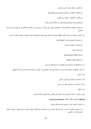 114
(3)‫ﺍﻟﺭﻀﺢ‬ ‫ﻤﻥ‬ ‫ﻫﺎﻡ‬ ‫ﺠﺎﻨﺏ‬ ‫ﺘﺫﻜﺭ‬ ‫ﻋﻥ‬ ‫ﺍﻟﻌﺠﺯ‬.
(4)‫ﻤﻬﻤﺔ‬ ‫ﺃﻨﺸﻁﺔ‬ ‫ﻓﻲ‬ ‫ﺍﻟﻭﺍﻀﺤﻴﻥ‬ ‫ﺍﻟﻤﺸﺎﺭﻜﺔ‬ ‫ﺃﻭ‬ ‫ﺍﻻﻫﺘﻤﺎﻡ‬ ‫ﺍﻨﺨﻔﺎﺽ‬.
(5)‫ﺍﻵﺨﺭﻴﻥ‬ ‫ﻋﻥ‬ ‫ﺍﻟﻐﺭﺒﺔ‬ ‫ﺃﻭ‬ ‫ﺒﺎﻻﻨﻔﺼﺎل‬ ‫ﺍﻟﺸﻌﻭﺭ‬.
(6)‫ﺍ‬ ‫ﺘﻀﻴﻕ‬‫ﺍﻟﻭﺠﺩﺍﻨﻲ‬ ‫ﻟﻤﺠﺎل‬)‫ﺔ‬‫ﺒ‬‫ﺤ‬‫ﻤ‬ ‫ﻤﺸﺎﻋﺭ‬ ‫ﺍﻤﺘﻼﻙ‬ ‫ﻋﻥ‬ ‫ﺍﻟﻌﺠﺯ‬ ‫ﻤﺜل‬.(
(7)‫ﺍﻟﻤﺴﺘﻘﺒل‬ ‫ﺭ‬‫ﺼ‬‫ﺒﺘﻘﺎ‬ ‫ﺇﺤﺴﺎﺱ‬)‫ﺤﻴﺎﺓ‬ ‫ﻤﺩﻯ‬ ‫ﻟﺩﻴﻪ‬ ‫ﻴﻜﻭﻥ‬ ‫ﺃﻥ‬ ‫ﺃﻭ‬ ‫ﺃﻁﻔﺎل‬ ‫ﻟﺩﻴﻪ‬ ‫ﻴﻜﻭﻥ‬ ‫ﺃﻥ‬ ‫ﺃﻭ‬ ‫ﻴﺘﺯﻭﺝ‬ ‫ﺃﻥ‬ ‫ﺃﻭ‬ ‫ﻤﻬﻨﺔ‬ ‫ﻋﻠﻰ‬ ‫ﻴﺤﺼل‬ ‫ﺃﻥ‬ ‫ﻴﺘﻭﻗﻊ‬ ‫ﻻ‬ ،‫ﻤﺜﺎل‬
‫ﻁﺒﻴﻌﻲ‬.(
D-‫ﻭﺍﻟﻴﻘﻅﺔ‬ ‫ﺍﻹﺜﺎﺭﺓ‬ ‫ﺍﺯﺩﻴﺎﺩ‬ ‫ﻤﻥ‬ ‫ﻤﺴﺘﺩﻴﻤﺔ‬ ‫ﺃﻋﺭﺍﺽ‬Arousal)‫ﺍﻟﺭﻀﺢ‬ ‫ﻗﺒل‬ ‫ﻤﻭﺠﻭﺩﺓ‬ ‫ﺘﻜﻥ‬ ‫ﻟﻡ‬(،‫ﺍﺜﻨﻴﻥ‬ ‫ﻤﻥ‬ ‫ﻋﻠﻴﻬﺎ‬ ‫ﻴﺴﺘﺩل‬ ‫ﻜﻤﺎ‬)‫ﺃﻜﺜﺭ‬ ‫ﺃﻭ‬(‫ﻴﻠﻲ‬ ‫ﻤﻤﺎ‬:
(1)‫ﻋﻠﻴﻪ‬ ‫ﺍﻟﻤﺤﺎﻓﻅﺔ‬ ‫ﺃﻭ‬ ‫ﺍﻟﻨﻭﻡ‬ ‫ﻓﻲ‬ ‫ﺍﻟﻭﻟﻭﺝ‬ ‫ﺼﻌﻭﺒﺔ‬.
(2)‫ﻏﻀﺏ‬ ‫ﺍﻨﻔﺠﺎﺭﺍﺕ‬ ‫ﺃﻭ‬ ‫ﺍﺴﺘﺜﺎﺭﺓ‬.
(3)‫ﺘﺭﻜﻴﺯ‬ ‫ﺼﻌﻭﺒﺔ‬.
(4)‫ﺍﻟﺘﻴﻘﻅ‬ ‫ﻓﺭﻁ‬Hypervigilance.
(5)‫ﻓﻴﻬﺎ‬ ‫ﻤﺒﺎﻟﻎ‬ ‫ﺇﺠﻔﺎل‬ ‫ﺍﺴﺘﺠﺎﺒﺔ‬.
E-‫ﺍﻻﻀﻁﺭﺍﺏ‬ ‫ﻤﺩﺓ‬)‫ﺍﻟﻤﻌﺎﻴﻴﺭ‬ ‫ﻓﻲ‬ ‫ﺍﻷﻋﺭﺍﺽ‬B‫ﻭ‬C‫ﻭ‬D(‫ﺸﻬﺭ‬ ‫ﻤﻥ‬ ‫ﺃﻜﺜﺭ‬.
F-‫ﺍﻟﻭﻅﻴﻔﻲ‬ ‫ﺍﻷﺩﺍﺀ‬ ‫ﻤﻥ‬ ‫ﺃﺨﺭﻯ‬ ‫ﻫﺎﻤﺔ‬ ‫ﻤﺠﺎﻻﺕ‬ ‫ﺃﻭ‬ ‫ﺍﻟﻤﻬﻨﻲ‬ ‫ﺃﻭ‬ ‫ﺍﻻﺠﺘﻤﺎﻋﻲ‬ ‫ﺍﻷﺩﺍﺀ‬ ‫ﻓﻲ‬ ‫ﹰ‬‫ﻻ‬‫ﺍﺨﺘﻼ‬ ‫ﺃﻭ‬ ‫ﹰ‬‫ﺎ‬‫ﺴﺭﻴﺭﻴ‬ ‫ﻤﻬﻤﺔ‬ ‫ﻀﺎﺌﻘﺔ‬ ‫ﺍﻻﻀﻁﺭﺍﺏ‬ ‫ﻴﺴﺒﺏ‬.
‫ﻜﺎﻥ‬ ‫ﺇﺫﺍ‬ ‫ﺤﺩﺩ‬:
‫ﹰ‬‫ﺍ‬‫ﺤﺎﺩ‬:‫ﻤﻥ‬ ‫ﺃﻗل‬ ‫ﺍﻷﻋﺭﺍﺽ‬ ‫ﻤﺩﺓ‬ ‫ﻜﺎﻨﺕ‬ ‫ﺇﺫﺍ‬3‫ﺃﺸﻬﺭ‬.
‫ﹰ‬‫ﺎ‬‫ﻤﺯﻤﻨ‬:‫ﻤﻥ‬ ‫ﺃﻜﺜﺭ‬ ‫ﺍﻷﻋﺭﺍﺽ‬ ‫ﻤﺩﺓ‬ ‫ﻜﺎﻨﺕ‬ ‫ﺇﺫﺍ‬3‫ﺃﺸﻬﺭ‬.
‫ﻜﺎﻥ‬ ‫ﺇﺫﺍ‬ ‫ﺤﺩﺩ‬:
‫ﻤﺘﺄﺨﺭ‬ ‫ﺒﺩﺀ‬ ‫ﻤﻊ‬:‫ﺍﻷ‬ ‫ﺒﺩﺃﺕ‬ ‫ﺇﺫﺍ‬‫ﺒﻌﺩ‬ ‫ﻋﺭﺍﺽ‬6‫ﺍﻟﻤﻜﺭﺏ‬ ‫ﻟﻠﻌﺎﻤل‬ ‫ﺍﻟﺘﻌﺭﺽ‬ ‫ﺒﻌﺩ‬ ‫ﻤﻥ‬ ‫ﺍﻷﻗل‬ ‫ﻋﻠﻰ‬ ‫ﺃﺸﻬﺭ‬.
■308.3‫ﺍﻟﺤﺎﺩ‬ ‫ﺍﻟﻜﺭﺏ‬ ‫ﺍﻀﻁﺭﺍﺏ‬Acute Stress Disorder
A-‫ﻴﻠﻲ‬ ‫ﻤﻤﺎ‬ ‫ﻜل‬ ‫ﻓﻴﻪ‬ ‫ﻴﺘﻭﺍﺠﺩ‬ ‫ﺭﻀﺤﻲ‬ ‫ﻟﺤﺎﺩﺙ‬ ‫ﺍﻟﺸﺨﺹ‬ ‫ﺽ‬‫ﺭ‬‫ﺘﻌ‬:
(1)‫ﺨﻁﻴ‬ ‫ﺃﺫﻯ‬ ‫ﺃﻭ‬ ‫ﺒﺎﻟﻤﻭﺕ‬ ‫ﹰ‬‫ﺍ‬‫ﺘﻬﺩﻴﺩ‬ ‫ﺃﻭ‬ ‫ﹰ‬‫ﺎ‬‫ﻓﻌﻠﻴ‬ ‫ﹰ‬‫ﺎ‬‫ﻤﻭﺘ‬ ‫ﺘﻀﻤﻨﺕ‬ ‫ﺤﻭﺍﺩﺙ‬ ‫ﺃﻭ‬ ‫ﹰ‬‫ﺎ‬‫ﺤﺎﺩﺜ‬ ‫ﻭﺍﺠﻪ‬ ‫ﺃﻭ‬ ‫ﺸﻬﺩ‬ ‫ﺃﻭ‬ ‫ﺨﺒﺭ‬ ‫ﻗﺩ‬ ‫ﺍﻟﺸﺨﺹ‬ ‫ﻴﻜﻭﻥ‬ ‫ﺃﻥ‬‫ﺍﻟﺴﻼﻤﺔ‬ ‫ﺘﻬﺩﻴﺩ‬ ‫ﺃﻭ‬ ‫ﹰ‬‫ﺍ‬‫ﺭ‬
‫ﻟﻶﺨﺭﻴﻥ‬ ‫ﺃﻭ‬ ‫ﻟﻠﺫﺍﺕ‬ ‫ﺍﻟﺠﺴﺩﻴﺔ‬.
 