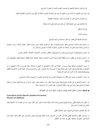115
(2)‫ﺍﻟﺘﺭﻭﻴﻊ‬ ‫ﺃﻭ‬ ‫ﺍﻟﻌﺠﺯ‬ ‫ﺃﻭ‬ ‫ﺍﻟﺸﺩﻴﺩ‬ ‫ﺍﻟﺨﻭﻑ‬ ‫ﺘﻀﻤﻨﺕ‬ ‫ﻗﺩ‬ ‫ﺍﻟﺸﺨﺹ‬ ‫ﺍﺴﺘﺠﺎﺒﺔ‬ ‫ﺘﻜﻭﻥ‬ ‫ﺃﻥ‬.
B-‫ﺜﻼﺜﺔ‬ ،‫ﺍﻟﻤﻜﺭﺏ‬ ‫ﺍﻟﺤﺎﺩﺙ‬ ‫ﺨﺒﺭﺓ‬ ‫ﺒﻌﺩ‬ ‫ﺃﻭ‬ ‫ﺒﺎﻟﺨﺒﺭﺓ‬ ‫ﻤﺭﻭﺭﻩ‬ ‫ﺃﺜﻨﺎﺀ‬ ‫ﺇﻤﺎ‬ ‫ﺍﻟﺸﺨﺹ‬ ‫ﻟﺩﻯ‬ ‫ﺤﺩﺙ‬)‫ﺃﻜﺜﺭ‬ ‫ﺃﻭ‬(‫ﺍﻟﺘﺎﻟﻴﺔ‬ ‫ﺍﻟﺘﻔﺎﺭﻗﻴﺔ‬ ‫ﺍﻷﻋﺭﺍﺽ‬ ‫ﻤﻥ‬:
(1)‫ﺃﻭ‬ ‫ﺒﺨﺩﺭ‬ ‫ﺍﻟﺫﺍﺘﻲ‬ ‫ﺍﻹﺤﺴﺎﺱ‬‫ﺍﻻﻨﻔﻌﺎﻟﻴﺔ‬ ‫ﺍﻻﺴﺘﺠﺎﺒﺔ‬ ‫ﻏﻴﺎﺏ‬ ‫ﺃﻭ‬ ‫ﺍﻨﻔﺼﺎل‬.
(2)‫ﺍﻟﻤﺤﻴﻁ‬ ‫ﻭﻋﻲ‬ ‫ﻓﻲ‬ ‫ﺍﻨﺨﻔﺎﺽ‬)‫ﺫﻫﻭل‬ ‫ﻓﻲ‬ ‫ﻴﻜﻭﻥ‬ ‫ﺃﻥ‬ ،‫ﻤﺜل‬)‫ﻩ‬‫ﺩ‬‫ﹶ‬‫ﺸ‬ ‫ﻓﻲ‬(Daze.(
(3)‫ﺍﻟﻭﺍﻗﻊ‬ ‫ﺘﺒﺩﺩ‬.
(4)‫ﺍﻟﺫﺍﺕ‬ ‫ﺘﺒﺩﺩ‬.
(5)‫ﺘﻔﺎﺭﻗﻴﺔ‬ ‫ﻨﺴﺎﻭﺓ‬)‫ﺍﻟﺭﻀﺢ‬ ‫ﺃﻭﺠﻪ‬ ‫ﻤﻥ‬ ‫ﻫﺎﻡ‬ ‫ﻭﺠﻪ‬ ‫ﺘﺫﻜﺭ‬ ‫ﻋﻥ‬ ‫ﺍﻟﻌﺠﺯ‬ ‫ﺃﻱ‬.(
C-‫ﻤﻥ‬ ‫ﺃﻜﺜﺭ‬ ‫ﺃﻭ‬ ‫ﺒﻁﺭﻴﻘﺔ‬ ‫ﻤﺴﺘﺩﻴﻡ‬ ‫ﺒﺸﻜل‬ ‫ﺍﻟﺭﻀﺤﻲ‬ ‫ﺍﻟﺤﺎﺩﺙ‬ ‫ﺨﺒﺭﺓ‬ ‫ﺍﺴﺘﻌﺎﺩﺓ‬‫ﺍﻟﺘﺎﻟﻴﺔ‬ ‫ﺍﻟﻁﺭﻕ‬:‫ﺍﺴﺘﻌﺎﺩﻴﺔ‬ ‫ﻨﻭﺒﺎﺕ‬ ،‫ﺇﺨﺎﻻﺕ‬ ،‫ﺃﺤﻼﻡ‬ ،‫ﺃﻓﻜﺎﺭ‬ ،‫ﻤﻌﺎﻭﺩﺓ‬ ‫ﺼﻭﺭ‬
‫ﺍﻟﺭﻀﺤﻲ‬ ‫ﺍﻟﺤﺎﺩﺙ‬ ‫ﻟﺘﺫﻜﺭﺍﺕ‬ ‫ﺽ‬‫ﺭ‬‫ﺍﻟﺘﻌ‬ ‫ﻋﻨﺩ‬ ‫ﻀﺎﺌﻘﺔ‬ ‫ﺃﻭ‬ ‫ﺍﻟﺨﺒﺭﺓ‬ ‫ﺇﺤﻴﺎﺀ‬ ‫ﺒﺈﻋﺎﺩﺓ‬ ‫ﺇﺤﺴﺎﺱ‬ ‫ﺃﻭ‬)‫ﺒﻪ‬ ‫ﹼﺭ‬‫ﻜ‬‫ﻴﺫ‬ ‫ﻤﺎ‬.(
D-‫ﺍﻟﺭﻀﺢ‬ ‫ﺘﺫﻜﺭﺍﺕ‬ ‫ﺘﺴﺘﺩﻋﻲ‬ ‫ﺍﻟﺘﻲ‬ ‫ﻟﻠﻤﺜﻴﺭﺍﺕ‬ ‫ﻭﺍﻀﺢ‬ ‫ﺘﺠﻨﺏ‬)‫ﺍﻟﻨﺎﺱ‬ ،‫ﺍﻷﻤﺎﻜﻥ‬ ،‫ﺍﻷﻨﺸﻁﺔ‬ ،‫ﺍﻷﺤﺎﺩﻴﺙ‬ ،‫ﺍﻟﻤﺸﺎﻋﺭ‬ ،‫ﺍﻷﻓﻜﺎﺭ‬ ،‫ﻤﺜل‬.(
E-‫ﺍﻟﻴﻘﻅﺔ‬ ‫ﺘﺯﺍﻴﺩ‬ ‫ﺃﻭ‬ ‫ﺍﻟﻘﻠﻕ‬ ‫ﻤﻥ‬ ‫ﻭﺍﻀﺤﺔ‬ ‫ﺃﻋﺭﺍﺽ‬)‫ﺯﻟﺯ‬ ،‫ﻓﻴﻬﺎ‬ ‫ﻤﺒﺎﻟﻎ‬ ‫ﺇﺠﻔﺎل‬ ‫ﺍﺴﺘﺠﺎﺒﺔ‬ ،‫ﺍﻟﺘﻴﻘﻅ‬ ‫ﻓﺭﻁ‬ ،‫ﺍﻟﺘﺭﻜﻴﺯ‬ ‫ﻀﻌﻑ‬ ،‫ﺍﻻﺴﺘﺜﺎﺭﺓ‬ ،‫ﺍﻟﻨﻭﻡ‬ ‫ﺼﻌﻭﺒﺔ‬ ‫ﻤﺜل‬
‫ﺤﺭﻜﻲ‬.(
F-‫ﺃﻥ‬ ‫ﺃﻭ‬ ‫ﺍﻟﻭﻅﻴﻔﻲ‬ ‫ﺍﻷﺩﺍﺀ‬ ‫ﻤﻥ‬ ‫ﺃﺨﺭﻯ‬ ‫ﻫﺎﻤﺔ‬ ‫ﻤﺠﺎﻻﺕ‬ ‫ﺃﻭ‬ ‫ﺍﻟﻤﻬﻨﻲ‬ ‫ﺃﻭ‬ ‫ﺍﻻﺠﺘﻤﺎﻋﻲ‬ ‫ﺍﻷﺩﺍﺀ‬ ‫ﻓﻲ‬ ‫ﹰ‬‫ﻻ‬‫ﺍﺨﺘﻼ‬ ‫ﺃﻭ‬ ‫ﹰ‬‫ﺎ‬‫ﺴﺭﻴﺭﻴ‬ ‫ﻤﻬﻤﺔ‬ ‫ﻀﺎﺌﻘﺔ‬ ‫ﺍﻻﻀﻁﺭﺍﺏ‬ ‫ﻴﺴﺒﺏ‬
‫ﱡ‬‫ل‬‫ﺨ‬‫ﻴ‬ ‫ﺍﻻﻀﻁﺭﺍﺏ‬)‫ﺭ‬‫ﻴﻀ‬(‫ﺍﻟﺸﺨﺼﻴﺔ‬ ‫ﺍﻟﻤﻭﺍﺭﺩ‬ ‫ﺘﻌﺒﺌﺔ‬ ‫ﺃﻭ‬ ‫ﻀﺭﻭﺭﻴﺔ‬ ‫ﻤﺴﺎﻋﺩﺓ‬ ‫ﻋﻠﻰ‬ ‫ﺍﻟﺤﺼﻭل‬ ‫ﻤﺜل‬ ،‫ﻀﺭﻭﺭﻴﺔ‬ ‫ﻤﺎ‬ ‫ﻤﻬﻤﺔ‬ ‫ﻤﺘﺎﺒﻌﺔ‬ ‫ﻋﻠﻰ‬ ‫ﺍﻟﻔﺭﺩ‬ ‫ﺒﻘﺩﺭﺓ‬)‫ﺘﻨﻘﻴﻠﻬﺎ‬
Mobilizing(‫ﺍﻟﺭﻀﺤﻴﺔ‬ ‫ﺍﻟﺨﺒﺭﺓ‬ ‫ﻋﻥ‬ ‫ﺍﻷﺴﺭﺓ‬ ‫ﺃﻓﺭﺍﺩ‬ ‫ﺒﺈﺨﺒﺎﺭ‬.
G-‫ﻭ‬ ‫ﺍﻷﻗل‬ ‫ﻋﻠﻰ‬ ‫ﻴﻭﻤﻴﻥ‬ ‫ﺍﻻﻀﻁﺭﺍﺏ‬ ‫ﻴﺴﺘﻤﺭ‬4‫ﻏﻀﻭﻥ‬ ‫ﻓﻲ‬ ‫ﻴﺤﺩﺙ‬ ‫ﻭﻫﻭ‬ ‫ﺃﻗﺼﻰ‬ ‫ﻜﺤﺩ‬ ‫ﺃﺴﺎﺒﻴﻊ‬4‫ﻤ‬ ‫ﺃﺴﺎﺒﻴﻊ‬‫ﺍﻟﺭﻀﺤﻲ‬ ‫ﺍﻟﺤﺎﺩﺙ‬ ‫ﻥ‬.
H-‫ﻟﻤﺎﺩﺓ‬ ‫ﻤﺒﺎﺸﺭﺓ‬ ‫ﻓﻴﺯﻴﻭﻟﻭﺠﻴﺔ‬ ‫ﺘﺄﺜﻴﺭﺍﺕ‬ ‫ﻋﻥ‬ ‫ﺍﻻﻀﻁﺭﺍﺏ‬ ‫ﻴﻨﺠﻡ‬ ‫ﻻ‬)‫ﺩﻭﺍﺀ‬ ‫ﺘﻨﺎﻭل‬ ،‫ﻋﻘﺎﺭ‬ ‫ﺍﺴﺘﺨﺩﺍﻡ‬ ‫ﺴﻭﺀ‬ ،‫ﻤﺜل‬(‫ﻴﻌﻠﻠﻪ‬ ‫ﻭﻻ‬ ،‫ﻋﺎﻤﺔ‬ ‫ﻁﺒﻴﺔ‬ ‫ﺤﺎﻟﺔ‬ ‫ﻋﻥ‬ ‫ﺃﻭ‬
‫ﺍﻟﻤﺤﻭﺭ‬ ‫ﻋﻠﻰ‬ ‫ﻻﻀﻁﺭﺍﺏ‬ ‫ﺘﻔﺎﻗﻡ‬ ‫ﻤﺠﺭﺩ‬ ‫ﻟﻴﺱ‬ ‫ﻭﻫﻭ‬ ‫ﻭﺠﻴﺯ‬ ‫ﺫﻫﺎﻨﻲ‬ ‫ﺍﻀﻁﺭﺍﺏ‬I‫ﺃﻭ‬II‫ﹰ‬‫ﺎ‬‫ﺴﺎﺒﻘ‬ ‫ﻤﻭﺠﻭﺩ‬.
■300.02‫ﺍﻟﻤﻌﻤﻡ‬ ‫ﺍﻟﻘﻠﻕ‬ ‫ﺍﻀﻁﺭﺍﺏ‬)‫ﺍﻀﻁ‬ ‫ﻴﺸﻤل‬‫ﺍﻟﻁﻔﻭﻟﺔ‬ ‫ﻓﻲ‬ ‫ﺍﻟﺯﺍﺌﺩ‬ ‫ﺍﻟﻘﻠﻕ‬ ‫ﺭﺍﺏ‬(
Generalized Anxiety Disorder (Includes Overanxious
Disorder of Childhood)
A-‫ﻗﻠﻘﻲ‬ ‫ﻭﺍﻨﺸﻐﺎل‬ ‫ﺯﺍﺌﺩ‬ ‫ﻗﻠﻕ‬Worry)‫ﺘﻭﺠﺴﻲ‬ ‫ﺘﻭﻗﻊ‬(‫ﻟﻤﺩﺓ‬ ‫ﺍﻟﻭﻗﺕ‬ ‫ﺃﻏﻠﺏ‬ ‫ﻴﺤﺩﺙ‬6‫ﺍﻷﻨﺸﻁﺔ‬ ‫ﺃﻭ‬ ‫ﺍﻟﺤﻭﺍﺩﺙ‬ ‫ﻤﻥ‬ ‫ﻋﺩﺩ‬ ‫ﺤﻭل‬ ،‫ﺍﻷﻗل‬ ‫ﻋﻠﻰ‬ ‫ﺃﺸﻬﺭ‬)‫ﻤﺜل‬
‫ﺍﻟﻤﺩﺭﺴﺔ‬ ‫ﺃﻭ‬ ‫ﺍﻟﻌﻤل‬ ‫ﻓﻲ‬ ‫ﺍﻹﻨﺠﺎﺯ‬.(
B-‫ﻴﺠ‬‫ﺍﻟﻘﻠﻘﻲ‬ ‫ﺍﻻﻨﺸﻐﺎل‬ ‫ﻋﻠﻰ‬ ‫ﺍﻟﺴﻴﻁﺭﺓ‬ ‫ﻓﻲ‬ ‫ﺼﻌﻭﺒﺔ‬ ‫ﺍﻟﺸﺨﺹ‬ ‫ﺩ‬.
C-‫ﺜﻼﺜﺔ‬ ‫ﺍﻟﻘﻠﻘﻲ‬ ‫ﻭﺍﻻﻨﺸﻐﺎل‬ ‫ﺍﻟﻘﻠﻕ‬ ‫ﻴﺼﺎﺤﺏ‬)‫ﺃﻜﺜﺭ‬ ‫ﺃﻭ‬(‫ﺍﻟﺘﺎﻟﻴﺔ‬ ‫ﺍﻟﺴﺕ‬ ‫ﺍﻷﻋﺭﺍﺽ‬ ‫ﻤﻥ‬)‫ﻟﻤﺩﺓ‬ ‫ﺍﻟﻭﻗﺕ‬ ‫ﻷﻏﻠﺏ‬ ‫ﺍﻷﻗل‬ ‫ﻋﻠﻰ‬ ‫ﺍﻷﻋﺭﺍﺽ‬ ‫ﺒﻌﺽ‬ ‫ﺘﻭﺍﺠﺩ‬ ‫ﻤﻊ‬
‫ﺍﻷﺨﻴﺭﺓ‬ ‫ﺃﺸﻬﺭ‬ ‫ﺍﻟﺴﺘﺔ‬.(‫ﻤﻼﺤﻅﺔ‬:‫ﺍﻷﻁﻔﺎل‬ ‫ﻋﻨﺩ‬ ‫ﻭﺍﺤﺩ‬ ‫ﺒﻨﺩ‬ ‫ﻴﻜﻔﻲ‬.
 