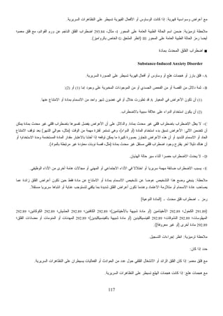 117
‫ﻗﻬﺭﻴﺔ‬ ‫ﻭﺴﻭﺍﺴﻴﺔ‬ ‫ﺃﻋﺭﺍﺽ‬ ‫ﻤﻊ‬:‫ﺍﻟﺴﺭﻴﺭﻴﺔ‬ ‫ﺍﻟﺘﻅﺎﻫﺭﺍﺕ‬ ‫ﻋﻠﻰ‬ ‫ﺘﺴﻴﻁﺭ‬ ‫ﺍﻟﻘﻬﺭﻴﺔ‬ ‫ﺍﻷﻓﻌﺎل‬ ‫ﺃﻭ‬ ‫ﺍﻟﻭﺴﺎﻭﺱ‬ ‫ﻜﺎﻨﺕ‬ ‫ﺇﺫﺍ‬.
‫ﺘﺭﻤﻴﺯﻴﺔ‬ ‫ﻤﻼﺤﻅﺔ‬:‫ﺍﻟﻤﺤﻭﺭ‬ ‫ﻋﻠﻰ‬ ‫ﺍﻟﻌﺎﻤﺔ‬ ‫ﺍﻟﻁﺒﻴﺔ‬ ‫ﺍﻟﺤﺎﻟﺔ‬ ‫ﺍﺴﻡ‬ ‫ﻥ‬‫ﻤ‬‫ﻀ‬I،‫ﻤﺜﺎل‬ ،293.84‫ﺍﻟﻘﻭﺍ‬ ‫ﻭﺭﻡ‬ ‫ﻋﻥ‬ ‫ﺍﻟﻨﺎﺠﻡ‬ ‫ﺍﻟﻘﻠﻕ‬ ‫ﺍﻀﻁﺭﺍﺏ‬‫ﻤﻌﻤﻡ؛‬ ‫ﻗﻠﻕ‬ ‫ﻤﻊ‬ ،‫ﺘﻡ‬
‫ﺍﻟﻤﺤﻭﺭ‬ ‫ﻋﻠﻰ‬ ‫ﺍﻟﻌﺎﻤﺔ‬ ‫ﺍﻟﻁﺒﻴﺔ‬ ‫ﺍﻟﺤﺎﻟﺔ‬ ‫ﺯ‬‫ﻤ‬‫ﺭ‬ ‫ﹰ‬‫ﺎ‬‫ﺃﻴﻀ‬III)‫ﺍﻟﻤﻠﺤﻕ‬ ‫ﺍﻨﻅﺭ‬G‫ﺒﺎﻟﺭﻭﺍﻤﻴﺯ‬ ‫ﺍﻟﺨﺎﺹ‬.(
■‫ﺒﻤﺎﺩﺓ‬ ‫ﺍﻟﻤﺤﺩﺙ‬ ‫ﺍﻟﻘﻠﻕ‬ ‫ﺍﻀﻁﺭﺍﺏ‬
Substance-Induced Anxiety Disorder
A-‫ﺍﻟﺴﺭﻴﺭﻴﺔ‬ ‫ﺍﻟﺼﻭﺭﺓ‬ ‫ﻋﻠﻰ‬ ‫ﺘﺴﻴﻁﺭ‬ ‫ﻗﻬﺭﻴﺔ‬ ‫ﺃﻓﻌﺎل‬ ‫ﺃﻭ‬ ‫ﻭﺴﺎﻭﺱ‬ ‫ﺃﻭ‬ ‫ﻫﻠﻊ‬ ‫ﻫﺠﻤﺎﺕ‬ ‫ﺃﻭ‬ ‫ﺒﺎﺭﺯ‬ ‫ﻗﻠﻕ‬.
B-‫ﺍ‬ ‫ﻤﻥ‬ ‫ﺩﻻﺌل‬ ‫ﺜﻤﺔ‬‫ﺇﻤﺎ‬ ‫ﻭﺠﻭﺩ‬ ‫ﻋﻠﻰ‬ ‫ﺍﻟﻤﺨﺒﺭﻴﺔ‬ ‫ﺍﻟﻤﻭﺠﻭﺩﺍﺕ‬ ‫ﻤﻥ‬ ‫ﺃﻭ‬ ‫ﺍﻟﺠﺴﺩﻱ‬ ‫ﺍﻟﻔﺤﺹ‬ ‫ﻤﻥ‬ ‫ﺃﻭ‬ ‫ﻟﻘﺼﺔ‬(1)‫ﺃﻭ‬(2):
(1)‫ﺍﻟﻤﻌﻴﺎﺭ‬ ‫ﻓﻲ‬ ‫ﺍﻷﻋﺭﺍﺽ‬ ‫ﺘﻜﻭﻥ‬ ‫ﺃﻥ‬A‫ﻋﻨﻬﺎ‬ ‫ﺍﻻﻤﺘﻨﺎﻉ‬ ‫ﺃﻭ‬ ‫ﺒﻤﺎﺩﺓ‬ ‫ﺍﻻﻨﺴﻤﺎﻡ‬ ‫ﻤﻥ‬ ‫ﻭﺍﺤﺩ‬ ‫ﺸﻬﺭ‬ ‫ﻏﻀﻭﻥ‬ ‫ﻓﻲ‬ ‫ﺃﻭ‬ ‫ﺨﻼل‬ ‫ﺘﻁﻭﺭﺕ‬ ‫ﻗﺩ‬.
(2)‫ﺒﺎﻻﻀﻁﺭﺍﺏ‬ ‫ﺴﺒﺒﻴﺔ‬ ‫ﻋﻼﻗﺔ‬ ‫ﻋﻠﻰ‬ ‫ﺍﻟﺩﻭﺍﺀ‬ ‫ﺍﺴﺘﺨﺩﺍﻡ‬ ‫ﻴﻜﻭﻥ‬ ‫ﺃﻥ‬.
C-‫ﺒﺎﻀﻁﺭ‬ ‫ﺍﻻﻀﻁﺭﺍﺏ‬ ‫ﻴﻌﻠل‬ ‫ﻻ‬‫ﺒﻤﺎﺩﺓ‬ ‫ﻤﺤﺩﺙ‬ ‫ﻏﻴﺭ‬ ‫ﻗﻠﻘﻲ‬ ‫ﺍﺏ‬.‫ﻴﻤﻜﻥ‬ ‫ﺒﻤﺎﺩﺓ‬ ‫ﻤﺤﺩﺙ‬ ‫ﻏﻴﺭ‬ ‫ﻗﻠﻘﻲ‬ ‫ﺒﺎﻀﻁﺭﺍﺏ‬ ‫ﺘﻔﺴﻴﺭﻫﺎ‬ ‫ل‬‫ﻀ‬‫ﻔ‬‫ﻴ‬ ‫ﺍﻷﻋﺭﺍﺽ‬ ‫ﺃﻥ‬ ‫ﻋﻠﻰ‬ ‫ﻭﺍﻟﺩﻻﺌل‬
‫ﺍﻵﺘﻲ‬ ‫ﺘﺘﻀﻤﻥ‬ ‫ﺃﻥ‬:‫ﺍﻟﻤﺎﺩﺓ‬ ‫ﺍﺴﺘﺨﺩﺍﻡ‬ ‫ﺒﺩﺀ‬ ‫ﺘﺴﺒﻕ‬ ‫ﺍﻷﻋﺭﺍﺽ‬)‫ﺍﻟﺩﻭﺍﺀ‬ ‫ﺃﻭ‬(‫ﺍﻟﻭﻗﺕ‬ ‫ﻤﻥ‬ ‫ﻤﻬﻤﺔ‬ ‫ﻟﻔﺘﺭﺓ‬ ‫ﺘﺴﺘﻤﺭ‬ ‫ﻭﻫﻲ‬ ،)‫ﺍﻟﺸﻬﺭ‬ ‫ﺤﻭﺍﻟﻲ‬ ،‫ﻤﺜﺎل‬(‫ﺍﻻﻤﺘﻨﺎﻉ‬ ‫ﺘﻭﻗﻑ‬ ‫ﺒﻌﺩ‬
‫ﺃﻥ‬ ‫ﺃﻭ‬ ‫ﺍﻟﺸﺩﻴﺩ‬ ‫ﺍﻻﻨﺴﻤﺎﻡ‬ ‫ﺃﻭ‬ ‫ﺍﻟﺤﺎﺩ‬‫ﺃﻭ‬ ‫ﺍﻻﺴﺘﺨﺩﺍﻡ؛‬ ‫ﻭﻤﺩﺓ‬ ‫ﺍﻟﻤﺴﺘﺨﺩﻤﺔ‬ ‫ﺍﻟﻤﺎﺩﺓ‬ ‫ﻤﻘﺩﺍﺭ‬ ‫ﺒﺎﻻﻋﺘﺒﺎﺭ‬ ‫ﺃﺨﺫﻨﺎ‬ ‫ﺇﺫﺍ‬ ‫ﺘﻭﻗﻌﻪ‬ ‫ﻴﻤﻜﻥ‬ ‫ﻤﺎ‬ ‫ﻜﺒﻴﺭﺓ‬ ‫ﺒﺼﻭﺭﺓ‬ ‫ﺘﺘﺠﺎﻭﺯ‬ ‫ﺍﻷﻋﺭﺍﺽ‬ ‫ﻫﺫﻩ‬
‫ﺒﻤﺎﺩﺓ‬ ‫ﻤﺤﺩﺙ‬ ‫ﻏﻴﺭ‬ ‫ﻤﺴﺘﻘل‬ ‫ﻗﻠﻘﻲ‬ ‫ﺍﻀﻁﺭﺍﺏ‬ ‫ﻭﺠﻭﺩ‬ ‫ﻴﻘﺘﺭﺡ‬ ‫ﺁﺨﺭ‬ ‫ﹰ‬‫ﻼ‬‫ﺩﻟﻴ‬ ‫ﻫﻨﺎﻙ‬ ‫ﺃﻥ‬)‫ﺒﺎﻟﻤﻭﺍﺩ‬ ‫ﻤﺭﺘﺒﻁﺔ‬ ‫ﻏﻴﺭ‬ ‫ﻤﻌﺎﻭﺩﺓ‬ ‫ﻨﻭﺒﺎﺕ‬ ‫ﻗﺼﺔ‬ ،‫ﻤﺜل‬.(
D-‫ﺤﺎﻟﺔ‬ ‫ﺴﻴﺭ‬ ‫ﺃﺜﻨﺎﺀ‬ ‫ﹰ‬‫ﺍ‬‫ﺤﺼﺭ‬ ‫ﺍﻻﻀﻁﺭﺍﺏ‬ ‫ﻴﺤﺩﺙ‬ ‫ﻻ‬‫ﺍﻟﻬﺫﻴﺎﻥ‬.
E-‫ﺍﻟﻭﻅﻴﻔﻲ‬ ‫ﺍﻷﺩﺍﺀ‬ ‫ﻤﻥ‬ ‫ﺃﺨﺭﻯ‬ ‫ﻫﺎﻤﺔ‬ ‫ﻤﺠﺎﻻﺕ‬ ‫ﺃﻭ‬ ‫ﺍﻟﻤﻬﻨﻲ‬ ‫ﺃﻭ‬ ‫ﺍﻻﺠﺘﻤﺎﻋﻲ‬ ‫ﺍﻷﺩﺍﺀ‬ ‫ﻓﻲ‬ ‫ﹰ‬‫ﻻ‬‫ﺍﺨﺘﻼ‬ ‫ﺃﻭ‬ ‫ﹰ‬‫ﺎ‬‫ﺴﺭﻴﺭﻴ‬ ‫ﻤﻬﻤﺔ‬ ‫ﻀﺎﺌﻘﺔ‬ ‫ﺍﻻﻀﻁﺭﺍﺏ‬ ‫ﻴﺴﺒﺏ‬.
‫ﻤﻼﺤﻅﺔ‬:‫ﻋﻤﺎ‬ ‫ﺯﺍﺌﺩﺓ‬ ‫ﺍﻟﻘﻠﻕ‬ ‫ﺃﻋﺭﺍﺽ‬ ‫ﺘﻜﻭﻥ‬ ‫ﺤﻴﻥ‬ ‫ﻓﻘﻁ‬ ‫ﻤﺎﺩﺓ‬ ‫ﻋﻥ‬ ‫ﺍﻻﻤﺘﻨﺎﻉ‬ ‫ﺃﻭ‬ ‫ﺒﻤﺎﺩﺓ‬ ‫ﺍﻻﻨﺴﻤﺎﻡ‬ ‫ﺘﺸﺨﻴﺹ‬ ‫ﻋﻥ‬ ‫ﹰ‬‫ﺎ‬‫ﻋﻭﻀ‬ ‫ﺍﻟﺘﺸﺨﻴﺹ‬ ‫ﻫﺫﺍ‬ ‫ﻭﻀﻊ‬ ‫ﻴﻨﺒﻐﻲ‬
‫ﺍﻻﻨ‬ ‫ﻋﺎﺩﺓ‬ ‫ﻴﺼﺎﺤﺏ‬‫ﹰ‬‫ﻼ‬‫ﻤﺴﺘﻘ‬ ‫ﹰ‬‫ﺎ‬‫ﺴﺭﻴﺭﻴ‬ ‫ﹰ‬‫ﺎ‬‫ﺍﻨﺘﺒﺎﻫ‬ ‫ﺃﻭ‬ ‫ﻋﻨﺎﻴﺔ‬ ‫ﻟﺘﺴﺘﻭﺠﺏ‬ ‫ﻴﻜﻔﻲ‬ ‫ﺒﻤﺎ‬ ‫ﺸﺩﻴﺩﺓ‬ ‫ﺍﻟﻘﻠﻕ‬ ‫ﺃﻋﺭﺍﺽ‬ ‫ﺘﻜﻭﻥ‬ ‫ﻭﻋﻨﺩﻤﺎ‬ ‫ﺍﻻﻋﺘﻤﺎﺩ‬ ‫ﻤﺘﻼﺯﻤﺔ‬ ‫ﺃﻭ‬ ‫ﺴﻤﺎﻡ‬.
‫ـ‬ ‫ﻤﺤﺩﺙ‬ ‫ﻗﻠﻕ‬ ‫ﺍﻀﻁﺭﺍﺏ‬ ‫ـ‬ ‫ﺯ‬‫ﻤ‬‫ﺭ‬]‫ﺍﻟﻨﻭﻋﻴﺔ‬ ‫ﺍﻟﻤﺎﺩﺓ‬[
)291.89‫ﺍﻟﻜﺤﻭل؛‬292.89‫ﺍﻷﻤﻔﻴﺘﺎﻤﻴﻥ‬)‫ﺒﺎﻷﻤﻔﻴﺘﺎﻤﻴﻥ‬ ‫ﺸﺒﻴﻬﺔ‬ ‫ﻤﺎﺩﺓ‬ ‫ﺃﻭ‬(‫؛‬292.89‫ﺍﻟﻜﺎﻓﺌﻴﻥ؛‬292.89‫ﺍﻟﺤﺸﻴﺵ؛‬292.89‫ﺍﻟﻜ‬‫ﻭﻜﺎﺌﻴﻥ؛‬292.89
‫ﺍﻟﻤﻬﻠﻭﺴﺎﺕ؛‬292.89‫ﺍﻟﻨﺸﻭﻗﺎﺕ؛‬292.89‫ﺍﻟﻔﻴﻨﺴﻴﻜﻠﻴﺩﻴﻥ‬)‫ﺒﺎﻟﻔﻴﻨﺴﻴﻜﻠﻴﺩﻴﻥ‬ ‫ﺸﺒﻴﻬﺔ‬ ‫ﻤﺎﺩﺓ‬ ‫ﺃﻭ‬(‫؛‬292.89‫ﺍﻟﻘﻠﻕ؛‬ ‫ﻤﻀﺎﺩﺍﺕ‬ ‫ﺃﻭ‬ ‫ﺍﻟﻤﻨﻭﻤﺎﺕ‬ ‫ﺃﻭ‬ ‫ﺍﻟﻤﻬﺩﺌﺎﺕ‬
292.89‫ﺃﺨﺭﻯ‬ ‫ﻤﺎﺩﺓ‬]‫ﻤﻌﺭﻭﻓﺔ‬ ‫ﻏﻴﺭ‬ ‫ﺃﻭ‬.([
‫ﺘﺭﻤﻴﺯﻴﺔ‬ ‫ﻤﻼﺤﻅﺔ‬:‫ﺍﻟﺘﺴﺠﻴل‬ ‫ﺇﺠﺭﺍﺀﺍﺕ‬ ‫ﺍﻨﻅﺭ‬.
‫ﻜﺎﻥ‬ ‫ﺇﺫﺍ‬ ‫ﺤﺩﺩ‬:
‫ﻤﻌﻤﻡ‬ ‫ﻗﻠﻕ‬ ‫ﻤﻊ‬:‫ﺍﻟ‬ ‫ﺍﻟﻘﻠﻕ‬ ‫ﻜﺎﻥ‬ ‫ﺇﺫﺍ‬‫ﺍﻟﺴﺭﻴﺭﻴﺔ‬ ‫ﺍﻟﺘﻅﺎﻫﺭﺍﺕ‬ ‫ﻋﻠﻰ‬ ‫ﻴﺴﻴﻁﺭﺍﻥ‬ ‫ﺍﻟﻔﻌﺎﻟﻴﺎﺕ‬ ‫ﺃﻭ‬ ‫ﺍﻟﺤﻭﺍﺩﺙ‬ ‫ﻤﻥ‬ ‫ﻋﺩﺩ‬ ‫ﺤﻭل‬ ‫ﺍﻟﻘﻠﻘﻲ‬ ‫ﺍﻻﻨﺸﻐﺎل‬ ‫ﺃﻭ‬ ‫ﺯﺍﺌﺩ‬.
‫ﻫﻠﻊ‬ ‫ﻫﺠﻤﺎﺕ‬ ‫ﻤﻊ‬:‫ﺍﻟﺴﺭﻴﺭﻴﺔ‬ ‫ﺍﻟﺘﻅﺎﻫﺭﺍﺕ‬ ‫ﻋﻠﻰ‬ ‫ﺘﺴﻴﻁﺭ‬ ‫ﺍﻟﻬﻠﻊ‬ ‫ﻫﺠﻤﺎﺕ‬ ‫ﻜﺎﻨﺕ‬ ‫ﺇﺫﺍ‬.
 
