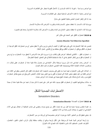 118
‫ﻗﻬﺭﻴﺔ‬ ‫ـ‬ ‫ﻭﺴﻭﺍﺴﻴﺔ‬ ‫ﺃﻋﺭﺍﺽ‬ ‫ﻤﻊ‬:‫ﺍﻟﺴﺭﻴﺭﻴﺔ‬ ‫ﺍﻟﺘﻅﺎﻫﺭﺍﺕ‬ ‫ﻋﻠﻰ‬ ‫ﺘﺴﻴﻁﺭ‬ ‫ﺍﻟﻘﻬﺭﻴﺔ‬ ‫ﺍﻷﻋﻤﺎل‬ ‫ﺃﻭ‬ ‫ﺍﻟﻭﺴﺎﻭﺱ‬ ‫ﻜﺎﻨﺕ‬ ‫ﺇﺫﺍ‬.
‫ﺭﻫ‬ ‫ﺃﻋﺭﺍﺽ‬ ‫ﻤﻊ‬‫ﺎﺒﻴﺔ‬:‫ﺍﻟﺴﺭﻴﺭﻴﺔ‬ ‫ﺍﻟﺘﻅﺎﻫﺭﺍﺕ‬ ‫ﻋﻠﻰ‬ ‫ﺘﺴﻴﻁﺭ‬ ‫ﺍﻟﺭﻫﺎﺒﻴﺔ‬ ‫ﺍﻷﻋﺭﺍﺽ‬ ‫ﻜﺎﻨﺕ‬ ‫ﺇﺫﺍ‬.
‫ﻜﺎﻥ‬ ‫ﺇﺫﺍ‬ ‫ﺤﺩﺩ‬)‫ﻤﺎﺩﺓ‬ ‫ﻋﻠﻰ‬ ‫ﺍﻟﺘﻁﺒﻴﻕ‬ ‫ﺒﻘﺎﺒﻠﻴﺔ‬ ‫ﺍﻟﺨﺎﺹ‬ ‫ﺍﻟﺠﺩﻭل‬ ‫ﺍﻨﻅﺭ‬:(
‫ﺍﻻﻨﺴﻤﺎﻡ‬ ‫ﺃﺜﻨﺎﺀ‬ ‫ﺒﺩﺍﻴﺔ‬ ‫ﻤﻊ‬:‫ﺍﻻﻨﺴﻤﺎﻡ‬ ‫ﻤﺘﻼﺯﻤﺔ‬ ‫ﺃﺜﻨﺎﺀ‬ ‫ﺍﻷﻋﺭﺍﺽ‬ ‫ﻭﺘﻁﻭﺭﺕ‬ ‫ﺒﺎﻟﻤﺎﺩﺓ‬ ‫ﺍﻻﻨﺴﻤﺎﻡ‬ ‫ﻤﻌﺎﻴﻴﺭ‬ ‫ﺘﺤﻘﻘﺕ‬ ‫ﺇﺫﺍ‬.
‫ﺍﻻﻤﺘﻨﺎﻉ‬ ‫ﺃﺜﻨﺎﺀ‬ ‫ﺒﺩﺍﻴﺔ‬ ‫ﻤﻊ‬:‫ﻤﻌﺎ‬ ‫ﺘﺤﻘﻘﺕ‬ ‫ﺇﺫﺍ‬‫ﻗﺼﻴﺭﺓ‬ ‫ﺒﻔﺘﺭﺓ‬ ‫ﺒﻌﺩﻫﺎ‬ ‫ﺃﻭ‬ ‫ﺍﻻﻤﺘﻨﺎﻉ‬ ‫ﻤﺘﻼﺯﻤﺔ‬ ‫ﺃﺜﻨﺎﺀ‬ ‫ﺍﻷﻋﺭﺍﺽ‬ ‫ﻭﺘﻁﻭﺭﺕ‬ ‫ﺍﻟﻤﺎﺩﺓ‬ ‫ﻋﻥ‬ ‫ﺍﻻﻤﺘﻨﺎﻉ‬ ‫ﻴﻴﺭ‬.
■300.00‫ﺁﺨﺭ‬ ‫ﻤﻜﺎﻥ‬ ‫ﻓﻲ‬ ‫ﺍﻟﻤﺤﺩﺩ‬ ‫ﻏﻴﺭ‬ ‫ﺍﻟﻘﻠﻕ‬ ‫ﺍﻀﻁﺭﺍﺏ‬
Anxiety Disorder Not Otherwise Specified
‫ﺘﺤ‬ ‫ﻻ‬ ‫ﻭﺍﻟﺘﻲ‬ ‫ﺒﺎﺭﺯﻴﻥ‬ ‫ﺍﻟﺭﻫﺎﺒﻲ‬ ‫ﺍﻟﺘﺠﻨﺏ‬ ‫ﺃﻭ‬ ‫ﺍﻟﻘﻠﻕ‬ ‫ﻓﻴﻬﺎ‬ ‫ﻴﻜﻭﻥ‬ ‫ﺍﻟﺘﻲ‬ ‫ﺍﻻﻀﻁﺭﺍﺒﺎﺕ‬ ‫ﺍﻟﻔﺌﺔ‬ ‫ﻫﺫﻩ‬ ‫ﺘﺘﻀﻤﻥ‬‫ﺃﻭ‬ ،‫ﺍﻟﻨﻭﻋﻴﺔ‬ ‫ﺍﻟﻘﻠﻕ‬ ‫ﺍﻀﻁﺭﺍﺒﺎﺕ‬ ‫ﻤﻥ‬ ‫ﺃﻱ‬ ‫ﻤﻌﺎﻴﻴﺭ‬ ‫ﻘﻕ‬
‫ﺍﻜﺘﺌﺎﺒﻲ‬ ‫ﺒﻤﺯﺍﺝ‬ ‫ﻤﺨﺘﻠﻁ‬ ‫ﻗﻠﻕ‬ ‫ﻤﻊ‬ ‫ﺍﻟﺘﺄﻗﻠﻡ‬ ‫ﺍﻀﻁﺭﺍﺏ‬ ‫ﺃﻭ‬ ،‫ﻗﻠﻕ‬ ‫ﻤﻊ‬ ‫ﺍﻟﺘﺄﻗﻠﻡ‬ ‫ﺍﻀﻁﺭﺍﺏ‬.‫ﺍﻷﻤﺜﻠﺔ‬ ‫ﺘﺸﻤل‬:
1-‫ﺍﻟﻤﺨﺘﻠﻁ‬ ‫ﺍﻻﻜﺘﺌﺎﺒﻲ‬ ‫ـ‬ ‫ﺍﻟﻘﻠﻕ‬ ‫ﺍﻀﻁﺭﺍﺏ‬:‫ﻨﻭﻋﻲ‬ ‫ﻤﺯﺍﺝ‬ ‫ﻻﻀﻁﺭﺍﺏ‬ ‫ﺴﻭﺍﺀ‬ ‫ﺘﺘﺤﻘﻕ‬ ‫ﻻ‬ ‫ﺍﻷﻋﺭﺍﺽ‬ ‫ﻫﺫﻩ‬ ‫ﻟﻜﻥ‬ ،‫ﹰ‬‫ﺎ‬‫ﺴﺭﻴﺭﻴ‬ ‫ﺒﺎﺭﺯﺓ‬ ‫ﻭﺍﻜﺘﺌﺎﺏ‬ ‫ﻗﻠﻕ‬ ‫ﺃﻋﺭﺍﺽ‬
‫ﻗ‬ ‫ﻻﻀﻁﺭﺍﺏ‬ ‫ﺃﻭ‬‫ﻨﻭﻋﻲ‬ ‫ﻠﻕ‬)‫ﺍﻟﻤﻠﺤﻕ‬ ‫ﺍﻨﻅﺭ‬B‫ﺍﻟـ‬ ‫ﻓﻲ‬DSM-IV-TR‫ﺍﻟﻤﻘﺘﺭﺤﺔ‬ ‫ﺍﻟﺒﺤﺜﻴﺔ‬ ‫ﺍﻟﻤﻌﺎﻴﻴﺭ‬ ‫ﻋﻠﻰ‬ ‫ﻟﻼﻁﻼﻉ‬.(
2-‫ﻋﻘﻠﻲ‬ ‫ﺍﻀﻁﺭﺍﺏ‬ ‫ﺃﻭ‬ ‫ﻋﺎﻤﺔ‬ ‫ﻁﺒﻴﺔ‬ ‫ﺤﺎﻟﺔ‬ ‫ﺤﺼﻭل‬ ‫ﻤﻥ‬ ‫ﺍﻻﺠﺘﻤﺎﻋﻲ‬ ‫ﺒﺎﻷﺜﺭ‬ ‫ﻤﺭﺘﺒﻁﺔ‬ ‫ﹰ‬‫ﺎ‬‫ﺴﺭﻴﺭﻴ‬ ‫ﺸﺄﻥ‬ ‫ﺫﺍﺕ‬ ‫ﺍﺠﺘﻤﺎﻋﻲ‬ ‫ﺭﻫﺎﺏ‬ ‫ﺃﻋﺭﺍﺽ‬)‫ﺩﺍﺀ‬ ،‫ﻤﺜﺎل‬
‫ﺍﻟﺘﺄﺘﺄﺓ‬ ،‫ﺍﻟﺠﻠﺩﻴﺔ‬ ‫ﺍﻟﺤﺎﻻﺕ‬ ،‫ﺒﺎﺭﻜﻨﺴﻭﻥ‬Stuttering‫ﺍﻀﻁﺭﺍ‬ ،‫ﺍﻟﻌﺼﺒﻲ‬ ‫ﺍﻟﻘﻤﻪ‬ ،‫ﺍﻟﺠﺴﺩ‬ ‫ﺸﻜل‬ ‫ﺘﺸﻭﻩ‬ ‫ﺏ‬.(
3-‫ﻋﻥ‬ ‫ﺍﻹﻓﺎﺩﺓ‬ ‫ﻓﻲ‬ ‫ﻴﺨﻔﻕ‬ ‫ﺍﻟﺸﺨﺹ‬ ‫ﻟﻜﻥ‬ ،‫ﺍﻟﻘﻠﻕ‬ ‫ﺍﻀﻁﺭﺍﺒﺎﺕ‬ ‫ﻷﺤﺩ‬ ‫ﹰ‬‫ﺎ‬‫ﺘﺸﺨﻴﺼ‬ ‫ﻴﺴﺘﻭﺠﺏ‬ ‫ﻟﻜﻲ‬ ‫ﻴﻜﻔﻲ‬ ‫ﺒﻤﺎ‬ ‫ﹰ‬‫ﺍ‬‫ﺸﺩﻴﺩ‬ ‫ﻓﻴﻬﺎ‬ ‫ﺍﻻﻀﻁﺭﺍﺏ‬ ‫ﻴﻜﻭﻥ‬ ‫ﺍﻟﺘﻲ‬ ‫ﺍﻟﺤﺎﻻﺕ‬
‫ﺍﻀﻁﺭﺍﺏ‬ ‫ﻤﻅﺎﻫﺭ‬ ‫ﺠﻤﻴﻊ‬ ‫ﻋﻥ‬ ‫ﹼﻎ‬‫ﻠ‬‫ﻴﺒ‬ ‫ﺍﻟﺫﻱ‬ ‫ﺍﻟﺸﺨﺹ‬ ،‫ﺍﻟﻤﺜﺎل‬ ‫ﺴﺒﻴل‬ ‫ﻓﻌﻠﻰ‬ ‫ﻨﻭﻋﻲ؛‬ ‫ﻗﻠﻘﻲ‬ ‫ﺍﻀﻁﺭﺍﺏ‬ ‫ﻷﻱ‬ ‫ﻜﺎﻤﻠﺔ‬ ‫ﻤﻌﺎﻴﻴﺭ‬ ‫ﺘﺤﻘﻴﻕ‬ ‫ﺃﺠل‬ ‫ﻤﻥ‬ ‫ﻜﺎﻓﻴﺔ‬ ‫ﺃﻋﺭﺍﺽ‬
‫ﺍ‬‫ﻤﺤﺩﺩﺓ‬ ‫ﺃﻋﺭﺍﺽ‬ ‫ﺫﺍﺕ‬ ‫ﻫﺠﻤﺎﺕ‬ ‫ﻫﻲ‬ ‫ﹰ‬‫ﺎ‬‫ﺠﻤﻴﻌ‬ ‫ﺍﻟﻬﻠﻊ‬ ‫ﻫﺠﻤﺎﺕ‬ ‫ﻜﻭﻥ‬ ‫ﺒﺎﺴﺘﺜﻨﺎﺀ‬ ‫ﺍﻟﺴﺎﺡ‬ ‫ﺭﻫﺎﺏ‬ ‫ﺒﺩﻭﻥ‬ ‫ﻟﻬﻠﻊ‬.
4-‫ﹰ‬‫ﺎ‬‫ﻤﺤﺩﺜ‬ ‫ﺃﻭ‬ ‫ﻋﺎﻤﺔ‬ ‫ﻁﺒﻴﺔ‬ ‫ﺤﺎﻟﺔ‬ ‫ﻋﻥ‬ ‫ﹰ‬‫ﺎ‬‫ﻨﺎﺠﻤ‬ ‫ﺃﻭ‬ ‫ﹰ‬‫ﺎ‬‫ﺒﺩﺌﻴ‬ ‫ﻜﺎﻥ‬ ‫ﺇﺫﺍ‬ ‫ﺘﺤﺩﻴﺩ‬ ‫ﻋﻠﻰ‬ ‫ﻗﺎﺩﺭ‬ ‫ﻏﻴﺭ‬ ‫ﻟﻜﻨﻪ‬ ،‫ﻤﻭﺠﻭﺩ‬ ‫ﺍﻟﻘﻠﻕ‬ ‫ﺍﻀﻁﺭﺍﺏ‬ ‫ﺃﻥ‬ ‫ﺍﻟﻁﺒﻴﺏ‬ ‫ﻓﻴﻬﺎ‬ ‫ﻴﺴﺘﻨﺘﺞ‬ ‫ﺤﺎﻻﺕ‬
‫ﺒﻤﺎﺩﺓ‬.
‫اﻟﺸﻜﻞ‬ ‫اﻟﺠﺴﺪﻳﺔ‬ ‫اﻻﺿﻄﺮاﺑﺎت‬
Somatoform Disorders
■300.81‫ﺍﻟﺠﺴﺩﻨﺔ‬ ‫ﺍﻀﻁﺭﺍﺏ‬Somatization Disorder
A-‫ﺴﻥ‬ ‫ﻗﺒل‬ ‫ﺘﺒﺩﺃ‬ ‫ﻋﺩﻴﺩﺓ‬ ‫ﺠﺴﺩﻴﺔ‬ ‫ﺸﻜﺎﻭﻯ‬ ‫ﻗﺼﺔ‬30‫ﺍﻷﺩﺍﺀ‬ ‫ﻓﻲ‬ ‫ﻤﻬﻡ‬ ‫ﺍﺨﺘﻼل‬ ‫ﺃﻭ‬ ‫ﺍﻟﻤﻌﺎﻟﺠﺔ‬ ‫ﻨﺸﺩﺍﻥ‬ ‫ﺇﻟﻰ‬ ‫ﻭﺘﻔﻀﻲ‬ ‫ﺴﻨﻭﺍﺕ‬ ‫ﺒﻀﻊ‬ ‫ﻤﻥ‬ ‫ﻷﻜﺜﺭ‬ ‫ﺘﺤﺩﺙ‬
‫ﺍﻟﻭﻅﻴﻔﻲ‬ ‫ﺍﻷﺩﺍﺀ‬ ‫ﻤﻥ‬ ‫ﻫﺎﻤﺔ‬ ‫ﺃﺨﺭﻯ‬ ‫ﻤﺠﺎﻻﺕ‬ ‫ﺃﻭ‬ ‫ﺍﻟﻤﻬﻨﻲ‬ ‫ﺃﻭ‬ ‫ﺍﻻﺠﺘﻤﺎﻋﻲ‬.
B-‫ﺍﻵﺘ‬ ‫ﺍﻟﻤﻌﺎﻴﻴﺭ‬ ‫ﻤﻥ‬ ‫ﻜل‬ ‫ﺘﺤﻘﻴﻕ‬ ‫ﻴﻨﺒﻐﻲ‬‫ﺍﻻﻀﻁﺭﺍﺏ‬ ‫ﺴﻴﺭ‬ ‫ﻤﻥ‬ ‫ﻭﻗﺕ‬ ‫ﺃﻱ‬ ‫ﻓﻲ‬ ‫ﻤﺨﺼﻭﺼﺔ‬ ‫ﺃﻋﺭﺍﺽ‬ ‫ﺤﺩﻭﺙ‬ ‫ﻤﻊ‬ ،‫ﻴﺔ‬:
(1)‫ﺃﻟﻤﻴﺔ‬ ‫ﺃﻋﺭﺍﺽ‬ ‫ﺃﺭﺒﻌﺔ‬:‫ﻤﺨﺘﻠﻔﺔ‬ ‫ﻭﻅﺎﺌﻑ‬ ‫ﺃﻭ‬ ‫ﻤﻭﺍﻗﻊ‬ ‫ﺒﺄﺭﺒﻌﺔ‬ ‫ﺍﻷﻗل‬ ‫ﻋﻠﻰ‬ ‫ﻤﺭﺘﺒﻁﺔ‬ ‫ﺃﻟﻡ‬ ‫ﻗﺼﺔ‬)،‫ﺍﻟﻤﻔﺎﺼل‬ ،‫ﺍﻟﻅﻬﺭ‬ ،‫ﺍﻟﺒﻁﻥ‬ ،‫ﺍﻟﺭﺃﺱ‬ ،‫ﻤﺜل‬
‫ﺍﻟﺘﺒﻭل‬ ‫ﺃﺜﻨﺎﺀ‬ ،‫ﺍﻟﺠﻤﺎﻉ‬ ‫ﺃﺜﻨﺎﺀ‬ ،‫ﺍﻟﻁﻤﺜﻴﺔ‬ ‫ﺍﻟﺩﻭﺭﺓ‬ ‫ﺃﺜﻨﺎﺀ‬ ،‫ﺍﻟﻤﺴﺘﻘﻴﻡ‬ ،‫ﺍﻟﺼﺩﺭ‬ ،‫ﺍﻷﻁﺭﺍﻑ‬.(
 