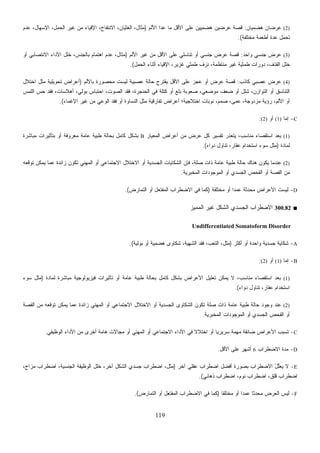 119
(2)‫ﻫﻀﻤﻴ‬ ‫ﻋﺭﻀﺎﻥ‬‫ﺎﻥ‬:‫ﺍﻷﻟﻡ‬ ‫ﻋﺩﺍ‬ ‫ﻤﺎ‬ ‫ﺍﻷﻗل‬ ‫ﻋﻠﻰ‬ ‫ﻫﻀﻤﻴﻴﻥ‬ ‫ﻋﺭﻀﻴﻥ‬ ‫ﻗﺼﺔ‬)‫ﻋﺩﻡ‬ ،‫ﺍﻹﺴﻬﺎل‬ ،‫ﺍﻟﺤﻤل‬ ‫ﻏﻴﺭ‬ ‫ﻤﻥ‬ ‫ﺍﻹﻗﻴﺎﺀ‬ ،‫ﺍﻻﻨﺘﻔﺎﺥ‬ ،‫ﺍﻟﻐﺜﻴﺎﻥ‬ ،‫ﻤﺜﺎل‬
‫ﻤﺨﺘﻠﻔﺔ‬ ‫ﺃﻁﻌﻤﺔ‬ ‫ﻋﺩﺓ‬ ‫ﺘﺤﻤل‬.(
(3)‫ﻭﺍﺤﺩ‬ ‫ﺠﻨﺴﻲ‬ ‫ﻋﺭﺽ‬:‫ﺍﻷﻟﻡ‬ ‫ﻏﻴﺭ‬ ‫ﻤﻥ‬ ‫ﺍﻷﻗل‬ ‫ﻋﻠﻰ‬ ‫ﺘﻨﺎﺴﻠﻲ‬ ‫ﺃﻭ‬ ‫ﺠﻨﺴﻲ‬ ‫ﻋﺭﺽ‬ ‫ﻗﺼﺔ‬)‫ﺃﻭ‬ ‫ﺍﻻﻨﺘﺼﺎﺒﻲ‬ ‫ﺍﻷﺩﺍﺀ‬ ‫ﺨﻠل‬ ،‫ﺒﺎﻟﺠﻨﺱ‬ ‫ﺍﻫﺘﻤﺎﻡ‬ ‫ﻋﺩﻡ‬ ،‫ﻤﺜﺎل‬
‫ﺩ‬ ،‫ﺍﻟﻘﺫﻑ‬ ‫ﺨﻠل‬‫ﺍﻟﺤﻤل‬ ‫ﺃﺜﻨﺎﺀ‬ ‫ﺍﻹﻗﻴﺎﺀ‬ ،‫ﻏﺯﻴﺭ‬ ‫ﻁﻤﺜﻲ‬ ‫ﻨﺯﻑ‬ ،‫ﻤﻨﺘﻅﻤﺔ‬ ‫ﻏﻴﺭ‬ ‫ﻁﻤﺜﻴﺔ‬ ‫ﻭﺭﺍﺕ‬.(
(4)‫ﻜﺎﺫﺏ‬ ‫ﻋﺼﺒﻲ‬ ‫ﻋﺭﺽ‬:‫ﺒﺎﻷﻟﻡ‬ ‫ﻤﺤﺼﻭﺭﺓ‬ ‫ﻟﻴﺴﺕ‬ ‫ﻋﺼﺒﻴﺔ‬ ‫ﺤﺎﻟﺔ‬ ‫ﻴﻘﺘﺭﺡ‬ ‫ﺍﻷﻗل‬ ‫ﻋﻠﻰ‬ ‫ﻋﺠﺯ‬ ‫ﺃﻭ‬ ‫ﻋﺭﺽ‬ ‫ﻗﺼﺔ‬)‫ﺍﺨﺘﻼل‬ ‫ﻤﺜل‬ ‫ﺘﺤﻭﻴﻠﻴﺔ‬ ‫ﺃﻋﺭﺍﺽ‬
‫ﺒﻭﻟﻲ‬ ‫ﺍﺤﺘﺒﺎﺱ‬ ،‫ﺍﻟﺼﻭﺕ‬ ‫ﻓﻘﺩ‬ ،‫ﺍﻟﺤﻨﺠﺭﺓ‬ ‫ﻓﻲ‬ ‫ﻜﺘﻠﺔ‬ ‫ﺃﻭ‬ ‫ﺒﻠﻊ‬ ‫ﺼﻌﻭﺒﺔ‬ ،‫ﻤﻭﻀﻌﻲ‬ ‫ﻀﻌﻑ‬ ‫ﺃﻭ‬ ‫ﺸﻠل‬ ،‫ﺍﻟﺘﻭﺍﺯﻥ‬ ‫ﺃﻭ‬ ‫ﺍﻟﺘﻨﺎﺴﻕ‬‫ﺍﻟﻠﻤﺱ‬ ‫ﺤﺱ‬ ‫ﻓﻘﺩ‬ ،‫ﺃﻫﻼﺴﺎﺕ‬ ،
‫ﺍﻹﻏﻤﺎﺀ‬ ‫ﻏﻴﺭ‬ ‫ﻤﻥ‬ ‫ﺍﻟﻭﻋﻲ‬ ‫ﻓﻘﺩ‬ ‫ﺃﻭ‬ ‫ﺍﻟﻨﺴﺎﻭﺓ‬ ‫ﻤﺜل‬ ‫ﺘﻔﺎﺭﻗﻴﺔ‬ ‫ﺃﻋﺭﺍﺽ‬ ‫ﺍﺨﺘﻼﺠﻴﺔ؛‬ ‫ﻨﻭﺒﺎﺕ‬ ،‫ﺼﻤﻡ‬ ،‫ﻋﻤﻰ‬ ،‫ﻤﺯﺩﻭﺠﺔ‬ ‫ﺭﺅﻴﺔ‬ ،‫ﺍﻷﻟﻡ‬ ‫ﺃﻭ‬.(
C-‫ﺇﻤﺎ‬(1)‫ﺃﻭ‬(2):
(1)‫ﺍﻟﻤﻌﻴﺎﺭ‬ ‫ﺃﻋﺭﺍﺽ‬ ‫ﻤﻥ‬ ‫ﻋﺭﺽ‬ ‫ﻜل‬ ‫ﺘﻔﺴﻴﺭ‬ ‫ﻴﺘﻌﺫﺭ‬ ،‫ﻤﻨﺎﺴﺏ‬ ‫ﺍﺴﺘﻘﺼﺎﺀ‬ ‫ﺒﻌﺩ‬B‫ﻤﺒ‬ ‫ﺒﺘﺄﺜﻴﺭﺍﺕ‬ ‫ﺃﻭ‬ ‫ﻤﻌﺭﻭﻓﺔ‬ ‫ﻋﺎﻤﺔ‬ ‫ﻁﺒﻴﺔ‬ ‫ﺒﺤﺎﻟﺔ‬ ‫ﻜﺎﻤل‬ ‫ﺒﺸﻜل‬‫ﺎﺸﺭﺓ‬
‫ﻟﻤﺎﺩﺓ‬)‫ﺩﻭﺍﺀ‬ ‫ﺘﻨﺎﻭل‬ ،‫ﻋﻘﺎﺭ‬ ‫ﺍﺴﺘﺨﺩﺍﻡ‬ ‫ﺴﻭﺀ‬ ‫ﻤﺜل‬.(
(2)‫ﺘﻭﻗﻌﻪ‬ ‫ﻴﻤﻜﻥ‬ ‫ﻋﻤﺎ‬ ‫ﺯﺍﺌﺩﺓ‬ ‫ﺘﻜﻭﻥ‬ ‫ﺍﻟﻤﻬﻨﻲ‬ ‫ﺃﻭ‬ ‫ﺍﻻﺠﺘﻤﺎﻋﻲ‬ ‫ﺍﻻﺨﺘﻼل‬ ‫ﺃﻭ‬ ‫ﺍﻟﺠﺴﺩﻴﺔ‬ ‫ﺍﻟﺸﻜﺎﻴﺎﺕ‬ ‫ﻓﺈﻥ‬ ،‫ﺼﻠﺔ‬ ‫ﺫﺍﺕ‬ ‫ﻋﺎﻤﺔ‬ ‫ﻁﺒﻴﺔ‬ ‫ﺤﺎﻟﺔ‬ ‫ﻫﻨﺎﻙ‬ ‫ﻴﻜﻭﻥ‬ ‫ﻋﻨﺩﻤﺎ‬
‫ﺍﻟﻤﺨﺒﺭﻴﺔ‬ ‫ﺍﻟﻤﻭﺠﻭﺩﺍﺕ‬ ‫ﺃﻭ‬ ‫ﺍﻟﺠﺴﺩﻱ‬ ‫ﺍﻟﻔﺤﺹ‬ ‫ﺃﻭ‬ ‫ﺍﻟﻘﺼﺔ‬ ‫ﻤﻥ‬.
D-‫ﹶ‬‫ﻠ‬‫ﺨﺘ‬‫ﻤ‬ ‫ﺃﻭ‬ ‫ﹰ‬‫ﺍ‬‫ﻋﻤﺩ‬ ‫ﺤﺩﺜﺔ‬‫ﻤ‬ ‫ﺍﻷﻋﺭﺍﺽ‬ ‫ﻟﻴﺴﺕ‬‫ﻘﺔ‬)‫ﺍﻟﺘﻤﺎﺭﺽ‬ ‫ﺃﻭ‬ ‫ﻔﺘﻌل‬‫ﻤ‬‫ﺍﻟ‬ ‫ﺍﻻﻀﻁﺭﺍﺏ‬ ‫ﻓﻲ‬ ‫ﻜﻤﺎ‬.(
■300.82‫ﺍﻟﻤﻤﻴﺯ‬ ‫ﻏﻴﺭ‬ ‫ﺍﻟﺸﻜل‬ ‫ﺍﻟﺠﺴﺩﻱ‬ ‫ﺍﻻﻀﻁﺭﺍﺏ‬
Undifferentiated Somatoform Disorder
A-‫ﺃﻜﺜﺭ‬ ‫ﺃﻭ‬ ‫ﻭﺍﺤﺩﺓ‬ ‫ﺠﺴﺩﻴﺔ‬ ‫ﺸﻜﺎﻴﺔ‬)‫ﺒﻭﻟﻴﺔ‬ ‫ﺃﻭ‬ ‫ﻫﻀﻤﻴﺔ‬ ‫ﺸﻜﺎﻭﻯ‬ ،‫ﺍﻟﺸﻬﻴﺔ‬ ‫ﻓﻘﺩ‬ ،‫ﺍﻟﺘﻌﺏ‬ ،‫ﻤﺜل‬.(
B-‫ﺇﻤﺎ‬(1)‫ﺃﻭ‬(2):
(1)‫ﺘﻌﻠﻴل‬ ‫ﻴﻤﻜﻥ‬ ‫ﻻ‬ ،‫ﻤﻨﺎﺴﺏ‬ ‫ﺍﺴﺘﻘﺼﺎﺀ‬ ‫ﺒﻌﺩ‬‫ﻟﻤﺎﺩﺓ‬ ‫ﻤﺒﺎﺸﺭﺓ‬ ‫ﻓﻴﺯﻴﻭﻟﻭﺠﻴﺔ‬ ‫ﺘﺄﺜﻴﺭﺍﺕ‬ ‫ﺃﻭ‬ ‫ﻋﺎﻤﺔ‬ ‫ﻁﺒﻴﺔ‬ ‫ﺒﺤﺎﻟﺔ‬ ‫ﻜﺎﻤل‬ ‫ﺒﺸﻜل‬ ‫ﺍﻷﻋﺭﺍﺽ‬)‫ﺴﻭﺀ‬ ‫ﻤﺜل‬
‫ﺩﻭﺍﺀ‬ ‫ﺘﻨﺎﻭل‬ ،‫ﻋﻘﺎﺭ‬ ‫ﺍﺴﺘﺨﺩﺍﻡ‬.(
(2)‫ﺍﻟﻘﺼﺔ‬ ‫ﻤﻥ‬ ‫ﺘﻭﻗﻌﻪ‬ ‫ﻴﻤﻜﻥ‬ ‫ﻋﻤﺎ‬ ‫ﺯﺍﺌﺩﺓ‬ ‫ﺍﻟﻤﻬﻨﻲ‬ ‫ﺃﻭ‬ ‫ﺍﻻﺠﺘﻤﺎﻋﻲ‬ ‫ﺍﻻﺨﺘﻼل‬ ‫ﺃﻭ‬ ‫ﺍﻟﺠﺴﺩﻴﺔ‬ ‫ﺍﻟﺸﻜﺎﻭﻯ‬ ‫ﺘﻜﻭﻥ‬ ‫ﺼﻠﺔ‬ ‫ﺫﺍﺕ‬ ‫ﻋﺎﻤﺔ‬ ‫ﻁﺒﻴﺔ‬ ‫ﺤﺎﻟﺔ‬ ‫ﻭﺠﻭﺩ‬ ‫ﻋﻨﺩ‬
‫ﺍﻟ‬ ‫ﺍﻟﻤﻭﺠﻭﺩﺍﺕ‬ ‫ﺃﻭ‬ ‫ﺍﻟﺠﺴﺩﻱ‬ ‫ﺍﻟﻔﺤﺹ‬ ‫ﺃﻭ‬‫ﻤﺨﺒﺭﻴﺔ‬.
C-‫ﺍﻟﻭﻅﻴﻔﻲ‬ ‫ﺍﻷﺩﺍﺀ‬ ‫ﻤﻥ‬ ‫ﺃﺨﺭﻯ‬ ‫ﻫﺎﻤﺔ‬ ‫ﻤﺠﺎﻻﺕ‬ ‫ﺃﻭ‬ ‫ﺍﻟﻤﻬﻨﻲ‬ ‫ﺃﻭ‬ ‫ﺍﻻﺠﺘﻤﺎﻋﻲ‬ ‫ﺍﻷﺩﺍﺀ‬ ‫ﻓﻲ‬ ‫ﹰ‬‫ﻻ‬‫ﺍﺨﺘﻼ‬ ‫ﺃﻭ‬ ‫ﹰ‬‫ﺎ‬‫ﺴﺭﻴﺭﻴ‬ ‫ﻤﻬﻤﺔ‬ ‫ﻀﺎﺌﻘﺔ‬ ‫ﺍﻷﻋﺭﺍﺽ‬ ‫ﺘﺴﺒﺏ‬.
D-‫ﺍﻻﻀﻁﺭﺍﺏ‬ ‫ﻤﺩﺓ‬6‫ﺍﻷﻗل‬ ‫ﻋﻠﻰ‬ ‫ﺃﺸﻬﺭ‬.
E-‫ﺁﺨﺭ‬ ‫ﻲ‬‫ﻋﻘﻠ‬ ‫ﺏ‬‫ﺍﻀﻁﺭﺍ‬ ‫ﺃﻓﻀل‬ ‫ﺒﺼﻭﺭﺓ‬ ‫ﺏ‬‫ﺍﻻﻀﻁﺭﺍ‬ ُ‫ل‬‫ﱢ‬‫ﻠ‬‫ﻴﻌ‬ ‫ﻻ‬)‫ﺍﻟﺠ‬ ‫ﺍﻟﻭﻅﻴﻔﺔ‬ ‫ﺨﻠل‬ ،‫ﺁﺨﺭ‬ ‫ﺍﻟﺸﻜل‬ ‫ﺠﺴﺩﻱ‬ ‫ﺍﻀﻁﺭﺍﺏ‬ ،‫ﻤﺜل‬،‫ﻤﺯﺍﺝ‬ ‫ﺍﻀﻁﺭﺍﺏ‬ ،‫ﻨﺴﻴﺔ‬
‫ﺫﻫﺎﻨﻲ‬ ‫ﺍﻀﻁﺭﺍﺏ‬ ،‫ﻨﻭﻡ‬ ‫ﺍﻀﻁﺭﺍﺏ‬ ،‫ﻗﻠﻕ‬ ‫ﺍﻀﻁﺭﺍﺏ‬.(
F-‫ﹰ‬‫ﺎ‬‫ﻤﺨﺘﻠﻘ‬ ‫ﺃﻭ‬ ‫ﹰ‬‫ﺍ‬‫ﻋﻤﺩ‬ ‫ﹰ‬‫ﺎ‬‫ﺤﺩﺜ‬‫ﻤ‬ ‫ﺍﻟﻌﺭﺽ‬ ‫ﻟﻴﺱ‬)‫ﺍﻟﺘﻤﺎﺭﺽ‬ ‫ﺃﻭ‬ ‫ﻔﺘﻌل‬‫ﻤ‬‫ﺍﻟ‬ ‫ﺍﻻﻀﻁﺭﺍﺏ‬ ‫ﻓﻲ‬ ‫ﻜﻤﺎ‬.(
 