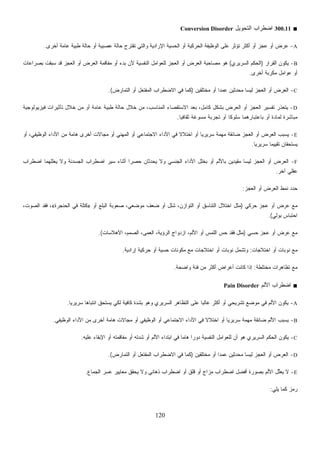 120
■300.11‫ﺍﻟﺘﺤﻭﻴل‬ ‫ﺍﻀﻁﺭﺍﺏ‬Conversion Disorder
A-‫ﺘﻘﺘﺭﺡ‬ ‫ﻭﺍﻟﺘﻲ‬ ‫ﺍﻹﺭﺍﺩﻴﺔ‬ ‫ﺍﻟﺤﺴﻴﺔ‬ ‫ﺃﻭ‬ ‫ﺍﻟﺤﺭﻜﻴﺔ‬ ‫ﺍﻟﻭﻅﻴﻔﺔ‬ ‫ﻋﻠﻰ‬ ‫ﺘﺅﺜﺭ‬ ‫ﺃﻜﺜﺭ‬ ‫ﺃﻭ‬ ‫ﻋﺠﺯ‬ ‫ﺃﻭ‬ ‫ﻋﺭﺽ‬‫ﺃﺨﺭﻯ‬ ‫ﻋﺎﻤﺔ‬ ‫ﻁﺒﻴﺔ‬ ‫ﺤﺎﻟﺔ‬ ‫ﺃﻭ‬ ‫ﻋﺼﺒﻴﺔ‬ ‫ﺤﺎﻟﺔ‬.
B-‫ﺍﻟﻘﺭﺍﺭ‬ ‫ﻴﻜﻭﻥ‬)‫ﺍﻟﺴﺭﻴﺭﻱ‬ ‫ﺍﻟﺤﻜﻡ‬(‫ﺒﺼﺭﺍﻋﺎﺕ‬ ‫ﺒﻘﺕ‬‫ﺴ‬ ‫ﻗﺩ‬ ‫ﺍﻟﻌﺠﺯ‬ ‫ﺃﻭ‬ ‫ﺍﻟﻌﺭﺽ‬ ‫ﻤﻔﺎﻗﻤﺔ‬ ‫ﺃﻭ‬ ‫ﺒﺩﺀ‬ ‫ﻷﻥ‬ ‫ﺍﻟﻨﻔﺴﻴﺔ‬ ‫ﻟﻠﻌﻭﺍﻤل‬ ‫ﺍﻟﻌﺠﺯ‬ ‫ﺃﻭ‬ ‫ﺍﻟﻌﺭﺽ‬ ‫ﻤﺼﺎﺤﺒﺔ‬ ‫ﻫﻭ‬
‫ﺃﺨﺭﻯ‬ ‫ﻤﻜﺭﺒﺔ‬ ‫ﻋﻭﺍﻤل‬ ‫ﺃﻭ‬.
C-‫ﹶﻴﻥ‬‫ﻘ‬‫ﺨﺘﻠ‬‫ﻤ‬ ‫ﺃﻭ‬ ‫ﹰ‬‫ﺍ‬‫ﻋﻤﺩ‬ ‫ﹶﻴﻥ‬‫ﺜ‬‫ﻤﺤﺩ‬ ‫ﻟﻴﺴﺎ‬ ‫ﺍﻟﻌﺠﺯ‬ ‫ﺃﻭ‬ ‫ﺍﻟﻌﺭﺽ‬)‫ﺃﻭ‬ ‫ﺍﻟﻤﻔﺘﻌل‬ ‫ﺍﻻﻀﻁﺭﺍﺏ‬ ‫ﻓﻲ‬ ‫ﻜﻤﺎ‬‫ﺍﻟﺘﻤﺎﺭﺽ‬.(
D-‫ﻓﻴﺯﻴﻭﻟﻭﺠﻴﺔ‬ ‫ﺘﺄﺜﻴﺭﺍﺕ‬ ‫ﺨﻼل‬ ‫ﻤﻥ‬ ‫ﺃﻭ‬ ‫ﻋﺎﻤﺔ‬ ‫ﻁﺒﻴﺔ‬ ‫ﺤﺎﻟﺔ‬ ‫ﺨﻼل‬ ‫ﻤﻥ‬ ،‫ﺍﻟﻤﻨﺎﺴﺏ‬ ‫ﺍﻻﺴﺘﻘﺼﺎﺀ‬ ‫ﺒﻌﺩ‬ ،‫ﻜﺎﻤل‬ ‫ﺒﺸﻜل‬ ‫ﺍﻟﻌﺭﺽ‬ ‫ﺃﻭ‬ ‫ﺍﻟﻌﺠﺯ‬ ‫ﺘﻔﺴﻴﺭ‬ ‫ﹼﺭ‬‫ﺫ‬‫ﻴﺘﻌ‬
‫ﹰ‬‫ﺎ‬‫ﺜﻘﺎﻓﻴ‬ ‫ﻏﺔ‬‫ﻭ‬‫ﻤﺴ‬ ‫ﺘﺠﺭﺒﺔ‬ ‫ﺃﻭ‬ ‫ﹰ‬‫ﺎ‬‫ﺴﻠﻭﻜ‬ ‫ﺒﺎﻋﺘﺒﺎﺭﻫﻤﺎ‬ ‫ﺃﻭ‬ ‫ﻟﻤﺎﺩﺓ‬ ‫ﻤﺒﺎﺸﺭﺓ‬.
E-‫ﺍﻻﺠ‬ ‫ﺍﻷﺩﺍﺀ‬ ‫ﻓﻲ‬ ‫ﹰ‬‫ﻻ‬‫ﺍﺨﺘﻼ‬ ‫ﺃﻭ‬ ‫ﹰ‬‫ﺎ‬‫ﺴﺭﻴﺭﻴ‬ ‫ﻤﻬﻤﺔ‬ ‫ﻀﺎﺌﻘﺔ‬ ‫ﺍﻟﻌﺠﺯ‬ ‫ﺃﻭ‬ ‫ﺍﻟﻌﺭﺽ‬ ‫ﻴﺴﺒﺏ‬‫ﺃﻭ‬ ،‫ﺍﻟﻭﻅﻴﻔﻲ‬ ‫ﺍﻷﺩﺍﺀ‬ ‫ﻤﻥ‬ ‫ﻫﺎﻤﺔ‬ ‫ﺃﺨﺭﻯ‬ ‫ﻤﺠﺎﻻﺕ‬ ‫ﺃﻭ‬ ‫ﺍﻟﻤﻬﻨﻲ‬ ‫ﺃﻭ‬ ‫ﺘﻤﺎﻋﻲ‬
‫ﹰ‬‫ﺎ‬‫ﺴﺭﻴﺭﻴ‬ ‫ﹰ‬‫ﺎ‬‫ﺘﻘﻴﻴﻤ‬ ‫ﻴﺴﺘﺤﻘﺎﻥ‬.
F-‫ﺍﻀﻁﺭﺍﺏ‬ ‫ﻴﻌﻠﻠﻬﻤﺎ‬ ‫ﻭﻻ‬ ‫ﺍﻟﺠﺴﺩﻨﺔ‬ ‫ﺍﻀﻁﺭﺍﺏ‬ ‫ﺴﻴﺭ‬ ‫ﺃﺜﻨﺎﺀ‬ ‫ﹰ‬‫ﺍ‬‫ﺤﺼﺭ‬ ‫ﻴﺤﺩﺜﺎﻥ‬ ‫ﻭﻻ‬ ‫ﺍﻟﺠﻨﺴﻲ‬ ‫ﺍﻷﺩﺍﺀ‬ ‫ﺒﺨﻠل‬ ‫ﺃﻭ‬ ‫ﺒﺎﻷﻟﻡ‬ ‫ﻤﻘﻴﺩﻴﻥ‬ ‫ﻟﻴﺴﺎ‬ ‫ﺍﻟﻌﺠﺯ‬ ‫ﺃﻭ‬ ‫ﺍﻟﻌﺭﺽ‬
‫ﺁﺨﺭ‬ ‫ﻋﻘﻠﻲ‬.
‫ﺍﻟﻌﺠﺯ‬ ‫ﺃﻭ‬ ‫ﺍﻟﻌﺭﺽ‬ ‫ﻨﻤﻁ‬ ‫ﺩ‬‫ﺩ‬‫ﺤ‬:
‫ﺤﺭﻜﻲ‬ ‫ﻋﺠﺯ‬ ‫ﺃﻭ‬ ‫ﻋﺭﺽ‬ ‫ﻤﻊ‬)‫ﺃﻭ‬ ‫ﺍﻟﺒﻠﻊ‬ ‫ﺼﻌﻭﺒﺔ‬ ،‫ﻤﻭﻀﻌﻲ‬ ‫ﻀﻌﻑ‬ ‫ﺃﻭ‬ ‫ﺸﻠل‬ ،‫ﺍﻟﺘﻭﺍﺯﻥ‬ ‫ﺃﻭ‬ ‫ﺍﻟﺘﻨﺎﺴﻕ‬ ‫ﺍﺨﺘﻼل‬ ‫ﻤﺜل‬»‫ﺍﻟﺤﻨﺠﺭﺓ‬ ‫ﻓﻲ‬ ‫ﻜﺘﻠﺔ‬«،‫ﺍﻟﺼﻭﺕ‬ ‫ﻓﻘﺩ‬ ،
‫ﺒﻭﻟﻲ‬ ‫ﺍﺤﺘﺒﺎﺱ‬.(
‫ﺤﺴﻲ‬ ‫ﻋﺠﺯ‬ ‫ﺃﻭ‬ ‫ﻋﺭﺽ‬ ‫ﻤﻊ‬)‫ﺍﻷﻫﻼﺴﺎﺕ‬ ،‫ﺍﻟﺼﻤﻡ‬ ،‫ﺍﻟﻌﻤﻰ‬ ،‫ﺍﻟﺭﺅﻴﺔ‬ ‫ﺍﺯﺩﻭﺍﺝ‬ ،‫ﺍﻷﻟﻡ‬ ‫ﺃﻭ‬ ‫ﺍﻟﻠﻤﺱ‬ ‫ﺤﺱ‬ ‫ﻓﻘﺩ‬ ‫ﻤﺜل‬.(
‫ﺍﺨﺘﻼﺠﺎﺕ‬ ‫ﺃﻭ‬ ‫ﻨﻭﺒﺎﺕ‬ ‫ﻤﻊ‬:‫ﺤﺴﻴ‬ ‫ﻤﻜﻭﻨﺎﺕ‬ ‫ﻤﻊ‬ ‫ﺍﺨﺘﻼﺠﺎﺕ‬ ‫ﺃﻭ‬ ‫ﻨﻭﺒﺎﺕ‬ ‫ﻭﺘﺸﻤل‬‫ﺇﺭﺍﺩﻴﺔ‬ ‫ﺤﺭﻜﻴﺔ‬ ‫ﺃﻭ‬ ‫ﺔ‬.
‫ﻤﺨﺘﻠﻁﺔ‬ ‫ﺘﻅﺎﻫﺭﺍﺕ‬ ‫ﻤﻊ‬:‫ﹰ‬‫ﺔ‬‫ﻭﺍﻀﺤ‬ ‫ﻓﺌﺔ‬ ‫ﻤﻥ‬ ‫ﺃﻜﺜﺭ‬ ‫ﺃﻋﺭﺍﺽ‬ ‫ﻜﺎﻨﺕ‬ ‫ﺇﺫﺍ‬.
■‫ﺍﻷﻟﻡ‬ ‫ﺍﻀﻁﺭﺍﺏ‬Pain Disorder
A-‫ﹰ‬‫ﺎ‬‫ﺴﺭﻴﺭﻴ‬ ‫ﹰ‬‫ﺎ‬‫ﺍﻨﺘﺒﺎﻫ‬ ‫ﻴﺴﺘﺤﻕ‬ ‫ﻟﻜﻲ‬ ‫ﻜﺎﻓﻴﺔ‬ ‫ﺒﺸﺩﺓ‬ ‫ﻭﻫﻭ‬ ‫ﺍﻟﺴﺭﻴﺭﻱ‬ ‫ﺍﻟﺘﻅﺎﻫﺭ‬ ‫ﻋﻠﻰ‬ ‫ﹰ‬‫ﺎ‬‫ﻏﺎﻟﺒ‬ ‫ﺃﻜﺜﺭ‬ ‫ﺃﻭ‬ ‫ﺘﺸﺭﻴﺤﻲ‬ ‫ﻤﻭﻀﻊ‬ ‫ﻓﻲ‬ ‫ﺍﻷﻟﻡ‬ ‫ﻴﻜﻭﻥ‬.
B-‫ﻓﻲ‬ ‫ﹰ‬‫ﻻ‬‫ﺍﺨﺘﻼ‬ ‫ﺃﻭ‬ ‫ﹰ‬‫ﺎ‬‫ﺴﺭﻴﺭﻴ‬ ‫ﻤﻬﻤﺔ‬ ‫ﻀﺎﺌﻘﺔ‬ ‫ﺍﻷﻟﻡ‬ ‫ﻴﺴﺒﺏ‬‫ﺍﻟﻭﻅﻴﻔﻲ‬ ‫ﺍﻷﺩﺍﺀ‬ ‫ﻤﻥ‬ ‫ﺃﺨﺭﻯ‬ ‫ﻫﺎﻤﺔ‬ ‫ﻤﺠﺎﻻﺕ‬ ‫ﺃﻭ‬ ‫ﺍﻟﻭﻅﻴﻔﻲ‬ ‫ﺃﻭ‬ ‫ﺍﻻﺠﺘﻤﺎﻋﻲ‬ ‫ﺍﻷﺩﺍﺀ‬.
C-‫ﻋﻠﻴﻪ‬ ‫ﺍﻹﺒﻘﺎﺀ‬ ‫ﺃﻭ‬ ‫ﻤﻔﺎﻗﻤﺘﻪ‬ ‫ﺃﻭ‬ ‫ﺸﺩﺘﻪ‬ ‫ﺃﻭ‬ ‫ﺍﻷﻟﻡ‬ ‫ﺍﺒﺘﺩﺍﺀ‬ ‫ﻓﻲ‬ ‫ﹰ‬‫ﺎ‬‫ﻫﺎﻤ‬ ‫ﹰ‬‫ﺍ‬‫ﺩﻭﺭ‬ ‫ﺍﻟﻨﻔﺴﻴﺔ‬ ‫ﻟﻠﻌﻭﺍﻤل‬ ‫ﺃﻥ‬ ‫ﻫﻭ‬ ‫ﺍﻟﺴﺭﻴﺭﻱ‬ ‫ﺍﻟﺤﻜﻡ‬ ‫ﻴﻜﻭﻥ‬.
D-‫ﻤﺨﺘﻠﻘﻴﻥ‬ ‫ﺃﻭ‬ ‫ﹰ‬‫ﺍ‬‫ﻋﻤﺩ‬ ‫ﻤﺤﺩﺜﻴﻥ‬ ‫ﻟﻴﺴﺎ‬ ‫ﺍﻟﻌﺠﺯ‬ ‫ﺃﻭ‬ ‫ﺍﻟﻌﺭﺽ‬)‫ﺍﻟﺘﻤﺎ‬ ‫ﺃﻭ‬ ‫ﺍﻟﻤﻔﺘﻌل‬ ‫ﺍﻻﻀﻁﺭﺍﺏ‬ ‫ﻓﻲ‬ ‫ﻜﻤﺎ‬‫ﺭﺽ‬.(
E-‫ﺍﻟﺠﻤﺎﻉ‬ ‫ﻋﺴﺭ‬ ‫ﻤﻌﺎﻴﻴﺭ‬ ‫ﻴﺤﻘﻕ‬ ‫ﻭﻻ‬ ‫ﺫﻫﺎﻨﻲ‬ ‫ﺍﻀﻁﺭﺍﺏ‬ ‫ﺃﻭ‬ ‫ﻗﻠﻕ‬ ‫ﺃﻭ‬ ‫ﻤﺯﺍﺝ‬ ‫ﺏ‬‫ﺍﻀﻁﺭﺍ‬ ‫ﺃﻓﻀل‬ ‫ﺒﺼﻭﺭﺓ‬ ‫ﻡ‬‫ﺍﻷﻟ‬ ‫ﱢل‬‫ﻠ‬‫ﻴﻌ‬ ‫ﻻ‬.
‫ﻴﻠﻲ‬ ‫ﻜﻤﺎ‬ ‫ﺯ‬‫ﻤ‬‫ﺭ‬:
 