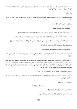 122
F-‫ﺃﻭ‬ ‫ﺠﺴﻴﻤﺔ‬ ‫ﺍﻜﺘﺌﺎﺒﻴﺔ‬ ‫ﻨﻭﺒﺔ‬ ‫ﺃﻭ‬ ‫ﺃﻟﻡ‬ ‫ﺍﻀﻁﺭﺍﺏ‬ ‫ﺃﻭ‬ ‫ﻗﻬﺭﻱ‬ ‫ﻭﺴﻭﺍﺱ‬ ‫ﺍﻀﻁﺭﺍﺏ‬ ‫ﺃﻭ‬ ‫ﻤﻌﻤﻡ‬ ‫ﻗﻠﻕ‬ ‫ﺍﻀﻁﺭﺍﺏ‬ ‫ﺨﻼل‬ ‫ﻤﻥ‬ ‫ﺃﻓﻀل‬ ‫ﺒﺼﻭﺭﺓ‬ ‫ﺍﻻﻨﺸﻐﺎل‬ ‫ﺭ‬‫ﺴ‬‫ﻔ‬‫ﻴ‬ ‫ﻻ‬
‫ﺠﺴ‬ ‫ﺍﻀﻁﺭﺍﺏ‬ ‫ﺃﻭ‬ ‫ﺍﻻﻨﻔﺼﺎل‬ ‫ﻗﻠﻕ‬‫ﺁﺨﺭ‬ ‫ﺍﻟﺸﻜل‬ ‫ﺩﻱ‬.
‫ﻜﺎﻥ‬ ‫ﺇﺫﺍ‬ ‫ﺤﺩﺩ‬:
‫ﻀﻌﻴﻔﺔ‬ ‫ﺒﺼﻴﺭﺓ‬ ‫ﻤﻊ‬:‫ﻏﻴﺭ‬ ‫ﺃﻭ‬ ‫ﻓﻴﻪ‬ ‫ﻤﺒﺎﻟﻎ‬ ،‫ﺨﻁﻴﺭ‬ ‫ﻤﺭﺽ‬ ‫ﺤﺩﻭﺙ‬ ‫ﻤﻥ‬ ‫ﺍﻟﻘﻠﻕ‬ ‫ﺃﻥ‬ ،‫ﺍﻟﺤﺎﻟﻴﺔ‬ ‫ﺍﻟﻨﻭﺒﺔ‬ ‫ﺃﺜﻨﺎﺀ‬ ‫ﺍﻟﻭﻗﺕ‬ ‫ﻟﻤﻌﻅﻡ‬ ،‫ﺍﻟﺸﺨﺹ‬ ‫ﻴﺩﺭﻙ‬ ‫ﻟﻡ‬ ‫ﺇﺫﺍ‬
‫ﻤﻌﻘﻭل‬.
■300.7‫ﺍﻟﺠﺴﺩ‬ ‫ﺸﻜل‬ ‫ﺘﺸﻭﻩ‬ ‫ﺍﻀﻁﺭﺍﺏ‬
Body Dysmorphic Disorder
A-‫ﺍﻟﻤﻅﻬﺭ‬ ‫ﻓﻲ‬ ‫ﻤﺘﺨﻴل‬ ‫ﺒﻌﻴﺏ‬ ‫ﺍﻻﻨﺸﻐﺎل‬.‫ﺸﺫﻭﺫ‬ ‫ﺜﻤﺔ‬ ‫ﻜﺎﻥ‬ ‫ﻭﺇﺫﺍ‬‫ﺒﻭﻀﻭﺡ‬ ‫ﹰ‬‫ﺎ‬‫ﻤﻔﺭﻁ‬ ‫ﻴﻜﻭﻥ‬ ‫ﺍﻟﺸﺨﺹ‬ ‫ﻗﻠﻕ‬ ‫ﻓﺈﻥ‬ ،‫ﺒﺴﻴﻁ‬ ‫ﺠﺴﺩﻱ‬.
B-‫ﺍﻟﻭﻅﻴﻔﻲ‬ ‫ﺍﻷﺩﺍﺀ‬ ‫ﻤﻥ‬ ‫ﺃﺨﺭﻯ‬ ‫ﻤﺠﺎﻻﺕ‬ ‫ﺃﻭ‬ ‫ﺍﻟﻤﻬﻨﻲ‬ ‫ﺃﻭ‬ ‫ﺍﻻﺠﺘﻤﺎﻋﻲ‬ ‫ﺍﻷﺩﺍﺀ‬ ‫ﻓﻲ‬ ‫ﹰ‬‫ﻻ‬‫ﺍﺨﺘﻼ‬ ‫ﺃﻭ‬ ‫ﹰ‬‫ﺎ‬‫ﺴﺭﻴﺭﻴ‬ ‫ﻤﻬﻤﺔ‬ ‫ﻀﺎﺌﻘﺔ‬ ‫ﺍﻻﻨﺸﻐﺎل‬ ‫ﻴﺴﺒﺏ‬.
C-‫ﺁﺨﺭ‬ ‫ﻋﻘﻠﻲ‬ ‫ﺍﻀﻁﺭﺍﺏ‬ ‫ﺨﻼل‬ ‫ﻤﻥ‬ ‫ﺃﻓﻀل‬ ‫ﺒﺼﻭﺭﺓ‬ ‫ﺍﻻﻨﺸﻐﺎل‬ ‫ﺭ‬‫ﺴ‬‫ﻔ‬‫ﻴ‬ ‫ﻻ‬)‫ﺍﻟﻘ‬ ‫ﻓﻲ‬ ‫ﺍﻟﺠﺴﺩ‬ ‫ﻭﺤﺠﻡ‬ ‫ﺸﻜل‬ ‫ﻋﻥ‬ ‫ﺍﻟﺭﻀﺎ‬ ‫ﻋﺩﻡ‬ ،‫ﻤﺜﺎل‬‫ﺍﻟﻌﺼﺒﻲ‬ ‫ﻤﻪ‬.(
■300.82‫ﺁﺨﺭ‬ ‫ﻤﻜﺎﻥ‬ ‫ﻓﻲ‬ ‫ﻤﺤﺩﺩ‬ ‫ﻏﻴﺭ‬ ‫ﺍﻟﺸﻜل‬ ‫ﺠﺴﺩﻱ‬ ‫ﺍﻀﻁﺭﺍﺏ‬
Somatoform Disorder Not Otherwise Specified
‫ﻨﻭﻋﻲ‬ ‫ﺍﻟﺸﻜل‬ ‫ﺠﺴﺩﻱ‬ ‫ﺍﻀﻁﺭﺍﺏ‬ ‫ﺃﻱ‬ ‫ﻤﻌﺎﻴﻴﺭ‬ ‫ﺘﺤﻘﻕ‬ ‫ﻻ‬ ‫ﻭﺍﻟﺘﻲ‬ ‫ﺍﻟﺸﻜل‬ ‫ﺠﺴﺩﻴﺔ‬ ‫ﺃﻋﺭﺍﺽ‬ ‫ﻋﻠﻰ‬ ‫ﺘﻨﻁﻭﻱ‬ ‫ﺍﻟﺘﻲ‬ ‫ﺍﻻﻀﻁﺭﺍﺒﺎﺕ‬ ‫ﺍﻟﻔﺌﺔ‬ ‫ﻫﺫﻩ‬ ‫ﺘﺘﻀﻤﻥ‬.‫ﺘﺸﻤل‬
‫ﺍﻷﻤﺜﻠﺔ‬:
1-‫ﺍﻟﻜﺎﺫﺏ‬ ‫ﺍﻟﺤﻤل‬Pseudcyesis:‫ﺍﻟﺒﻁﻥ‬ ‫ﺤﺠﻡ‬ ‫ﻜﺒﺭ‬ ‫ﺘﺘﻀﻤﻥ‬ ‫ﻗﺩ‬ ‫ﻭﺍﻟﺘﻲ‬ ‫ﻟﻠﺤﻤل‬ ‫ﻤﻭﻀﻭﻋﻴﺔ‬ ‫ﻋﻼﻤﺎﺕ‬ ‫ﻴﺼﺎﺤﺒﻪ‬ ‫ﺤﻤل‬ ‫ﺒﻭﺠﻭﺩ‬ ‫ﺨﺎﻁﺊ‬ ‫ﺍﻋﺘﻘﺎﺩ‬
)‫ﺘﻨﻘﻠﺏ‬ ‫ﻻ‬ ‫ﺍﻟﺴﺭﺓ‬ ‫ﺃﻥ‬ ‫ﺭﻏﻡ‬(‫ﻭﺍﻹﻓﺭﺍﺯﺍﺕ‬ ‫ﺍﻟﺜﺩﻴﻴﻥ‬ ‫ﺍﻨﺘﻔﺎﺥ‬ ،‫ﺍﻟﻐﺜﻴﺎﻥ‬ ،‫ﺍﻟﺠﻨﻴﻥ‬ ‫ﺒﺤﺭﻜﺔ‬ ‫ﺍﻟﺫﺍﺘﻲ‬ ‫ﺍﻹﺤﺴﺎﺱ‬ ،‫ﺍﻟﻁﻤﺙ‬ ‫ﺍﻨﻌﺩﺍﻡ‬ ،‫ﺍﻟﻁﻤﺙ‬ ‫ﻏﺯﺍﺭﺓ‬ ‫ﻨﻘﺹ‬ ،
‫ﻟﻠﻭﻀﻊ‬ ‫ﺍﻟﻤﺘﻭﻗﻊ‬ ‫ﺍﻟﻤﻭﻋﺩ‬ ‫ﻓﻲ‬ ‫ﺍﻟﻤﺨﺎﺽ‬ ‫ﺁﻻﻡ‬ ،‫ﺍﻟﺜﺩﻴﻴﺔ‬.‫ﻫ‬ ‫ﺘﻜﻭﻥ‬ ‫ﻗﺩ‬‫ﺤﺎﻟﺔ‬ ‫ﺨﻼل‬ ‫ﻤﻥ‬ ‫ﺍﻟﻤﺘﻼﺯﻤﺔ‬ ‫ﺘﻔﺴﻴﺭ‬ ‫ﻴﺘﻌﺫﺭ‬ ‫ﻭﻟﻜﻥ‬ ،‫ﺍﻟﺼﻡ‬ ‫ﺍﻟﻐﺩﺩ‬ ‫ﻓﻲ‬ ‫ﺘﻐﻴﺭﺍﺕ‬ ‫ﻨﺎﻙ‬
‫ﺼﻤﻴﺔ‬ ‫ﻏﺩﻴﺔ‬ ‫ﺘﻐﻴﺭﺍﺕ‬ ‫ﺘﺴﺒﺏ‬ ‫ﻋﺎﻤﺔ‬ ‫ﻁﺒﻴﺔ‬)‫ﻟﻠﻬﺭﻤﻭﻥ‬ ‫ﻤﻔﺭﺯ‬ ‫ﻭﺭﻡ‬ ‫ﻤﺜل‬.(
2-‫ﻋﻥ‬ ‫ﺘﻘل‬ ‫ﻟﻤﺩﺓ‬ ‫ﺫﻫﺎﻨﻴﺔ‬ ‫ﻏﻴﺭ‬ ‫ﻤﺭﺍﻗﻴﺔ‬ ‫ﹰ‬‫ﺎ‬‫ﺃﻋﺭﺍﻀ‬ ‫ﺍﻻﻀﻁﺭﺍﺏ‬ ‫ﻴﺸﻤل‬6‫ﺃﺸﻬﺭ‬.
3-‫ﺭﺓ‬‫ﺴ‬‫ﻤﻔ‬ ‫ﻏﻴﺭ‬ ‫ﺠﺴﺩﻴﺔ‬ ‫ﺸﻜﺎﻭﻯ‬ ‫ﺍﻻﻀﻁﺭﺍﺏ‬ ‫ﻴﺸﻤل‬)‫ﺍﻟﺠﺴﺩﻱ‬ ‫ﺍﻟﻀﻌﻑ‬ ‫ﺃﻭ‬ ‫ﻜﺎﻟﺘﻌﺏ‬(‫ﻟﻤﺩﺓ‬‫ﻋﻥ‬ ‫ﺘﻘل‬6‫ﻋﻥ‬ ‫ﻨﺎﺠﻤﺔ‬ ‫ﻟﻴﺴﺕ‬ ‫ﺍﻟﺸﻜﺎﻭﻯ‬ ‫ﻫﺫﻩ‬ ،‫ﺃﺸﻬﺭ‬
‫ﺁﺨﺭ‬ ‫ﻋﻘﻠﻲ‬ ‫ﺍﻀﻁﺭﺍﺏ‬.
‫ﻠﺔ‬‫ﻌ‬‫ﻔﺘ‬‫ﻤ‬‫ﺍﻟ‬ ‫ﺍﻻﻀﻁﺭﺍﺒﺎﺕ‬
Factitious Disorders
■‫ل‬‫ﻌ‬‫ﻔﺘ‬‫ﻤ‬‫ﺍﻟ‬ ‫ﺍﻻﻀﻁﺭﺍﺏ‬Factitious Disorder
A-‫ﻨﻔﺴﻴﺔ‬ ‫ﺃﻭ‬ ‫ﺠﺴﺩﻴﺔ‬ ‫ﺃﻋﺭﺍﺽ‬ ‫ﺃﻭ‬ ‫ﻋﻼﻤﺎﺕ‬ ‫ﺍﺨﺘﻼﻕ‬ ‫ﺃﻭ‬ ‫ﻤﻘﺼﻭﺩ‬ ‫ﺇﺤﺩﺍﺙ‬.
 