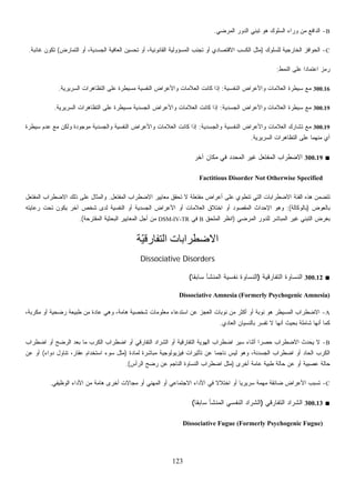 123
B-‫ﺍﻟﻤﺭﻀﻲ‬ ‫ﺍﻟﺩﻭﺭ‬ ‫ﺘﺒﻨﻲ‬ ‫ﻫﻭ‬ ‫ﺍﻟﺴﻠﻭﻙ‬ ‫ﻭﺭﺍﺀ‬ ‫ﻤﻥ‬ ‫ﺍﻟﺩﺍﻓﻊ‬.
C-‫ﺍﻟﺤﻭﺍﻓﺯ‬‫ﻟﻠﺴﻠﻭﻙ‬ ‫ﺍﻟﺨﺎﺭﺠﻴﺔ‬)‫ﺍﻟﺘﻤﺎﺭﺽ‬ ‫ﺃﻭ‬ ،‫ﺍﻟﺠﺴﺩﻴﺔ‬ ‫ﺍﻟﻌﺎﻓﻴﺔ‬ ‫ﺘﺤﺴﻴﻥ‬ ‫ﺃﻭ‬ ،‫ﺍﻟﻘﺎﻨﻭﻨﻴﺔ‬ ‫ﺍﻟﻤﺴﺅﻭﻟﻴﺔ‬ ‫ﺘﺠﻨﺏ‬ ‫ﺃﻭ‬ ‫ﺍﻻﻗﺘﺼﺎﺩﻱ‬ ‫ﺍﻟﻜﺴﺏ‬ ‫ﻤﺜل‬(‫ﻏﺎﺌﺒﺔ‬ ‫ﺘﻜﻭﻥ‬.
‫ﺍﻟﻨﻤﻁ‬ ‫ﻋﻠﻰ‬ ‫ﹰ‬‫ﺍ‬‫ﺍﻋﺘﻤﺎﺩ‬ ‫ﺯ‬‫ﻤ‬‫ﺭ‬:
300.16‫ﺍﻟﻨﻔﺴﻴﺔ‬ ‫ﻭﺍﻷﻋﺭﺍﺽ‬ ‫ﺍﻟﻌﻼﻤﺎﺕ‬ ‫ﺴﻴﻁﺭﺓ‬ ‫ﻤﻊ‬:‫ﺍﻟﺴﺭﻴﺭﻴﺔ‬ ‫ﺍﻟﺘﻅﺎﻫﺭﺍﺕ‬ ‫ﻋﻠﻰ‬ ‫ﻤﺴﻴﻁﺭﺓ‬ ‫ﺍﻟﻨﻔﺴﻴﺔ‬ ‫ﻭﺍﻷﻋﺭﺍﺽ‬ ‫ﺍﻟﻌﻼﻤﺎﺕ‬ ‫ﻜﺎﻨﺕ‬ ‫ﺇﺫﺍ‬.
300.19‫ﺍﻟﺠﺴﺩﻴﺔ‬ ‫ﻭﺍﻷﻋﺭﺍﺽ‬ ‫ﺍﻟﻌﻼﻤﺎﺕ‬ ‫ﺴﻴﻁﺭﺓ‬ ‫ﻤﻊ‬:‫ﺍﻟﺴﺭﻴﺭﻴﺔ‬ ‫ﺍﻟﺘﻅﺎﻫﺭﺍﺕ‬ ‫ﻋﻠﻰ‬ ‫ﻤﺴﻴﻁﺭﺓ‬ ‫ﺍﻟﺠﺴﺩﻴﺔ‬ ‫ﻭﺍﻷﻋﺭﺍﺽ‬ ‫ﺍﻟﻌﻼﻤﺎﺕ‬ ‫ﻜﺎﻨﺕ‬ ‫ﺇﺫﺍ‬.
300.19‫ﻭﺍﻟﺠﺴﺩﻴﺔ‬ ‫ﺍﻟﻨﻔﺴﻴﺔ‬ ‫ﻭﺍﻷﻋﺭﺍﺽ‬ ‫ﺍﻟﻌﻼﻤﺎﺕ‬ ‫ﺘﺸﺎﺭﻙ‬ ‫ﻤﻊ‬:‫ﺴﻴﻁﺭﺓ‬ ‫ﻋﺩﻡ‬ ‫ﻤﻊ‬ ‫ﻭﻟﻜﻥ‬ ‫ﻤﻭﺠﻭﺩﺓ‬ ‫ﻭﺍﻟﺠﺴﺩﻴﺔ‬ ‫ﺍﻟﻨﻔﺴﻴﺔ‬ ‫ﻭﺍﻷﻋﺭﺍﺽ‬ ‫ﺍﻟﻌﻼﻤﺎﺕ‬ ‫ﻜﺎﻨﺕ‬ ‫ﺇﺫﺍ‬
‫ﺍﻟﺴﺭﻴﺭﻴﺔ‬ ‫ﺍﻟﺘﻅﺎﻫﺭﺍﺕ‬ ‫ﻋﻠﻰ‬ ‫ﻤﻨﻬﻤﺎ‬ ‫ﺃﻱ‬.
■300.19‫ﺁﺨﺭ‬ ‫ﻤﻜﺎﻥ‬ ‫ﻓﻲ‬ ‫ﺍﻟﻤﺤﺩﺩ‬ ‫ﻏﻴﺭ‬ ‫ﺍﻟﻤﻔﺘﻌل‬ ‫ﺍﻻﻀﻁﺭﺍﺏ‬
Factitious Disorder Not Otherwise Specified
‫ﺍﻟﻤﻔﺘﻌل‬ ‫ﺍﻻﻀﻁﺭﺍﺏ‬ ‫ﻤﻌﺎﻴﻴﺭ‬ ‫ﺘﺤﻘﻕ‬ ‫ﻻ‬ ‫ﻤﻔﺘﻌﻠﺔ‬ ‫ﺃﻋﺭﺍﺽ‬ ‫ﻋﻠﻰ‬ ‫ﺘﻨﻁﻭﻱ‬ ‫ﺍﻟﺘﻲ‬ ‫ﺍﻻﻀﻁﺭﺍﺒﺎﺕ‬ ‫ﺍﻟﻔﺌﺔ‬ ‫ﻫﺫﻩ‬ ‫ﺘﺘﻀﻤﻥ‬.‫ﺍﻟﻤﻔﺘﻌل‬ ‫ﺍﻻﻀﻁﺭﺍﺏ‬ ‫ﺫﻟﻙ‬ ‫ﻋﻠﻰ‬ ‫ﻭﺍﻟﻤﺜﺎل‬
‫ِﻭﺽ‬‫ﻌ‬‫ﺒﺎﻟ‬)‫ﺒﺎﻟﻭﻜﺎﻟﺔ‬:(‫ﺍﻟﻤﻘﺼ‬ ‫ﺍﻹﺤﺩﺍﺙ‬ ‫ﻭﻫﻭ‬‫ﺭﻋﺎﻴﺘﻪ‬ ‫ﺘﺤﺕ‬ ‫ﻴﻜﻭﻥ‬ ‫ﺁﺨﺭ‬ ‫ﺸﺨﺹ‬ ‫ﻟﺩﻯ‬ ‫ﺍﻟﻨﻔﺴﻴﺔ‬ ‫ﺃﻭ‬ ‫ﺍﻟﺠﺴﺩﻴﺔ‬ ‫ﺍﻷﻋﺭﺍﺽ‬ ‫ﺃﻭ‬ ‫ﺍﻟﻌﻼﻤﺎﺕ‬ ‫ﺍﺨﺘﻼﻕ‬ ‫ﺃﻭ‬ ‫ﻭﺩ‬
‫ﺍﻟﻤﺭﻀﻲ‬ ‫ﻟﻠﺩﻭﺭ‬ ‫ﺍﻟﻤﺒﺎﺸﺭ‬ ‫ﻏﻴﺭ‬ ‫ﺍﻟﺘﺒﻨﻲ‬ ‫ﺒﻐﺭﺽ‬)‫ﺍﻟﻤﻠﺤﻕ‬ ‫ﺍﻨﻅﺭ‬B‫ﻓﻲ‬DSM-IV-TR‫ﺍﻟﻤﻘﺘﺭﺤﺔ‬ ‫ﺍﻟﺒﺤﺜﻴﺔ‬ ‫ﺍﻟﻤﻌﺎﻴﻴﺭ‬ ‫ﺃﺠل‬ ‫ﻤﻥ‬.(
‫ّﺔ‬‫ﻴ‬‫اﻟﺘﻔﺎرﻗ‬ ‫اﻻﺿﻄﺮاﺑﺎت‬
Dissociative Disorders
■300.12‫ﺍﻟﺘﻔﺎﺭﻗﻴﺔ‬ ‫ﺍﻟﻨﺴﺎﻭﺓ‬)‫ﺍﻟﻨ‬‫ﹰ‬‫ﺎ‬‫ﺴﺎﺒﻘ‬ ‫ﺍﻟﻤﻨﺸﺄ‬ ‫ﻨﻔﺴﻴﺔ‬ ‫ﺴﺎﻭﺓ‬(
Dissociative Amnesia (Formerly Psychogenic Amnesia)
A-،‫ﻤﻜﺭﺒﺔ‬ ‫ﺃﻭ‬ ‫ﺭﻀﺤﻴﺔ‬ ‫ﻁﺒﻴﻌﺔ‬ ‫ﻤﻥ‬ ‫ﻋﺎﺩﺓ‬ ‫ﻭﻫﻲ‬ ،‫ﻫﺎﻤﺔ‬ ‫ﺸﺨﺼﻴﺔ‬ ‫ﻤﻌﻠﻭﻤﺎﺕ‬ ‫ﺍﺴﺘﺩﻋﺎﺀ‬ ‫ﻋﻥ‬ ‫ﺍﻟﻌﺠﺯ‬ ‫ﻨﻭﺒﺎﺕ‬ ‫ﻤﻥ‬ ‫ﺃﻜﺜﺭ‬ ‫ﺃﻭ‬ ‫ﻨﻭﺒﺔ‬ ‫ﻫﻭ‬ ‫ﺍﻟﻤﺴﻴﻁﺭ‬ ‫ﺍﻻﻀﻁﺭﺍﺏ‬
‫ﺍﻟﻌﺎﺩﻱ‬ ‫ﺒﺎﻟﻨﺴﻴﺎﻥ‬ ‫ﺭ‬‫ﺴ‬‫ﺘﻔ‬ ‫ﻻ‬ ‫ﺃﻨﻬﺎ‬ ‫ﺒﺤﻴﺙ‬ ‫ﺸﺎﻤﻠﺔ‬ ‫ﺃﻨﻬﺎ‬ ‫ﻜﻤﺎ‬.
B-‫ﻴﺤﺩﺙ‬ ‫ﻻ‬‫ﺍﻀﻁﺭﺍﺏ‬ ‫ﺃﻭ‬ ‫ﺍﻟﺭﻀﺢ‬ ‫ﺒﻌﺩ‬ ‫ﻤﺎ‬ ‫ﺍﻟﻜﺭﺏ‬ ‫ﺍﻀﻁﺭﺍﺏ‬ ‫ﺃﻭ‬ ‫ﺍﻟﺘﻔﺎﺭﻗﻲ‬ ‫ﺍﻟﺸﺭﺍﺩ‬ ‫ﺃﻭ‬ ‫ﺍﻟﺘﻔﺎﺭﻗﻴﺔ‬ ‫ﺍﻟﻬﻭﻴﺔ‬ ‫ﺍﻀﻁﺭﺍﺏ‬ ‫ﺴﻴﺭ‬ ‫ﺃﺜﻨﺎﺀ‬ ‫ﹰ‬‫ﺍ‬‫ﺤﺼﺭ‬ ‫ﺍﻻﻀﻁﺭﺍﺏ‬
‫ﻟﻤﺎﺩﺓ‬ ‫ﻤﺒﺎﺸﺭﺓ‬ ‫ﻓﻴﺯﻴﻭﻟﻭﺠﻴﺔ‬ ‫ﺘﺄﺜﻴﺭﺍﺕ‬ ‫ﻋﻥ‬ ‫ﹰ‬‫ﺎ‬‫ﻨﺎﺠﻤ‬ ‫ﻟﻴﺱ‬ ‫ﻭﻫﻭ‬ ،‫ﺍﻟﺠﺴﺩﻨﺔ‬ ‫ﺍﻀﻁﺭﺍﺏ‬ ‫ﺃﻭ‬ ‫ﺍﻟﺤﺎﺩ‬ ‫ﺍﻟﻜﺭﺏ‬)‫ﺩﻭﺍﺀ‬ ‫ﺘﻨﺎﻭل‬ ،‫ﻋﻘﺎﺭ‬ ‫ﺍﺴﺘﺨﺩﺍﻡ‬ ‫ﺴﻭﺀ‬ ‫ﻤﺜل‬(‫ﻋﻥ‬ ‫ﺃﻭ‬
‫ﻁﺒﻴﺔ‬ ‫ﺤﺎﻟﺔ‬ ‫ﻋﻥ‬ ‫ﺃﻭ‬ ‫ﻋﺼﺒﻴﺔ‬ ‫ﺤﺎﻟﺔ‬‫ﺃﺨﺭﻯ‬ ‫ﻋﺎﻤﺔ‬)‫ﺍﻟﺭﺃﺱ‬ ‫ﺭﻀﺢ‬ ‫ﻋﻥ‬ ‫ﺍﻟﻨﺎﺠﻡ‬ ‫ﺍﻟﻨﺴﺎﻭﺓ‬ ‫ﺍﻀﻁﺭﺍﺏ‬ ‫ﻤﺜل‬.(
C-‫ﺍﻟﻭﻅﻴﻔﻲ‬ ‫ﺍﻷﺩﺍﺀ‬ ‫ﻤﻥ‬ ‫ﻫﺎﻤﺔ‬ ‫ﺃﺨﺭﻯ‬ ‫ﻤﺠﺎﻻﺕ‬ ‫ﺃﻭ‬ ‫ﺍﻟﻤﻬﻨﻲ‬ ‫ﺃﻭ‬ ‫ﺍﻻﺠﺘﻤﺎﻋﻲ‬ ‫ﺍﻷﺩﺍﺀ‬ ‫ﻓﻲ‬ ‫ﹰ‬‫ﻻ‬‫ﺍﺨﺘﻼ‬ ‫ﺃﻭ‬ ‫ﹰ‬‫ﺎ‬‫ﺴﺭﻴﺭﻴ‬ ‫ﻤﻬﻤﺔ‬ ‫ﻀﺎﺌﻘﺔ‬ ‫ﺍﻷﻋﺭﺍﺽ‬ ‫ﺘﺴﺒﺏ‬.
■300.13‫ﺍﻟﺘﻔﺎﺭﻗﻲ‬ ‫ﺍﻟﺸﺭﺍﺩ‬)‫ﹰ‬‫ﺎ‬‫ﺴﺎﺒﻘ‬ ‫ﺍﻟﻤﻨﺸﺄ‬ ‫ﺍﻟﻨﻔﺴﻲ‬ ‫ﺍﻟﺸﺭﺍﺩ‬(
Dissociative Fugue (Formerly Psychogenic Fugue)
 