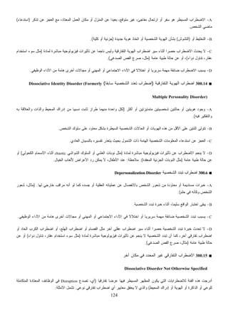 124
A-‫ﺘﺫﻜﺭ‬ ‫ﻋﻥ‬ ‫ﺍﻟﻌﺠﺯ‬ ‫ﻤﻊ‬ ،‫ﺍﻟﻤﻌﺘﺎﺩ‬ ‫ﺍﻟﻌﻤل‬ ‫ﻤﻜﺎﻥ‬ ‫ﺃﻭ‬ ‫ﺍﻟﻤﻨﺯل‬ ‫ﻋﻥ‬ ‫ﹰ‬‫ﺍ‬‫ﺒﻌﻴﺩ‬ ،‫ﻤﺘﻭﻗﻊ‬ ‫ﻏﻴﺭ‬ ،‫ﻤﻔﺎﺠﺊ‬ ‫ﺍﺭﺘﺤﺎل‬ ‫ﺃﻭ‬ ‫ﺴﻔﺭ‬ ‫ﻫﻭ‬ ‫ﺍﻟﻤﺴﻴﻁﺭ‬ ‫ﺍﻻﻀﻁﺭﺍﺏ‬)‫ﺍﺴﺘﺩﻋﺎﺀ‬(
‫ﺍﻟﺸﺨﺹ‬ ‫ﻤﺎﻀﻲ‬.
B-‫ﺃﻭ‬ ‫ﺍﻟﺘﺨﻠﻴﻁ‬)‫ﺍﻟﺘﺸﻭﺵ‬(‫ﺠﺩﻴﺩﺓ‬ ‫ﻫﻭﻴﺔ‬ ‫ﺍﺘﺨﺎﺫ‬ ‫ﺃﻭ‬ ‫ﺍﻟﺸﺨﺼﻴﺔ‬ ‫ﺍﻟﻬﻭﻴﺔ‬ ‫ﺒﺸﺄﻥ‬)‫ﻜﻠﻴﺔ‬ ‫ﺃﻭ‬ ‫ﺠﺯﺌﻴﺔ‬.(
C-‫ﺤﺼﺭ‬ ‫ﺍﻻﻀﻁﺭﺍﺏ‬ ‫ﻴﺤﺩﺙ‬ ‫ﻻ‬‫ﻟﻤﺎﺩﺓ‬ ‫ﻤﺒﺎﺸﺭﺓ‬ ‫ﻓﻴﺯﻴﻭﻟﻭﺠﻴﺔ‬ ‫ﺘﺄﺜﻴﺭﺍﺕ‬ ‫ﻋﻥ‬ ‫ﹰ‬‫ﺎ‬‫ﻨﺎﺠﻤ‬ ‫ﻭﻟﻴﺱ‬ ‫ﺍﻟﺘﻔﺎﺭﻗﻴﺔ‬ ‫ﺍﻟﻬﻭﻴﺔ‬ ‫ﺍﻀﻁﺭﺍﺏ‬ ‫ﺴﻴﺭ‬ ‫ﺃﺜﻨﺎﺀ‬ ‫ﹰ‬‫ﺍ‬)‫ﺍﺴﺘﺨﺩﺍﻡ‬ ‫ﺴﻭﺀ‬ ‫ﻤﺜل‬
‫ﺩﻭﺍﺀ‬ ‫ﺘﻨﺎﻭل‬ ،‫ﻋﻘﺎﺭ‬(‫ﻋﺎﻤﺔ‬ ‫ﻁﺒﻴﺔ‬ ‫ﺤﺎﻟﺔ‬ ‫ﻋﻥ‬ ‫ﺃﻭ‬ ،)‫ﺍﻟﺼﺩﻏﻲ‬ ‫ﺍﻟﻔﺹ‬ ‫ﺼﺭﻉ‬ ،‫ﻤﺜل‬.(
D-‫ﺃﺨﺭ‬ ‫ﻤﺠﺎﻻﺕ‬ ‫ﺃﻭ‬ ‫ﺍﻟﻤﻬﻨﻲ‬ ‫ﺃﻭ‬ ‫ﺍﻻﺠﺘﻤﺎﻋﻲ‬ ‫ﺍﻷﺩﺍﺀ‬ ‫ﻓﻲ‬ ‫ﹰ‬‫ﻻ‬‫ﺍﺨﺘﻼ‬ ‫ﺃﻭ‬ ‫ﹰ‬‫ﺎ‬‫ﺴﺭﻴﺭﻴ‬ ‫ﻤﻬﻤﺔ‬ ‫ﻀﺎﺌﻘﺔ‬ ‫ﺍﻻﻀﻁﺭﺍﺏ‬ ‫ﻴﺴﺒﺏ‬‫ﺍﻟﻭﻅﻴﻔﻲ‬ ‫ﺍﻷﺩﺍﺀ‬ ‫ﻤﻥ‬ ‫ﻫﺎﻤﺔ‬ ‫ﻯ‬.
■300.14‫ﺍﻟﺘﻔﺎﺭﻗﻴﺔ‬ ‫ﺍﻟﻬﻭﻴﺔ‬ ‫ﺍﻀﻁﺭﺍﺏ‬)‫ﹰ‬‫ﺎ‬‫ﺴﺎﺒﻘ‬ ‫ﺍﻟﺸﺨﺼﻴﺔ‬ ‫ﺘﻌﺩﺩ‬ ‫ﺍﻀﻁﺭﺍﺏ‬(Dissociative Identity Disorder (Formerly
Multiple Personality Disorder)
A-‫ﺃﻜﺜﺭ‬ ‫ﺃﻭ‬ ‫ﻤﺘﻤﺎﻴﺯﺘﻴﻥ‬ ‫ﺸﺨﺼﻴﺘﻴﻥ‬ ‫ﺤﺎﻟﺘﻴﻥ‬ ‫ﺃﻭ‬ ‫ﻫﻭﻴﺘﻴﻥ‬ ‫ﻭﺠﻭﺩ‬)‫ﺇﺩﺭﺍ‬ ‫ﻤﻥ‬ ‫ﹰ‬‫ﺎ‬‫ﻨﺴﺒﻴ‬ ‫ﺜﺎﺒﺕ‬ ‫ﻁﺭﺍﺯ‬ ‫ﻤﻨﻬﻤﺎ‬ ‫ﻭﺍﺤﺩﺓ‬ ‫ﻟﻜل‬‫ﺒﻪ‬ ‫ﻭﺍﻟﻌﻼﻗﺔ‬ ‫ﻭﺍﻟﺫﺍﺕ‬ ‫ﺍﻟﻤﺤﻴﻁ‬ ‫ﻙ‬
‫ﻓﻴﻪ‬ ‫ﻭﺍﻟﺘﻔﻜﻴﺭ‬.(
B-‫ﺍﻟﺸﺨﺹ‬ ‫ﺴﻠﻭﻙ‬ ‫ﻋﻠﻰ‬ ‫ﻤﻌﺎﻭﺩ‬ ‫ﺒﺸﻜل‬ ‫ﺍﻟﺴﻴﻁﺭﺓ‬ ‫ﺍﻟﺸﺨﺼﻴﺔ‬ ‫ﺍﻟﺤﺎﻻﺕ‬ ‫ﺃﻭ‬ ‫ﺍﻟﻬﻭﻴﺎﺕ‬ ‫ﻫﺫﻩ‬ ‫ﻤﻥ‬ ‫ﺍﻷﻗل‬ ‫ﻋﻠﻰ‬ ‫ﺍﺜﻨﺘﻴﻥ‬ ‫ﺘﺘﻭﻟﻰ‬.
C-‫ﺍﻟﻌﺎﺩﻱ‬ ‫ﺒﺎﻟﻨﺴﻴﺎﻥ‬ ‫ﺘﻔﺴﻴﺭﻩ‬ ‫ﻴﺘﻌﺫﺭ‬ ‫ﺒﺤﻴﺙ‬ ‫ﺍﻟﺸﻤﻭل‬ ‫ﺫﺍﺕ‬ ‫ﺍﻟﻬﺎﻤﺔ‬ ‫ﺍﻟﺸﺨﺼﻴﺔ‬ ‫ﺍﻟﻤﻌﻠﻭﻤﺎﺕ‬ ‫ﺍﺴﺘﺩﻋﺎﺀ‬ ‫ﻋﻥ‬ ‫ﺍﻟﻌﺠﺯ‬.
D-‫ﺘﺄﺜﻴ‬ ‫ﻋﻥ‬ ‫ﺍﻻﻀﻁﺭﺍﺏ‬ ‫ﻴﻨﺠﻡ‬ ‫ﻻ‬‫ﻟﻤﺎﺩﺓ‬ ‫ﻤﺒﺎﺸﺭﺓ‬ ‫ﻓﻴﺯﻴﻭﻟﻭﺠﻴﺔ‬ ‫ﺭﺍﺕ‬)‫ﺍﻟﺸﻭﺍﺸﻲ‬ ‫ﺍﻟﺴﻠﻭﻙ‬ ‫ﺃﻭ‬ ‫ﺍﻟﻐﺸﻲ‬ ‫ﻨﻭﺒﺎﺕ‬ ‫ﻤﺜل‬chaotic‫ﺍﻟﻜﺤﻭﻟﻲ‬ ‫ﺍﻻﻨﺴﻤﺎﻡ‬ ‫ﺃﺜﻨﺎﺀ‬(‫ﺃﻭ‬
‫ﻋﺎﻤﺔ‬ ‫ﻁﺒﻴﺔ‬ ‫ﺤﺎﻟﺔ‬ ‫ﻋﻥ‬)‫ﺍﻟﻤﻌﻘﺩﺓ‬ ‫ﺍﻟﺠﺯﺌﻴﺔ‬ ‫ﺍﻟﻨﻭﺒﺎﺕ‬ ‫ﻤﺜل‬.(‫ﻤﻼﺤﻅﺔ‬:‫ﺍﻟﺨﻴﺎل‬ ‫ﻷﻟﻌﺎﺏ‬ ‫ﺍﻷﻋﺭﺍﺽ‬ ‫ﺩ‬‫ﺭ‬ ‫ﻴﻤﻜﻥ‬ ‫ﻻ‬ ،‫ﺍﻷﻁﻔﺎل‬ ‫ﻋﻨﺩ‬.
■300.6‫ﺍﻟﺸﺨﺼﻴﺔ‬ ‫ﺩ‬‫ﺩ‬‫ﺘﺒ‬ ‫ﺍﻀﻁﺭﺍﺏ‬Depersonalization Disorder
A-‫ﻟﻬﺎ‬ ‫ﺨﺎﺭﺠﻲ‬ ‫ِﺏ‬‫ﻗ‬‫ﻤﺭﺍ‬ ‫ﺃﻨﻪ‬ ‫ﻟﻭ‬ ‫ﻜﻤﺎ‬ ‫ﺠﺴﺩﻩ‬ ‫ﺃﻭ‬ ‫ﺍﻟﻌﻘﻠﻴﺔ‬ ‫ﻋﻤﻠﻴﺎﺘﻪ‬ ‫ﻋﻥ‬ ‫ﺒﺎﻻﻨﻔﺼﺎل‬ ‫ﺍﻟﺸﺨﺹ‬ ‫ﺸﻌﻭﺭ‬ ‫ﻤﻥ‬ ‫ﻤﻌﺎﻭﺩﺓ‬ ‫ﺃﻭ‬ ‫ﻤﺴﺘﺩﻴﻤﺔ‬ ‫ﺨﺒﺭﺍﺕ‬) .‫ﺸﻌﻭﺭ‬ ،‫ﻤﺜﺎل‬
‫ﺤﻠﻡ‬ ‫ﻓﻲ‬ ‫ﻭﻜﺄﻨﻪ‬ ‫ﺍﻟﺸﺨﺹ‬.(
B-‫ﺍﻟﺸﺨﺼﻴﺔ‬ ‫ﺘﺒﺩﺩ‬ ‫ﺨﺒﺭﺓ‬ ‫ﺃﺜﻨﺎﺀ‬ ،‫ﹰ‬‫ﺎ‬‫ﺴﻠﻴﻤ‬ ‫ﺍﻟﻭﺍﻗﻊ‬ ‫ﺍﺨﺘﺒﺎﺭ‬ ‫ﻴﺒﻘﻰ‬.
C-‫ﺍﻷ‬ ‫ﻓﻲ‬ ‫ﹰ‬‫ﻻ‬‫ﺍﺨﺘﻼ‬ ‫ﺃﻭ‬ ‫ﹰ‬‫ﺎ‬‫ﺴﺭﻴﺭﻴ‬ ‫ﻤﻬﻤﺔ‬ ‫ﻀﺎﺌﻘﺔ‬ ‫ﺍﻟﺸﺨﺼﻴﺔ‬ ‫ﺘﺒﺩﺩ‬ ‫ﻴﺴﺒﺏ‬‫ﺍﻟﻭﻅﻴﻔﻲ‬ ‫ﺍﻷﺩﺍﺀ‬ ‫ﻤﻥ‬ ‫ﻫﺎﻤﺔ‬ ‫ﺃﺨﺭﻯ‬ ‫ﻤﺠﺎﻻﺕ‬ ‫ﺃﻭ‬ ‫ﺍﻟﻤﻬﻨﻲ‬ ‫ﺃﻭ‬ ‫ﺍﻻﺠﺘﻤﺎﻋﻲ‬ ‫ﺩﺍﺀ‬.
D-‫ﺃﻭ‬ ‫ﺍﻟﺤﺎﺩ‬ ‫ﺍﻟﻜﺭﺏ‬ ‫ﺍﻀﻁﺭﺍﺏ‬ ‫ﺃﻭ‬ ،‫ﺍﻟﻬﻠﻊ‬ ‫ﺍﻀﻁﺭﺍﺏ‬ ‫ﺃﻭ‬ ‫ﹸﺼﺎﻡ‬‫ﻔ‬‫ﺍﻟ‬ ‫ﻤﺜل‬ ‫ﺁﺨﺭ‬ ‫ﻋﻘﻠﻲ‬ ‫ﺍﻀﻁﺭﺍﺏ‬ ‫ﺴﻴﺭ‬ ‫ﺃﺜﻨﺎﺀ‬ ‫ﹰ‬‫ﺍ‬‫ﺤﺼﺭ‬ ‫ﺍﻟﺸﺨﺼﻴﺔ‬ ‫ﺘﺒﺩﺩ‬ ‫ﺨﺒﺭﺓ‬ ‫ﺘﺤﺩﺙ‬ ‫ﻻ‬
‫ﻟﻤ‬ ‫ﻤﺒﺎﺸﺭﺓ‬ ‫ﻓﻴﺯﻴﻭﻟﻭﺠﻴﺔ‬ ‫ﺘﺄﺜﻴﺭﺍﺕ‬ ‫ﻋﻥ‬ ‫ﻴﻨﺠﻡ‬ ‫ﻻ‬ ‫ﺍﻟﺸﺨﺼﻴﺔ‬ ‫ﺘﺒﺩﺩ‬ ‫ﺃﻥ‬ ‫ﻜﻤﺎ‬ ،‫ﺁﺨﺭ‬ ‫ﺘﻔﺎﺭﻗﻲ‬ ‫ﺍﻀﻁﺭﺍﺏ‬‫ﺎﺩﺓ‬)‫ﺩﻭﺍﺀ‬ ‫ﺘﻨﺎﻭل‬ ،‫ﻋﻘﺎﺭ‬ ‫ﺍﺴﺘﺨﺩﺍﻡ‬ ‫ﺴﻭﺀ‬ ‫ﻤﺜل‬(‫ﻋﻥ‬ ‫ﺃﻭ‬
‫ﻋﺎﻤﺔ‬ ‫ﻁﺒﻴﺔ‬ ‫ﺤﺎﻟﺔ‬)‫ﺍﻟﺼﺩﻏﻲ‬ ‫ﺍﻟﻔﺹ‬ ‫ﺼﺭﻉ‬ ،‫ﻤﺜﺎل‬.(
■300.15‫ﺁﺨﺭ‬ ‫ﻤﻜﺎﻥ‬ ‫ﻓﻲ‬ ‫ﺍﻟﻤﺤﺩﺩ‬ ‫ﻏﻴﺭ‬ ‫ﺍﻟﺘﻔﺎﺭﻗﻲ‬ ‫ﺍﻻﻀﻁﺭﺍﺏ‬
Dissociative Disorder Not Otherwise Specified
‫ﹰ‬‫ﺎ‬‫ﺘﻔﺎﺭﻗﻴ‬ ‫ﹰ‬‫ﺎ‬‫ﻋﺭﻀ‬ ‫ﻓﻴﻬﺎ‬ ‫ﺍﻟﻤﺴﻴﻁﺭ‬ ‫ﺍﻟﻤﻅﻬﺭ‬ ‫ﻴﻜﻭﻥ‬ ‫ﺍﻟﺘﻲ‬ ‫ﻟﻼﻀﻁﺭﺍﺒﺎﺕ‬ ‫ﺍﻟﻔﺌﺔ‬ ‫ﻫﺫﻩ‬ ‫ﺃﺩﺭﺠﺕ‬)‫ﻉ‬‫ﺩ‬‫ﺘﺼ‬ ،‫ﺃﻱ‬Disruption‫ﺍﻟﻤﺘﻜﺎﻤﻠﺔ‬ ‫ﺍﻟﻤﻌﺘﺎﺩﺓ‬ ‫ﺍﻟﻭﻅﺎﺌﻑ‬ ‫ﻓﻲ‬
‫ﺍﻟﻤﺤﻴﻁ‬ ‫ﺇﺩﺭﺍﻙ‬ ‫ﺃﻭ‬ ‫ﺍﻟﻬﻭﻴﺔ‬ ‫ﺃﻭ‬ ‫ﺍﻟﺫﺍﻜﺭﺓ‬ ‫ﺃﻭ‬ ‫ﻟﻠﻭﻋﻲ‬(‫ﻨﻭﻋﻲ‬ ‫ﺘﻔﺎﺭﻗﻲ‬ ‫ﺍﻀﻁﺭﺍﺏ‬ ‫ﺃﻱ‬ ‫ﻤﻌﺎﻴﻴﺭ‬ ‫ﻴﺤﻘﻕ‬ ‫ﻻ‬ ‫ﻭﺍﻟﺫﻱ‬.‫ﺍﻷﻤﺜﻠﺔ‬ ‫ﺘﺸﻤل‬:
 
