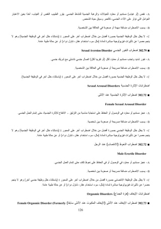 126
A-‫ﻨﻘﺹ‬)‫ﻏﻴﺎﺏ‬ ‫ﺃﻭ‬(‫ﺍﻟﺠﻨﺴﻲ‬ ‫ﻟﻠﻨﺸﺎﻁ‬ ‫ﺍﻟﺠﻨﺴﻴﺔ‬ ‫ﻭﺍﻟﺭﻏﺒﺔ‬ ‫ﻟﻠﺨﻴﺎﻻﺕ‬ ‫ﻤﻌﺎﻭﺩ‬ ‫ﺃﻭ‬ ‫ﻤﺴﺘﺩﻴﻡ‬.‫ﺒﻌﻴﻥ‬ ‫ﹰ‬‫ﺍ‬‫ﺁﺨﺫ‬ ،‫ﺍﻟﻐﻴﺎﺏ‬ ‫ﺃﻭ‬ ‫ﺍﻟﻨﻘﺹ‬ ‫ﺍﻟﻁﺒﻴﺏ‬ ‫ﻴﻘﺭﺭ‬‫ﺍﻻﻋﺘﺒﺎﺭ‬
‫ﺍﻟﺸﺨﺹ‬ ‫ﺤﻴﺎﺓ‬ ‫ﻭﺴﻴﺎﻕ‬ ‫ﻜﺎﻟﻌﻤﺭ‬ ،‫ﺍﻟﺠﻨﺴﻲ‬ ‫ﺍﻷﺩﺍﺀ‬ ‫ﻋﻠﻰ‬ ‫ﺘﺅﺜﺭ‬ ‫ﺍﻟﺘﻲ‬ ‫ﺍﻟﻌﻭﺍﻤل‬.
B-‫ﺍﻟﺸﺨﺼﻴﺔ‬ ‫ﺒﻴﻥ‬ ‫ﺍﻟﻌﻼﻗﺔ‬ ‫ﻓﻲ‬ ‫ﺼﻌﻭﺒﺔ‬ ‫ﺃﻭ‬ ‫ﻤﻬﻤﺔ‬ ‫ﻀﺎﺌﻘﺔ‬ ‫ﺍﻻﻀﻁﺭﺍﺏ‬ ‫ﻴﺴﺒﺏ‬.
C-‫ﺍﻟﻤﺤﻭﺭ‬ ‫ﻋﻠﻰ‬ ‫ﺁﺨﺭ‬ ‫ﺍﻀﻁﺭﺍﺏ‬ ‫ﺨﻼل‬ ‫ﻤﻥ‬ ‫ﺃﻓﻀل‬ ‫ﺒﺼﻭﺭﺓ‬ ‫ﺍﻟﺠﻨﺴﻴﺔ‬ ‫ﺍﻟﻭﻅﻴﻔﺔ‬ ‫ﺨﻠل‬ ‫ﻌﻠل‬‫ﻴ‬ ‫ﻻ‬I)‫ﺍﻟﺠﻨﺴﻴﺔ‬ ‫ﺍﻟﻭﻅﻴﻔﺔ‬ ‫ﻓﻲ‬ ‫ﺁﺨﺭ‬ ‫ﺨﻠل‬ ‫ﺒﺎﺴﺘﺜﻨﺎﺀ‬(‫ﻻ‬ ‫ﻭﻫﻭ‬
‫ﻴﻨﺠﻡ‬‫ﻟﻤﺎﺩﺓ‬ ‫ﻤﺒﺎﺸﺭﺓ‬ ‫ﻓﻴﺯﻴﻭﻟﻭﺠﻴﺔ‬ ‫ﺘﺄﺜﻴﺭﺍﺕ‬ ‫ﻋﻥ‬ ‫ﹰ‬‫ﺍ‬‫ﺤﺼﺭ‬)‫ﺩﻭﺍﺀ‬ ‫ﺘﻨﺎﻭل‬ ،‫ﻋﻘﺎﺭ‬ ‫ﺍﺴﺘﺨﺩﺍﻡ‬ ‫ﺴﻭﺀ‬ ‫ﻤﺜل‬(‫ﻋﺎﻤﺔ‬ ‫ﻁﺒﻴﺔ‬ ‫ﺤﺎﻟﺔ‬ ‫ﻋﻥ‬ ‫ﺃﻭ‬.
■302.79‫ﺍﻟﺠﻨﺴﻲ‬ ‫ﺍﻟﻨﻔﻭﺭ‬ ‫ﺍﻀﻁﺭﺍﺏ‬Sexual Aversion Disorder
A-‫ﻟﻜل‬ ‫ﻤﻌﺎﻭﺩ‬ ‫ﺃﻭ‬ ‫ﻤﺴﺘﺩﻴﻡ‬ ‫ﻭﺘﺠﻨﺏ‬ ‫ﺸﺩﻴﺩ‬ ‫ﻨﻔﻭﺭ‬)‫ﻟﻜل‬ ‫ﹰ‬‫ﺎ‬‫ﺘﻘﺭﻴﺒ‬ ‫ﺃﻭ‬(‫ﺠﻨﺴﻲ‬ ‫ﺸﺭﻴﻙ‬ ‫ﻤﻊ‬ ‫ﺘﻨﺎﺴﻠﻲ‬ ‫ﺠﻨﺴﻲ‬ ‫ﺍﺘﺼﺎل‬.
B-‫ﺍﻻﻀﻁﺭ‬ ‫ﻴﺴﺒﺏ‬‫ﺍﻟﺸﺨﺼﻴﺔ‬ ‫ﺒﻴﻥ‬ ‫ﺍﻟﻌﻼﻗﺔ‬ ‫ﻓﻲ‬ ‫ﺼﻌﻭﺒﺔ‬ ‫ﺃﻭ‬ ‫ﺼﺭﻴﺤﺔ‬ ‫ﻀﺎﺌﻘﺔ‬ ‫ﺍﺏ‬.
C-‫ﺍﻟﻤﺤﻭﺭ‬ ‫ﻋﻠﻰ‬ ‫ﺁﺨﺭ‬ ‫ﺍﻀﻁﺭﺍﺏ‬ ‫ﺨﻼل‬ ‫ﻤﻥ‬ ‫ﺃﻓﻀل‬ ‫ﺒﺼﻭﺭﺓ‬ ‫ﺍﻟﺠﻨﺴﻴﺔ‬ ‫ﺍﻟﻭﻅﻴﻔﺔ‬ ‫ﺨﻠل‬ ‫ﻴﻌﻠل‬ ‫ﻻ‬I)‫ﺍﻟﺠﻨﺴﻴﺔ‬ ‫ﺍﻟﻭﻅﻴﻔﺔ‬ ‫ﻓﻲ‬ ‫ﺁﺨﺭ‬ ‫ﺨﻠل‬ ‫ﺒﺎﺴﺘﺜﻨﺎﺀ‬.(
‫ﺍﻟﺠﻨﺴﻴﺔ‬ ‫ﺍﻹﺜﺎﺭﺓ‬ ‫ﺍﻀﻁﺭﺍﺒﺎﺕ‬Sexual Arousal Disorders
■302.72‫ﺍﻷﻨﺜﻰ‬ ‫ﻋﻨﺩ‬ ‫ﺍﻟﺠﻨﺴﻴﺔ‬ ‫ﺍﻹﺜﺎﺭﺓ‬ ‫ﺍﻀﻁﺭﺍﺏ‬
Female Sexual Arousal Disorder
A-‫ﺍﻟﺠﻨﺴﻲ‬ ‫ﺍﻟﻌﻤل‬ ‫ﺇﺘﻤﺎﻡ‬ ‫ﺤﺘﻰ‬ ،‫ﺍﻟﺠﻨﺴﻴﺔ‬ ‫ﻟﻺﺜﺎﺭﺓ‬ ‫ﺍﻻﻨﺘﻔﺎﺥ‬ ‫ـ‬ ‫ﺍﻟﺘﺯﻟﻴﻕ‬ ‫ﻤﻥ‬ ‫ﻤﻨﺎﺴﺒﺔ‬ ‫ﺍﺴﺘﺠﺎﺒﺔ‬ ‫ﻋﻠﻰ‬ ‫ﺍﻟﺤﻔﺎﻅ‬ ‫ﺃﻭ‬ ‫ﺍﻟﻭﺼﻭل‬ ‫ﻓﻲ‬ ‫ﻤﻌﺎﻭﺩ‬ ‫ﺃﻭ‬ ‫ﻤﺴﺘﺩﻴﻡ‬ ‫ﻋﺠﺯ‬.
B-‫ﺸﺨﺼﻴﺔ‬ ‫ﺒﻴﻥ‬ ‫ﺼﻌﻭﺒﺔ‬ ‫ﺃﻭ‬ ‫ﺼﺭﻴﺤﺔ‬ ‫ﻀﺎﺌﻘﺔ‬ ‫ﺍﻻﻀﻁﺭﺍﺏ‬ ‫ﻴﺴﺒﺏ‬.
C-‫ﺍ‬ ‫ﺨﻼل‬ ‫ﻤﻥ‬ ‫ﺃﻓﻀل‬ ‫ﺒﺼﻭﺭﺓ‬ ‫ﺍﻟﺠﻨﺴﻲ‬ ‫ﺍﻟﻭﻅﻴﻔﺔ‬ ‫ﺨﻠل‬ ‫ﻴﻌﻠل‬ ‫ﻻ‬‫ﺍﻟﻤﺤﻭﺭ‬ ‫ﻋﻠﻰ‬ ‫ﺁﺨﺭ‬ ‫ﻀﻁﺭﺍﺏ‬I)‫ﺍﻟﺠﻨﺴﻴﺔ‬ ‫ﺍﻟﻭﻅﻴﻔﺔ‬ ‫ﻓﻲ‬ ‫ﺁﺨﺭ‬ ‫ﺨﻠل‬ ‫ﺒﺎﺴﺘﺜﻨﺎﺀ‬(‫ﻻ‬ ‫ﻭﻫﻭ‬
‫ﻟﻤﺎﺩﺓ‬ ‫ﻤﺒﺎﺸﺭﺓ‬ ‫ﻓﻴﺯﻴﻭﻟﻭﺠﻴﺔ‬ ‫ﺘﺄﺜﻴﺭﺍﺕ‬ ‫ﻋﻥ‬ ‫ﹰ‬‫ﺍ‬‫ﺤﺼﺭ‬ ‫ﻴﻨﺠﻡ‬)‫ﺩﻭﺍﺀ‬ ‫ﺘﻨﺎﻭل‬ ،‫ﻋﻘﺎﺭ‬ ‫ﺍﺴﺘﺨﺩﺍﻡ‬ ‫ﺴﻭﺀ‬ ،‫ﻤﺜل‬(‫ﻋﺎﻤﺔ‬ ‫ﻁﺒﻴﺔ‬ ‫ﺤﺎﻟﺔ‬ ‫ﻋﻥ‬ ‫ﺃﻭ‬.
■302.72‫ﺍﻟﻨﻌﻭﻅ‬ ‫ﺍﻀﻁﺭﺍﺏ‬)‫ﺍﻻﻨﺘﺼﺎﺏ‬(‫ﺍﻟﺭﺠل‬ ‫ﻋﻨﺩ‬
Male Erectile Disorder
A-‫ﻤﺴﺘﺩﻴﻡ‬ ‫ﻋﺠﺯ‬‫ﺍﻟﺠﻨﺴﻲ‬ ‫ﺍﻟﻌﻤل‬ ‫ﺇﺘﻤﺎﻡ‬ ‫ﺤﺘﻰ‬ ‫ﻜﺎﻑ‬ ‫ﻨﻌﻭﻅ‬ ‫ﻋﻠﻰ‬ ‫ﺍﻟﺤﻔﺎﻅ‬ ‫ﻓﻲ‬ ‫ﺃﻭ‬ ‫ﺍﻟﻭﺼﻭل‬ ‫ﻓﻲ‬ ‫ﻤﻌﺎﻭﺩ‬ ‫ﺃﻭ‬.
B-‫ﺸﺨﺼﻴﺔ‬ ‫ﺒﻴﻥ‬ ‫ﺼﻌﻭﺒﺔ‬ ‫ﺃﻭ‬ ‫ﺼﺭﻴﺤﺔ‬ ‫ﻀﺎﺌﻘﺔ‬ ‫ﺍﻻﻀﻁﺭﺍﺏ‬ ‫ﻴﺴﺒﺏ‬.
C-‫ﺍﻟﻤﺤﻭﺭ‬ ‫ﻋﻠﻰ‬ ‫ﺁﺨﺭ‬ ‫ﺍﻀﻁﺭﺍﺏ‬ ‫ﺨﻼل‬ ‫ﻤﻥ‬ ‫ﺃﻓﻀل‬ ‫ﺒﺼﻭﺭﺓ‬ ‫ﺍﻻﻨﺘﺼﺎﺒﻲ‬ ‫ﺍﻟﻭﻅﻴﻔﺔ‬ ‫ﺨﻠل‬ ‫ﻴﻌﻠل‬ ‫ﻻ‬I)‫ﺁﺨﺭ‬ ‫ﺠﻨﺴﻲ‬ ‫ﻭﻅﻴﻔﺔ‬ ‫ﺨﻠل‬ ‫ﺒﺎﺴﺘﺜﻨﺎﺀ‬(‫ﻴﻨﺠﻡ‬ ‫ﻻ‬ ‫ﻭﻫﻭ‬
‫ﻓﻴﺯ‬ ‫ﺘﺄﺜﻴﺭﺍﺕ‬ ‫ﻋﻥ‬ ‫ﹰ‬‫ﺍ‬‫ﺤﺼﺭ‬‫ﻟﻤﺎﺩﺓ‬ ‫ﻤﺒﺎﺸﺭﺓ‬ ‫ﻴﻭﻟﻭﺠﻴﺔ‬)‫ﺩﻭﺍﺀ‬ ‫ﺘﻨﺎﻭل‬ ،‫ﻋﻘﺎﺭ‬ ‫ﺍﺴﺘﺨﺩﺍﻡ‬ ‫ﺴﻭﺀ‬ ،‫ﻤﺜل‬(‫ﻋﺎﻤﺔ‬ ‫ﻁﺒﻴﺔ‬ ‫ﺤﺎﻟﺔ‬ ‫ﻋﻥ‬ ‫ﺃﻭ‬.
‫ﺍﻹﻴﻐﺎﻑ‬ ‫ﺍﻀﻁﺭﺍﺒﺎﺕ‬)‫ﺍﻟﺠﻤﺎﻉ‬ ‫ﻫﺯﺓ‬(Orgasmic Disorders
■302.73‫ﺍﻷﻨﺜﻰ‬ ‫ﻋﻨﺩ‬ ‫ﺍﻹﻴﻐﺎﻑ‬ ‫ﺍﻀﻁﺭﺍﺏ‬)‫ﹰ‬‫ﺎ‬‫ﺴﺎﺒﻘ‬ ‫ﺍﻷﻨﺜﻰ‬ ‫ﻋﻨﺩ‬ ‫ﺍﻟﻤﻜﺒﻭﺕ‬ ‫ﺍﻹﻴﻐﺎﻑ‬(Female Orgasmic Disorder (Formerly
 