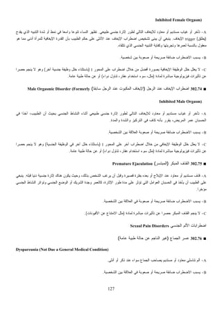 127
Inhibited Female Orgasm)
A-‫ﻁﺒﻴﻌﻲ‬ ‫ﺠﻨﺴﻲ‬ ‫ﺇﺜﺎﺭﺓ‬ ‫ﻟﻁﻭﺭ‬ ‫ﺍﻟﺘﺎﻟﻲ‬ ‫ﻟﻺﻴﻐﺎﻑ‬ ‫ﻤﻌﺎﻭﺩ‬ ‫ﺃﻭ‬ ‫ﻤﺴﺘﺩﻴﻡ‬ ‫ﻏﻴﺎﺏ‬ ‫ﺃﻭ‬ ‫ﺘﺄﺨﺭ‬.‫ﻴﻘﺩﺡ‬ ‫ﺍﻟﺫﻱ‬ ‫ﺍﻟﺘﻨﺒﻴﻪ‬ ‫ﺸﺩﺓ‬ ‫ﺃﻭ‬ ‫ﻨﻤﻁ‬ ‫ﻓﻲ‬ ‫ﹰ‬‫ﺎ‬‫ﻭﺍﺴﻌ‬ ‫ﹰ‬‫ﺎ‬‫ﺘﻨﻭﻋ‬ ‫ﺍﻟﻨﺴﺎﺀ‬ ‫ﹸﻅﻬﺭ‬‫ﺘ‬
)‫ِﻕ‬‫ﻠ‬‫ﻁ‬‫ﻴ‬(trigger‫ﺍﻹﻴﻐﺎﻑ‬.‫ﺃﺩﻨﻰ‬ ‫ﻟﻠﻤﺭﺃﺓ‬ ‫ﺍﻹﻴﻐﺎﻓﻴﺔ‬ ‫ﺍﻟﻘﺩﺭﺓ‬ ‫ﺒﺄﻥ‬ ‫ﺍﻟﻁﺒﻴﺏ‬ ‫ﺤﻜﻡ‬ ‫ﻋﻠﻰ‬ ‫ﺍﻷﻨﺜﻰ‬ ‫ﻋﻨﺩ‬ ‫ﺍﻹﻴﻐﺎﻑ‬ ‫ﺍﻀﻁﺭﺍﺏ‬ ‫ﺘﺸﺨﻴﺹ‬ ‫ﻴﺒﻨﻰ‬ ‫ﺃﻥ‬ ‫ﻴﻨﺒﻐﻲ‬‫ﻫﻭ‬ ‫ﻤﻤﺎ‬
‫ﺘﺘﻠﻘﺎﻩ‬ ‫ﺍﻟﺫﻱ‬ ‫ﺍﻟﺠﻨﺴﻲ‬ ‫ﺍﻟﺘﻨﺒﻴﻪ‬ ‫ﻭﻜﻔﺎﻴﺔ‬ ‫ﻭﺘﺠﺭﺒﺘﻬﺎ‬ ‫ﻟﻌﻤﺭﻫﺎ‬ ‫ﺒﺎﻟﻨﺴﺒﺔ‬ ‫ﻤﻌﻘﻭل‬.
B-‫ﺸﺨﺼﻴﺔ‬ ‫ﺒﻴﻥ‬ ‫ﺼﻌﻭﺒﺔ‬ ‫ﺃﻭ‬ ‫ﺼﺭﻴﺤﺔ‬ ‫ﻀﺎﺌﻘﺔ‬ ‫ﺍﻻﻀﻁﺭﺍﺏ‬ ‫ﻴﺴﺒﺏ‬.
C-‫ﺍﻟﻤﺤﻭﺭ‬ ‫ﻋﻠﻰ‬ ‫ﺍﻀﻁﺭﺍﺏ‬ ‫ﺨﻼل‬ ‫ﻤﻥ‬ ‫ﺃﻓﻀل‬ ‫ﺒﺼﻭﺭﺓ‬ ‫ﺍﻹﻴﻐﺎﻓﻴﺔ‬ ‫ﺍﻟﻭﻅﻴﻔﺔ‬ ‫ﺨﻠل‬ ‫ﻴﻌﻠل‬ ‫ﻻ‬I)‫ﺁﺨﺭ‬ ‫ﺠﻨﺴﻴﺔ‬ ‫ﻭﻅﻴﻔﺔ‬ ‫ﺨﻠل‬ ‫ﺒﺎﺴﺘﺜﻨﺎﺀ‬(‫ﹰ‬‫ﺍ‬‫ﺤﺼﺭ‬ ‫ﻴﻨﺠﻡ‬ ‫ﻻ‬ ‫ﻭﻫﻭ‬
‫ﻓﻴﺯ‬ ‫ﺘﺄﺜﻴﺭﺍﺕ‬ ‫ﻋﻥ‬‫ﻟﻤﺎﺩﺓ‬ ‫ﻤﺒﺎﺸﺭﺓ‬ ‫ﻴﻭﻟﻭﺠﻴﺔ‬)‫ﺩﻭﺍﺀ‬ ‫ﺘﻨﺎﻭل‬ ،‫ﻋﻘﺎﺭ‬ ‫ﺍﺴﺘﺨﺩﺍﻡ‬ ‫ﺴﻭﺀ‬ ،‫ﻤﺜل‬(‫ﻋﺎﻤﺔ‬ ‫ﻁﺒﻴﺔ‬ ‫ﺤﺎﻟﺔ‬ ‫ﻋﻥ‬ ‫ﺃﻭ‬.
■302.74‫ﺍﻟﺭﺠل‬ ‫ﻋﻨﺩ‬ ‫ﺍﻹﻴﻐﺎﻑ‬ ‫ﺍﻀﻁﺭﺍﺏ‬)‫ﹰ‬‫ﺎ‬‫ﺴﺎﺒﻘ‬ ‫ﺍﻟﺭﺠل‬ ‫ﻋﻨﺩ‬ ‫ﺍﻟﻤﻜﺒﻭﺕ‬ ‫ﺍﻹﻴﻐﺎﻑ‬(Male Orgasmic Disorder (Formerly
Inhibited Male Orgasm)
A-‫ﻟ‬ ‫ﺍﻟﺘﺎﻟﻲ‬ ‫ﻟﻺﻴﻐﺎﻑ‬ ‫ﻤﻌﺎﻭﺩ‬ ‫ﺃﻭ‬ ‫ﻤﺴﺘﺩﻴﻡ‬ ‫ﻏﻴﺎﺏ‬ ‫ﺃﻭ‬ ‫ﺘﺄﺨﺭ‬‫ﻓﻲ‬ ‫ﹰ‬‫ﺍ‬‫ﺁﺨﺫ‬ ،‫ﺍﻟﻁﺒﻴﺏ‬ ‫ﺃﻥ‬ ‫ﺒﺤﻴﺙ‬ ‫ﺍﻟﺠﻨﺴﻲ‬ ‫ﺍﻟﻨﺸﺎﻁ‬ ‫ﺃﺜﻨﺎﺀ‬ ‫ﻁﺒﻴﻌﻲ‬ ‫ﺠﻨﺴﻲ‬ ‫ﺇﺜﺎﺭﺓ‬ ‫ﻁﻭﺭ‬
‫ﻭﺍﻟﻤﺩﺓ‬ ‫ﻭﺍﻟﺸﺩﺓ‬ ‫ﺍﻟﺘﺭﻜﻴﺯ‬ ‫ﻓﻲ‬ ‫ﻜﺎﻑ‬ ‫ﺒﺄﻨﻪ‬ ‫ﻴﻘﺭﺭ‬ ،‫ﺍﻟﻤﺭﻴﺽ‬ ‫ﻋﻤﺭ‬ ‫ﺍﻟﺤﺴﺒﺎﻥ‬.
B-‫ﺍﻟﺸﺨﺼﻴﺔ‬ ‫ﺒﻴﻥ‬ ‫ﺍﻟﻌﻼﻗﺔ‬ ‫ﺼﻌﻭﺒﺔ‬ ‫ﺃﻭ‬ ‫ﺼﺭﻴﺤﺔ‬ ‫ﻀﺎﺌﻘﺔ‬ ‫ﺍﻻﻀﻁﺭﺍﺏ‬ ‫ﻴﺴﺒﺏ‬.
C-‫ﺍﻟﻤﺤﻭﺭ‬ ‫ﻋﻠﻰ‬ ‫ﺁﺨﺭ‬ ‫ﺍﻀﻁﺭﺍﺏ‬ ‫ﺨﻼل‬ ‫ﻤﻥ‬ ‫ﺍﻹﻴﻐﺎﻓﻲ‬ ‫ﺍﻟﻭﻅﻴﻔﺔ‬ ‫ﺨﻠل‬ ‫ﻴﻌﻠل‬ ‫ﻻ‬I)‫ﺒﺎﺴﺘﺜﻨ‬‫ﺍﻟﺠﻨﺴﻴﺔ‬ ‫ﺍﻟﻭﻅﻴﻔﺔ‬ ‫ﻓﻲ‬ ‫ﺁﺨﺭ‬ ‫ﺨﻠل‬ ‫ﺎﺀ‬(‫ﹰ‬‫ﺍ‬‫ﺤﺼﺭ‬ ‫ﻴﻨﺠﻡ‬ ‫ﻻ‬ ‫ﻭﻫﻭ‬
‫ﻟﻤﺎﺩﺓ‬ ‫ﻤﺒﺎﺸﺭﺓ‬ ‫ﻓﻴﺯﻴﻭﻟﻭﺠﻴﺔ‬ ‫ﺘﺄﺜﻴﺭﺍﺕ‬ ‫ﻋﻥ‬)‫ﺩﻭﺍﺀ‬ ‫ﺘﻨﺎﻭل‬ ،‫ﻋﻘﺎﺭ‬ ‫ﺍﺴﺘﺨﺩﺍﻡ‬ ‫ﺴﻭﺀ‬ ‫ﻤﺜل‬(‫ﻋﺎﻤﺔ‬ ‫ﻁﺒﻴﺔ‬ ‫ﺤﺎﻟﺔ‬ ‫ﻋﻥ‬ ‫ﺃﻭ‬.
■302.75‫ﺍﻟﻤﺒﻜﺭ‬ ‫ﺍﻟﻘﺫﻑ‬)‫ﺍﻟﻤﺒﺘﺴﺭ‬(Premature Ejaculation
A-‫ﺃ‬ ‫ﻭﻗﺒل‬ ‫ﻗﺼﻴﺭﺓ‬ ‫ﺒﻔﺘﺭﺓ‬ ‫ﺒﻌﺩﻩ‬ ‫ﺃﻭ‬ ‫ﺍﻹﻴﻼﺝ‬ ‫ﻋﻨﺩ‬ ‫ﻤﻌﺎﻭﺩ‬ ‫ﺃﻭ‬ ‫ﻤﺴﺘﺩﻴﻡ‬ ‫ﻗﺫﻑ‬‫ﻗﺒﻠﻪ‬ ‫ﺩﻨﻴﺎ‬ ‫ﺠﻨﺴﻴﺔ‬ ‫ﺇﺜﺎﺭﺓ‬ ‫ﻫﻨﺎﻙ‬ ‫ﻴﻜﻭﻥ‬ ‫ﻭﺤﻴﺙ‬ ،‫ﺒﺫﻟﻙ‬ ‫ﺍﻟﺸﺨﺹ‬ ‫ﻴﺭﻏﺏ‬ ‫ﻥ‬.‫ﻴﻨﺒﻐﻲ‬
‫ﺍﻟﺠﻨﺴﻲ‬ ‫ﺍﻟﻨﺸﺎﻁ‬ ‫ﻭﺘﻭﺍﺘﺭ‬ ‫ﺍﻟﺠﻨﺴﻲ‬ ‫ﺍﻟﻭﻀﻊ‬ ‫ﺃﻭ‬ ‫ﺍﻟﺸﺭﻴﻙ‬ ‫ﺓ‬‫ﺩ‬ِ‫ﺠ‬‫ﻭ‬ ‫ﻜﺎﻟﻌﻤﺭ‬ ،‫ﺍﻹﺜﺎﺭﺓ‬ ‫ﻁﻭﺭ‬ ‫ﻤﺩﺓ‬ ‫ﻋﻠﻰ‬ ‫ﺘﺅﺜﺭ‬ ‫ﺍﻟﺘﻲ‬ ‫ﺍﻟﻌﻭﺍﻤل‬ ‫ﺍﻟﺤﺴﺒﺎﻥ‬ ‫ﻓﻲ‬ ‫ﻴﺄﺨﺫ‬ ‫ﺃﻥ‬ ‫ﺍﻟﻁﺒﻴﺏ‬ ‫ﻋﻠﻰ‬
‫ﹰ‬‫ﺍ‬‫ﻤﺅﺨﺭ‬.
B-‫ﺍﻟﺸﺨﺼ‬ ‫ﺒﻴﻥ‬ ‫ﺍﻟﻌﻼﻗﺔ‬ ‫ﻓﻲ‬ ‫ﺼﻌﻭﺒﺔ‬ ‫ﺃﻭ‬ ‫ﺼﺭﻴﺤﺔ‬ ‫ﻀﺎﺌﻘﺔ‬ ‫ﺍﻻﻀﻁﺭﺍﺏ‬ ‫ﻴﺴﺒﺏ‬‫ﻴﺔ‬.
C-‫ﻟﻤﺎﺩﺓ‬ ‫ﻤﺒﺎﺸﺭﺓ‬ ‫ﺘﺄﺜﻴﺭﺍﺕ‬ ‫ﻋﻥ‬ ‫ﹰ‬‫ﺍ‬‫ﺤﺼﺭ‬ ‫ﺍﻟﻤﺒﻜﺭ‬ ‫ﺍﻟﻘﺫﻑ‬ ‫ﻴﻨﺠﻡ‬ ‫ﻻ‬)‫ﺍﻷﻓﻴﻭﻨﺎﺕ‬ ‫ﻋﻥ‬ ‫ﺍﻻﻤﺘﻨﺎﻉ‬ ‫ﻤﺜل‬.(
‫ﺍﻟﺠﻨﺴﻲ‬ ‫ﺍﻷﻟﻡ‬ ‫ﺍﻀﻁﺭﺍﺒﺎﺕ‬Sexual Pain Disorders
■302.76‫ﺍﻟﺠﻤﺎﻉ‬ ‫ﺴﺭ‬‫ﻋ‬)‫ﻋﺎﻤﺔ‬ ‫ﻁﺒﻴﺔ‬ ‫ﺤﺎﻟﺔ‬ ‫ﻋﻥ‬ ‫ﺍﻟﻨﺎﺠﻡ‬ ‫ﻏﻴﺭ‬(
Dyspareunia (Not Due a General Medical Condition)
A-‫ﺃﻭ‬ ‫ﻤﻌﺎﻭﺩ‬ ‫ﺘﻨﺎﺴﻠﻲ‬ ‫ﺃﻟﻡ‬‫ﺃﻨﺜﻰ‬ ‫ﺃﻭ‬ ‫ﺫﻜﺭ‬ ‫ﻋﻨﺩ‬ ‫ﺴﻭﺍﺀ‬ ‫ﺍﻟﺠﻤﺎﻉ‬ ‫ﻴﺼﺎﺤﺏ‬ ‫ﻤﺴﺘﺩﻴﻡ‬.
B-‫ﺍﻟﺸﺨﺼﻴﺔ‬ ‫ﺒﻴﻥ‬ ‫ﺍﻟﻌﻼﻗﺔ‬ ‫ﻓﻲ‬ ‫ﺼﻌﻭﺒﺔ‬ ‫ﺃﻭ‬ ‫ﺼﺭﻴﺤﺔ‬ ‫ﻀﺎﺌﻘﺔ‬ ‫ﺍﻻﻀﻁﺭﺍﺏ‬ ‫ﻴﺴﺒﺏ‬.
 