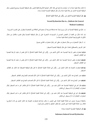 129
‫ﻤﺎﺩﺓ‬ ‫ﺍﺴﺘﺨﺩﺍﻡ‬ ‫ﺃﻭ‬ ‫ﻤﺎ‬ ‫ﻋﺎﻤﺔ‬ ‫ﻁﺒﻴﺔ‬ ‫ﺤﺎﻟﺔ‬ ‫ﻜﺎﻨﺕ‬ ‫ﺇﺫﺍ‬)‫ﻟﻸﺩﻭﻴﺔ‬ ‫ﺍﻟﺠﺎﻨﺒﻴﺔ‬ ‫ﺍﻵﺜﺎﺭ‬ ‫ﺫﻟﻙ‬ ‫ﻓﻲ‬ ‫ﺒﻤﺎ‬(‫ﺨﻠل‬ ،‫ﺘﺸﺨﻴﺹ‬ ‫ﻴﻭﻀﻊ‬ ،‫ﺍﻟﺠﻨﺴﻴﺔ‬ ‫ﺍﻟﻭﻅﻴﻔﺔ‬ ‫ﺨﻠل‬ ‫ﻟﺘﻔﺴﻴﺭ‬ ‫ﻜﺎﻓﻴﺔ‬
‫ﻭ‬ ‫ﻋﺎﻤﺔ‬ ‫ﻁﺒﻴﺔ‬ ‫ﺤﺎﻟﺔ‬ ‫ﻋﻥ‬ ‫ﺍﻟﻨﺎﺠﻡ‬ ‫ﺍﻟﺠﻨﺴﻴﺔ‬ ‫ﺍﻟﻭﻅﻴﻔﺔ‬/‫ﺒﻤﺎ‬ ‫ﺍﻟﻤﺤﺩﺙ‬ ‫ﺍﻟﺠﻨﺴﻴﺔ‬ ‫ﺍﻟﻭﻅﻔﻴﺔ‬ ‫ﺨﻠل‬ ‫ﺃﻭ‬‫ﺩﺓ‬.
■‫ﻋﻥ‬ ‫ﺍﻟﻨﺎﺠﻡ‬ ‫ﺍﻟﺠﻨﺴﻴﺔ‬ ‫ﺍﻟﻭﻅﻴﻔﺔ‬ ‫ﺨﻠل‬]...‫ﺍﻟﻌﺎﻤﺔ‬ ‫ﺍﻟﻁﺒﻴﺔ‬ ‫ﺍﻟﺤﺎﻟﺔ‬ ‫ﺇﻟﻰ‬ ‫ﺃﺸﺭ‬[
Sexual Dysfunction Due to... [Indicate the General
Medical Condition]
A-‫ﺍﻟﺼ‬ ‫ﻋﻠﻰ‬ ‫ﺘﺴﻴﻁﺭﺍﻥ‬ ‫ﺍﻟﺸﺨﺼﻴﺔ‬ ‫ﺒﻴﻥ‬ ‫ﺍﻟﻌﻼﻗﺔ‬ ‫ﻓﻲ‬ ‫ﺼﻌﻭﺒﺔ‬ ‫ﺃﻭ‬ ‫ﺼﺭﻴﺤﺔ‬ ‫ﻀﺎﺌﻘﺔ‬ ‫ﻋﻨﻪ‬ ‫ﻴﻨﺸﺄ‬ ‫ﹰ‬‫ﺎ‬‫ﺴﺭﻴﺭﻴ‬ ‫ﺸﺄﻥ‬ ‫ﺫﻭ‬ ‫ﺍﻟﺠﻨﺴﻴﺔ‬ ‫ﺍﻟﻭﻅﻴﻔﺔ‬ ‫ﻓﻲ‬ ‫ﺨﻠل‬‫ﺍﻟﺴﺭﻴﺭﻴﺔ‬ ‫ﻭﺭﺓ‬.
B-‫ﺨﻼل‬ ‫ﻤﻥ‬ ‫ﺒﺎﻟﻜﺎﻤل‬ ‫ﺘﻔﺴﻴﺭﻩ‬ ‫ﻴﻤﻜﻥ‬ ‫ﺍﻟﺠﻨﺴﻴﺔ‬ ‫ﺍﻟﻭﻅﻴﻔﺔ‬ ‫ﺨﻠل‬ ‫ﺃﻥ‬ ‫ﻋﻠﻰ‬ ‫ﺍﻟﻤﺨﺒﺭﻴﺔ‬ ‫ﺍﻟﻤﻭﺠﻭﺩﺍﺕ‬ ‫ﺃﻭ‬ ‫ﺍﻟﺠﺴﺩﻱ‬ ‫ﺍﻟﻔﺤﺹ‬ ‫ﺃﻭ‬ ‫ﺍﻟﻘﺼﺔ‬ ‫ﻤﻥ‬ ‫ﺩﻻﺌل‬ ‫ﺜﻤﺔ‬
‫ﻤﺎ‬ ‫ﻋﺎﻤﺔ‬ ‫ﻁﺒﻴﺔ‬ ‫ﻟﺤﺎﻟﺔ‬ ‫ﺍﻟﻤﺒﺎﺸﺭﺓ‬ ‫ﺍﻟﻔﻴﺯﻴﻭﻟﻭﺠﻴﺔ‬ ‫ﺍﻟﺘﺄﺜﻴﺭﺍﺕ‬.
C-‫ﺁﺨﺭ‬ ‫ﻋﻘﻠﻲ‬ ‫ﺍﻀﻁﺭﺍﺏ‬ ‫ﺨﻼل‬ ‫ﻤﻥ‬ ‫ﺍﻻﻀﻁﺭﺍﺏ‬ ‫ﻴﻌﻠل‬ ‫ﻻ‬)‫ﺠﺴﻴﻡ‬ ‫ﺍﻜﺘﺌﺎﺒﻲ‬ ‫ﺍﻀﻁﺭﺍﺏ‬ ‫ﻤﺜل‬.(
‫ﺍﺨﺘﺭ‬‫ﺍﻟﻤﺴﻴﻁﺭ‬ ‫ﺍﻟﺠﻨﺴﻴﺔ‬ ‫ﺍﻟﻭﻅﻴﻔﺔ‬ ‫ﺨﻠل‬ ‫ﻋﻠﻰ‬ ‫ﹰ‬‫ﺍ‬‫ﺍﻋﺘﻤﺎﺩ‬ ‫ﻭﺍﻟﻤﺼﻁﻠﺢ‬ ‫ﺍﻟﺘﺭﻤﻴﺯ‬:
625.8‫ﻋﻥ‬ ‫ﺍﻟﻨﺎﺠﻡ‬ ‫ﺍﻷﻨﺜﻰ‬ ‫ﻋﻨﺩ‬ ‫ﺍﻟﺠﻨﺴﻴﺔ‬ ‫ﺍﻟﺭﻏﺒﺔ‬ ‫ﻨﻘﺹ‬ ‫ﺍﻀﻁﺭﺍﺏ‬] ...‫ﺍﻟﻌﺎﻤﺔ‬ ‫ﺍﻟﻁﺒﻴﺔ‬ ‫ﺍﻟﺤﺎﻟﺔ‬ ‫ﺇﻟﻰ‬ ‫ﺃﺸﺭ‬[:‫ﺍﻟﺠﻨﺴﻴﺔ‬ ‫ﺍﻟﺭﻏﺒﺔ‬ ‫ﻏﻴﺎﺏ‬ ‫ﺃﻭ‬ ‫ﻨﻘﺹ‬ ‫ﻜﺎﻥ‬ ‫ﺇﺫﺍ‬
‫ﺍﻟﻤﺴﻴﻁﺭ‬ ‫ﺍﻟﺘﻅﺎﻫﺭ‬ ‫ﻫﻭ‬.
608.89‫ﻋﻥ‬ ‫ﺍﻟﻨﺎﺠﻡ‬ ‫ﺍﻟﺫﻜﺭ‬ ‫ﻋﻨﺩ‬ ‫ﺍﻟﺠﻨﺴﻴﺔ‬ ‫ﺍﻟﺭﻏﺒﺔ‬ ‫ﻨﻘﺹ‬ ‫ﺍﻀﻁﺭﺍﺏ‬.] ..‫ﺍﻟﻌﺎﻤﺔ‬ ‫ﺍﻟﻁﺒﻴﺔ‬ ‫ﺍﻟﺤﺎﻟﺔ‬ ‫ﺇﻟﻰ‬ ‫ﺃﺸﺭ‬[:‫ﺍﻟﺠﻨﺴﻴﺔ‬ ‫ﺍﻟﺭﻏﺒﺔ‬ ‫ﻏﻴﺎﺏ‬ ‫ﺃﻭ‬ ‫ﻨﻘﺹ‬ ‫ﻜﺎﻥ‬ ‫ﺇﺫﺍ‬
‫ﺍﻟﻤﺴﻴﻁﺭ‬ ‫ﺍﻟﺘﻅﺎﻫﺭ‬ ‫ﻫﻭ‬.
607.84‫ﻋﻥ‬ ‫ﺍﻟﻨﺎﺠﻡ‬ ‫ﺍﻟﺫﻜﺭ‬ ‫ﻋﻨﺩ‬ ‫ﺍﻟﻨﻌﻭﻅ‬ ‫ﺍﻀﻁﺭﺍﺏ‬] ...‫ﺍﻟﻌﺎﻤﺔ‬ ‫ﺍﻟﻁﺒﻴﺔ‬ ‫ﺍﻟﺤﺎﻟﺔ‬ ‫ﺇﻟﻰ‬ ‫ﺃﺸﺭ‬[:‫ﺍﻟﺘﻅﺎﻫﺭ‬ ‫ﻫﻭ‬ ‫ﺍﻟﺫﻜﺭ‬ ‫ﻋﻨﺩ‬ ‫ﺍﻟﻨﻌﻭﻅﻴﺔ‬ ‫ﺍﻟﻭﻅﻴﻔﺔ‬ ‫ﺨﻠل‬ ‫ﻜﺎﻥ‬ ‫ﺇﺫﺍ‬
‫ﺍﻟﻤﺴﻴﻁﺭ‬.
625.0‫ﺍﻟ‬ ‫ﺍﻷﻨﺜﻰ‬ ‫ﻋﻨﺩ‬ ‫ﺍﻟﺠﻤﺎﻉ‬ ‫ﺴﺭ‬‫ﻋ‬‫ﻋﻥ‬ ‫ﻨﺎﺠﻡ‬] ...‫ﺍﻟﻌﺎﻤﺔ‬ ‫ﺍﻟﻁﺒﻴﺔ‬ ‫ﺍﻟﺤﺎﻟﺔ‬ ‫ﺇﻟﻰ‬ ‫ﺃﺸﺭ‬[:‫ﺍﻟﻤﺴﻴﻁﺭ‬ ‫ﺍﻟﺘﻅﺎﻫﺭ‬ ‫ﻫﻭ‬ ‫ﻟﻠﺠﻤﺎﻉ‬ ‫ﺍﻟﻤﺼﺎﺤﺏ‬ ‫ﺍﻷﻟﻡ‬ ‫ﻜﺎﻥ‬ ‫ﺇﺫﺍ‬.
608.89‫ﻋﻥ‬ ‫ﺍﻟﻨﺎﺠﻡ‬ ‫ﺍﻟﺫﻜﺭ‬ ‫ﻋﻨﺩ‬ ‫ﺍﻟﺠﻤﺎﻉ‬ ‫ﺴﺭ‬‫ﻋ‬] ...‫ﺍﻟﻌﺎﻤﺔ‬ ‫ﺍﻟﻁﺒﻴﺔ‬ ‫ﺍﻟﺤﺎﻟﺔ‬ ‫ﺇﻟﻰ‬ ‫ﺃﺸﺭ‬[:‫ﺍﻟﻤﺴﻴﻁﺭ‬ ‫ﺍﻟﺘﻅﺎﻫﺭ‬ ‫ﻫﻭ‬ ‫ﻟﻠﺠﻤﺎﻉ‬ ‫ﺍﻟﻤﺼﺎﺤﺏ‬ ‫ﺍﻷﻟﻡ‬ ‫ﻜﺎﻥ‬ ‫ﺇﺫﺍ‬.
625.8‫ﺍﻷﻨ‬ ‫ﻋﻨﺩ‬ ‫ﺍﻟﺠﻨﺴﻴﺔ‬ ‫ﺍﻟﻭﻅﻴﻔﺔ‬ ‫ﻓﻲ‬ ‫ﺁﺨﺭ‬ ‫ﺨﻠل‬‫ﻋﻥ‬ ‫ﻨﺎﺠﻡ‬ ‫ﺜﻰ‬] ...‫ﺍﻟﻌﺎﻤﺔ‬ ‫ﺍﻟﻁﺒﻴﺔ‬ ‫ﺍﻟﺤﺎﻟﺔ‬ ‫ﺇﻟﻰ‬ ‫ﺃﺸﺭ‬[:‫ﺍﻟﻤﺴﻴﻁﺭ‬ ‫ﻫﻭ‬ ‫ﻤﺎ‬ ‫ﺁﺨﺭ‬ ‫ﺘﻅﺎﻫﺭ‬ ‫ﻜﺎﻥ‬ ‫ﺇﺫﺍ‬)‫ﻤﺜل‬
‫ﺍﻹﻴﻐﺎﻑ‬ ‫ﺍﻀﻁﺭﺍﺏ‬(‫ﺘﻅﺎﻫﺭ‬ ‫ﺃﻱ‬ ‫ﻴﺴﻴﻁﺭ‬ ‫ﻟﻡ‬ ‫ﺇﺫﺍ‬ ‫ﺃﻭ‬.
608.89‫ﻋﻥ‬ ‫ﻨﺎﺠﻡ‬ ‫ﺍﻟﺫﻜﺭ‬ ‫ﻋﻨﺩ‬ ‫ﺍﻟﺠﻨﺴﻴﺔ‬ ‫ﺍﻟﻭﻅﻴﻔﺔ‬ ‫ﻓﻲ‬ ‫ﺁﺨﺭ‬ ‫ﺨﻠل‬] ...‫ﺍﻟﻌﺎﻤﺔ‬ ‫ﺍﻟﻁﺒﻴﺔ‬ ‫ﺍﻟﺤﺎﻟﺔ‬ ‫ﺇﻟﻰ‬ ‫ﺃﺸﺭ‬[:‫ﺍﻟﻤﺴﻴﻁﺭ‬ ‫ﻫﻭ‬ ‫ﻤﺎ‬ ‫ﺁﺨﺭ‬ ‫ﺘﻅﺎﻫﺭ‬ ‫ﻜﺎﻥ‬ ‫ﺇﺫﺍ‬)‫ﻤﺜل‬
‫ﺍﻀﻁﺭﺍﺏ‬‫ﺍﻹﻴﻐﺎﻑ‬(‫ﺘﻅﺎﻫﺭ‬ ‫ﺃﻱ‬ ‫ﻴﺴﻴﻁﺭ‬ ‫ﻟﻡ‬ ‫ﺇﺫﺍ‬ ‫ﺃﻭ‬.
‫ﺘﺭﻤﻴﺯﻴﺔ‬ ‫ﻤﻼﺤﻅﺔ‬:‫ﺍﻟﻤﺤﻭﺭ‬ ‫ﻋﻠﻰ‬ ‫ﺍﻟﻌﺎﻤﺔ‬ ‫ﺍﻟﻁﺒﻴﺔ‬ ‫ﺍﻟﺤﺎﻟﺔ‬ ‫ﺍﺴﻡ‬ ‫ﻥ‬‫ﻤ‬‫ﻀ‬I،‫ﻤﺜﺎل‬ ،607.84‫ﺍﻟﺴﻜﺭﻱ؛‬ ‫ﺍﻟﺩﺍﺀ‬ ‫ﻋﻥ‬ ‫ﺍﻟﻨﺎﺠﻡ‬ ‫ﺍﻟﺫﻜﺭ‬ ‫ﻋﻨﺩ‬ ‫ﺍﻟﻨﻌﻭﻅ‬ ‫ﺍﻀﻁﺭﺍﺏ‬
‫ﺍﻟﻤﺤﻭﺭ‬ ‫ﻋﻠﻰ‬ ‫ﺍﻟﻌﺎﻤﺔ‬ ‫ﺍﻟﻁﺒﻴﺔ‬ ‫ﺍﻟﺤﺎﻟﺔ‬ ‫ﺯ‬‫ﻤ‬‫ﺭ‬ ‫ﻜﺫﻟﻙ‬III)‫ﺍﻟﻤﻠﺤﻕ‬ ‫ﺍﻨﻅﺭ‬G‫ﺒﺎﻟﺭﻭﺍﻤﻴﺯ‬ ‫ﺍﻟﺨﺎﺹ‬.(
■‫ﺍﻟﺠﻨﺴﻴ‬ ‫ﺍﻟﻭﻅﻴﻔﺔ‬ ‫ﺨﻠل‬‫ﺒﻤﺎﺩﺓ‬ ‫ﺙ‬‫ﺩ‬‫ﺤ‬‫ﻤ‬‫ﺍﻟ‬ ‫ﺔ‬
Substance-Induced Sexual Dysfunction
 