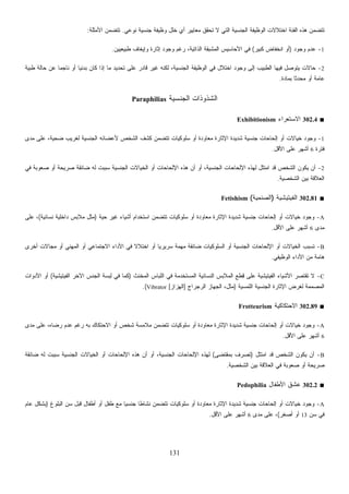 131
‫ﺍﻟﺠﻨﺴ‬ ‫ﺍﻟﻭﻅﻴﻔﺔ‬ ‫ﺍﺨﺘﻼﻻﺕ‬ ‫ﺍﻟﻔﺌﺔ‬ ‫ﻫﺫﻩ‬ ‫ﺘﺘﻀﻤﻥ‬‫ﻨﻭﻋﻲ‬ ‫ﺠﻨﺴﻴﺔ‬ ‫ﻭﻅﻴﻔﺔ‬ ‫ﺨﻠل‬ ‫ﺃﻱ‬ ‫ﻤﻌﺎﻴﻴﺭ‬ ‫ﺘﺤﻘﻕ‬ ‫ﻻ‬ ‫ﺍﻟﺘﻲ‬ ‫ﻴﺔ‬.‫ﺍﻷﻤﺜﻠﺔ‬ ‫ﺘﺘﻀﻤﻥ‬:
1-‫ﻭﺠﻭﺩ‬ ‫ﻋﺩﻡ‬)‫ﻜﺒﻴﺭ‬ ‫ﺍﻨﺨﻔﺎﺽ‬ ‫ﺃﻭ‬(‫ﻁﺒﻴﻌﻴﻴﻥ‬ ‫ﻭﺇﻴﻐﺎﻑ‬ ‫ﺇﺜﺎﺭﺓ‬ ‫ﻭﺠﻭﺩ‬ ‫ﺭﻏﻡ‬ ،‫ﺍﻟﺫﺍﺘﻴﺔ‬ ‫ﺸﺒﻘﺔ‬‫ﻤ‬‫ﺍﻟ‬ ‫ﺍﻷﺤﺎﺴﻴﺱ‬ ‫ﻓﻲ‬.
2-‫ﹰ‬‫ﺎ‬‫ﺒﺩﺌﻴ‬ ‫ﻜﺎﻥ‬ ‫ﺇﺫﺍ‬ ‫ﻤﺎ‬ ‫ﺘﺤﺩﻴﺩ‬ ‫ﻋﻠﻰ‬ ‫ﻗﺎﺩﺭ‬ ‫ﻏﻴﺭ‬ ‫ﻟﻜﻨﻪ‬ ،‫ﺍﻟﺠﻨﺴﻴﺔ‬ ‫ﺍﻟﻭﻅﻴﻔﺔ‬ ‫ﻓﻲ‬ ‫ﺍﺨﺘﻼل‬ ‫ﻭﺠﻭﺩ‬ ‫ﺇﻟﻰ‬ ‫ﺍﻟﻁﺒﻴﺏ‬ ‫ﻓﻴﻬﺎ‬ ‫ﻴﺘﻭﺼل‬ ‫ﺤﺎﻻﺕ‬‫ﻁﺒﻴﺔ‬ ‫ﺤﺎﻟﺔ‬ ‫ﻋﻥ‬ ‫ﹰ‬‫ﺎ‬‫ﻨﺎﺠﻤ‬ ‫ﺃﻭ‬
‫ﺒﻤﺎﺩﺓ‬ ‫ﹰ‬‫ﺎ‬‫ﻤﺤﺩﺜ‬ ‫ﺃﻭ‬ ‫ﻋﺎﻤﺔ‬.
‫ﺍﻟﺠﻨﺴﻴﺔ‬ ‫ﺍﻟﺸﺫﻭﺫﺍﺕ‬Paraphilias
■302.4‫ﺍﻻﺴﺘﻌﺭﺍﺀ‬Exhibitionism
1-‫ﻤﺩﻯ‬ ‫ﻋﻠﻰ‬ ،‫ﻀﺤﻴﺔ‬ ‫ﻟﻐﺭﻴﺏ‬ ‫ﺍﻟﺠﻨﺴﻴﺔ‬ ‫ﻷﻋﻀﺎﺌﻪ‬ ‫ﺍﻟﺸﺨﺹ‬ ‫ﻜﺸﻑ‬ ‫ﺘﺘﻀﻤﻥ‬ ‫ﺴﻠﻭﻜﻴﺎﺕ‬ ‫ﺃﻭ‬ ‫ﻤﻌﺎﻭﺩﺓ‬ ‫ﺍﻹﺜﺎﺭﺓ‬ ‫ﺸﺩﻴﺩﺓ‬ ‫ﺠﻨﺴﻴﺔ‬ ‫ﺇﻟﺤﺎﺤﺎﺕ‬ ‫ﺃﻭ‬ ‫ﺨﻴﺎﻻﺕ‬ ‫ﻭﺠﻭﺩ‬
‫ﻓﺘﺭﺓ‬6‫ﺍﻷﻗل‬ ‫ﻋﻠﻰ‬ ‫ﺃﺸﻬﺭ‬.
2-‫ﻴﻜﻭ‬ ‫ﺃﻥ‬‫ﻓﻲ‬ ‫ﺼﻌﻭﺒﺔ‬ ‫ﺃﻭ‬ ‫ﺼﺭﻴﺤﺔ‬ ‫ﻀﺎﺌﻘﺔ‬ ‫ﻟﻪ‬ ‫ﺴﺒﺒﺕ‬ ‫ﺍﻟﺠﻨﺴﻴﺔ‬ ‫ﺍﻟﺨﻴﺎﻻﺕ‬ ‫ﺃﻭ‬ ‫ﺍﻹﻟﺤﺎﺤﺎﺕ‬ ‫ﻫﺫﻩ‬ ‫ﺃﻥ‬ ‫ﺃﻭ‬ ،‫ﺍﻟﺠﻨﺴﻴﺔ‬ ‫ﺍﻹﻟﺤﺎﺤﺎﺕ‬ ‫ﻟﻬﺫﻩ‬ ‫ﺍﻤﺘﺜل‬ ‫ﻗﺩ‬ ‫ﺍﻟﺸﺨﺹ‬ ‫ﻥ‬
‫ﺍﻟﺸﺨﺼﻴﺔ‬ ‫ﺒﻴﻥ‬ ‫ﺍﻟﻌﻼﻗﺔ‬.
■302.81‫ﺍﻟﻔﻴﺘﻴﺸﻴﺔ‬)‫ﺍﻟﺼﻨﻤﻴﺔ‬(Fetishism
A-‫ﺃﺸﻴﺎﺀ‬ ‫ﺍﺴﺘﺨﺩﺍﻡ‬ ‫ﺘﺘﻀﻤﻥ‬ ‫ﺴﻠﻭﻜﻴﺎﺕ‬ ‫ﺃﻭ‬ ‫ﻤﻌﺎﻭﺩﺓ‬ ‫ﺍﻹﺜﺎﺭﺓ‬ ‫ﺸﺩﻴﺩﺓ‬ ‫ﺠﻨﺴﻴﺔ‬ ‫ﺇﻟﺤﺎﺤﺎﺕ‬ ‫ﺃﻭ‬ ‫ﺨﻴﺎﻻﺕ‬ ‫ﻭﺠﻭﺩ‬‫ﺤﻴﺔ‬ ‫ﻏﻴﺭ‬)‫ﻨﺴﺎﺌﻴﺔ‬ ‫ﺩﺍﺨﻠﻴﺔ‬ ‫ﻤﻼﺒﺱ‬ ‫ﻤﺜل‬(‫ﻋﻠﻰ‬ ،
‫ﻤﺩﻯ‬6‫ﺍﻷﻗل‬ ‫ﻋﻠﻰ‬ ‫ﺃﺸﻬﺭ‬.
B-‫ﺃﺨﺭﻯ‬ ‫ﻤﺠﺎﻻﺕ‬ ‫ﺃﻭ‬ ‫ﺍﻟﻤﻬﻨﻲ‬ ‫ﺃﻭ‬ ‫ﺍﻻﺠﺘﻤﺎﻋﻲ‬ ‫ﺍﻷﺩﺍﺀ‬ ‫ﻓﻲ‬ ‫ﹰ‬‫ﻻ‬‫ﺍﺨﺘﻼ‬ ‫ﺃﻭ‬ ‫ﹰ‬‫ﺎ‬‫ﺴﺭﻴﺭﻴ‬ ‫ﻤﻬﻤﺔ‬ ‫ﻀﺎﺌﻘﺔ‬ ‫ﺍﻟﺴﻠﻭﻜﻴﺎﺕ‬ ‫ﺃﻭ‬ ‫ﺍﻟﺠﻨﺴﻴﺔ‬ ‫ﺍﻹﻟﺤﺎﺤﺎﺕ‬ ‫ﺃﻭ‬ ‫ﺍﻟﺨﻴﺎﻻﺕ‬ ‫ﺘﺴﺒﺏ‬
‫ﺍﻟﻭﻅﻴﻔﻲ‬ ‫ﺍﻷﺩﺍﺀ‬ ‫ﻤﻥ‬ ‫ﻫﺎﻤﺔ‬.
C-‫ﺍﻟﻤ‬ ‫ﹶﻊ‬‫ﻁ‬ِ‫ﻗ‬ ‫ﻋﻠﻰ‬ ‫ﺍﻟﻔﻴﺘﻴﺸﻴﺔ‬ ‫ﺍﻷﺸﻴﺎﺀ‬ ‫ﺘﻘﺘﺼﺭ‬ ‫ﻻ‬‫ﹼﺙ‬‫ﻨ‬‫ﺍﻟﻤﺨ‬ ‫ﺍﻟﻠﺒﺎﺱ‬ ‫ﻓﻲ‬ ‫ﺍﻟﻤﺴﺘﺨﺩﻤﺔ‬ ‫ﺍﻟﻨﺴﺎﺌﻴﺔ‬ ‫ﻼﺒﺱ‬)‫ﺍﻟﻔﻴﺘﻴﺸﻴﺔ‬ ‫ﺍﻵﺨﺭ‬ ‫ﺍﻟﺠﻨﺱ‬ ‫ﺴﺔ‬‫ﺒ‬ِ‫ﻟ‬ ‫ﻓﻲ‬ ‫ﻜﻤﺎ‬(‫ﺍﻷﺩﻭﺍﺕ‬ ‫ﺃﻭ‬
‫ﺍﻟﻠﻤﺴﻴﺔ‬ ‫ﺍﻟﺠﻨﺴﻴﺔ‬ ‫ﺍﻹﺜﺎﺭﺓ‬ ‫ﻟﻐﺭﺽ‬ ‫ﺍﻟﻤﺼﻤﻤﺔ‬)‫ﺍﻟﺭﺠﺭﺍﺝ‬ ‫ﺍﻟﺠﻬﺎﺯ‬ ،‫ﻤﺜل‬]‫ﺍﺯ‬‫ﺯ‬‫ﺍﻟﻬ‬[Vibrator.(
■302.89‫ﺍﻻﺤﺘﻜﺎﻜﻴﺔ‬Frotteurism
A-‫ﺃ‬ ‫ﻤﻌﺎﻭﺩﺓ‬ ‫ﺍﻹﺜﺎﺭﺓ‬ ‫ﺸﺩﻴﺩﺓ‬ ‫ﺠﻨﺴﻴﺔ‬ ‫ﺇﻟﺤﺎﺤﺎﺕ‬ ‫ﺃﻭ‬ ‫ﺨﻴﺎﻻﺕ‬ ‫ﻭﺠﻭﺩ‬‫ﻤﺩﻯ‬ ‫ﻋﻠﻰ‬ ،‫ﺭﻀﺎﻩ‬ ‫ﻋﺩﻡ‬ ‫ﺭﻏﻡ‬ ‫ﺒﻪ‬ ‫ﺍﻻﺤﺘﻜﺎﻙ‬ ‫ﺃﻭ‬ ‫ﺸﺨﺹ‬ ‫ﻤﻼﻤﺴﺔ‬ ‫ﺘﺘﻀﻤﻥ‬ ‫ﺴﻠﻭﻜﻴﺎﺕ‬ ‫ﻭ‬
6‫ﺍﻷﻗل‬ ‫ﻋﻠﻰ‬ ‫ﺃﺸﻬﺭ‬.
B-‫ﺍﻤﺘﺜل‬ ‫ﻗﺩ‬ ‫ﺍﻟﺸﺨﺹ‬ ‫ﻴﻜﻭﻥ‬ ‫ﺃﻥ‬)‫ﺒﻤﻘﺘﻀﻰ‬ ‫ﺘﺼﺭﻑ‬(‫ﻀﺎﺌﻘﺔ‬ ‫ﻟﻪ‬ ‫ﺴﺒﺒﺕ‬ ‫ﺍﻟﺠﻨﺴﻴﺔ‬ ‫ﺍﻟﺨﻴﺎﻻﺕ‬ ‫ﺃﻭ‬ ‫ﺍﻹﻟﺤﺎﺤﺎﺕ‬ ‫ﻫﺫﻩ‬ ‫ﺃﻥ‬ ‫ﺃﻭ‬ ،‫ﺍﻟﺠﻨﺴﻴﺔ‬ ‫ﺍﻹﻟﺤﺎﺤﺎﺕ‬ ‫ﻟﻬﺫﻩ‬
‫ﺍﻟﺸﺨﺼﻴﺔ‬ ‫ﺒﻴﻥ‬ ‫ﺍﻟﻌﻼﻗﺔ‬ ‫ﻓﻲ‬ ‫ﺼﻌﻭﺒﺔ‬ ‫ﺃﻭ‬ ‫ﺼﺭﻴﺤﺔ‬.
■302.2‫ﺍﻷﻁﻔ‬ ‫ﻋﺸﻕ‬‫ﺎل‬Pedophilia
A-‫ﺍﻟﺒﻠﻭﻍ‬ ‫ﺴﻥ‬ ‫ﻗﺒل‬ ‫ﺃﻁﻔﺎل‬ ‫ﺃﻭ‬ ‫ﻁﻔل‬ ‫ﻤﻊ‬ ‫ﹰ‬‫ﺎ‬‫ﺠﻨﺴﻴ‬ ‫ﹰ‬‫ﺎ‬‫ﻨﺸﺎﻁ‬ ‫ﺘﺘﻀﻤﻥ‬ ‫ﺴﻠﻭﻜﻴﺎﺕ‬ ‫ﺃﻭ‬ ‫ﻤﻌﺎﻭﺩﺓ‬ ‫ﺍﻹﺜﺎﺭﺓ‬ ‫ﺸﺩﻴﺩﺓ‬ ‫ﺠﻨﺴﻴﺔ‬ ‫ﺇﻟﺤﺎﺤﺎﺕ‬ ‫ﺃﻭ‬ ‫ﺨﻴﺎﻻﺕ‬ ‫ﻭﺠﻭﺩ‬)‫ﻋﺎﻡ‬ ‫ﺒﺸﻜل‬
‫ﺴﻥ‬ ‫ﻓﻲ‬13‫ﺃﺼﻐﺭ‬ ‫ﺃﻭ‬(‫ﻤﺩﻯ‬ ‫ﻋﻠﻰ‬ ،6‫ﺍﻷﻗل‬ ‫ﻋﻠﻰ‬ ‫ﺃﺸﻬﺭ‬.
 