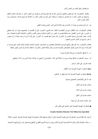 134
(5)‫ﺍﻵﺨﺭ‬ ‫ﺍﻟﺠﻨﺱ‬ ‫ﻤﻥ‬ ‫ﺍﻟﻠﻌﺏ‬ ‫ﺭﻓﺎﻕ‬ ‫ﺘﻔﻀﻴل‬.
‫ﺍ‬ ‫ﻤﺜل‬ ‫ﺒﺄﻋﺭﺍﺽ‬ ‫ﻭﺍﻟﺒﺎﻟﻐﻴﻥ‬ ‫ﺍﻟﻤﺭﺍﻫﻘﻴﻥ‬ ‫ﻋﻨﺩ‬ ‫ﺍﻻﻀﻁﺭﺍﺏ‬ ‫ﻴﺘﻅﺎﻫﺭ‬‫ﻟﻠﺘﻨﻘل‬ ‫ﻤﺘﻜﺭﺭﺓ‬ ‫ﻤﺤﺎﻭﻻﺕ‬ ‫ﺃﻭ‬ ‫ﺍﻵﺨﺭ‬ ‫ﺍﻟﺠﻨﺱ‬ ‫ﻤﻥ‬ ‫ﻴﻜﻭﻨﻭﺍ‬ ‫ﺃﻥ‬ ‫ﻓﻲ‬ ‫ﺍﻟﺼﺭﻴﺤﺔ‬ ‫ﻟﺭﻏﺒﺔ‬
‫ﻭﺭﺩﻭﺩ‬ ‫ﻨﻤﻭﺫﺠﻴﺔ‬ ‫ﻤﺸﺎﻋﺭ‬ ‫ﻟﺩﻴﻬﻡ‬ ‫ﺒﺄﻥ‬ ‫ﺍﻟﻘﻨﺎﻋﺔ‬ ‫ﺃﻭ‬ ،‫ﺍﻵﺨﺭ‬ ‫ﺍﻟﺠﻨﺱ‬ ‫ﻤﻥ‬ ‫ﺃﻨﻬﻡ‬ ‫ﻋﻠﻰ‬ ‫ﻠﻭﺍ‬‫ﻤ‬‫ﻌﺎ‬‫ﻴ‬ ‫ﺃﻭ‬ ‫ﻴﻌﻴﺸﻭﺍ‬ ‫ﺃﻥ‬ ‫ﻓﻲ‬ ‫ﺍﻟﺭﻏﺒﺔ‬ ‫ﺃﻭ‬ ‫ﺍﻵﺨﺭ‬ ‫ﺍﻟﺠﻨﺱ‬ ‫ﻤﻥ‬ ‫ﺒﻭﺼﻔﻬﻡ‬
‫ﺍﻵﺨﺭ‬ ‫ﺍﻟﺠﻨﺱ‬ ‫ﺃﻓﻌﺎل‬.
B-‫ﺍﻟﻤﻼ‬ ‫ﺒﻌﺩﻡ‬ ‫ﺍﻹﺤﺴﺎﺱ‬ ‫ﺃﻭ‬ ‫ﺠﻨﺴﻪ‬ ‫ﻤﻥ‬ ‫ﻤﺴﺘﺩﻴﻡ‬ ‫ﺍﻨﺯﻋﺎﺝ‬‫ﺍﻟﻔﻌﻠﻲ‬ ‫ﻟﺠﻨﺴﻪ‬ ‫ﺍﻟﺠﻨﺴﻲ‬ ‫ﺍﻟﺩﻭﺭ‬ ‫ﻓﻲ‬ ‫ﺀﻤﺔ‬.
‫ﺍﻟﺘﺎﻟﻴﺔ‬ ‫ﺍﻟﺘﻅﺎﻫﺭﺍﺕ‬ ‫ﻤﻥ‬ ‫ﺒﺄﻱ‬ ،‫ﺍﻷﻁﻔﺎل‬ ‫ﻋﻨﺩ‬ ،‫ﺍﻻﻀﻁﺭﺍﺏ‬ ‫ﻴﺘﻅﺎﻫﺭ‬:‫ﺴﺘﺨﺘﻔﻲ‬ ‫ﺃﻨﻬﺎ‬ ‫ﺃﻭ‬ ‫ﻤﻘﺯﺯﺓ‬ ‫ﺍﻟﺨﺼﻴﺘﻴﻥ‬ ‫ﺃﻭ‬ ‫ﺍﻟﻘﻀﻴﺏ‬ ‫ﺃﻥ‬ ‫ﻋﻠﻰ‬ ‫ﺍﻹﺼﺭﺍﺭ‬ ،‫ﺍﻟﺼﺒﻲ‬ ‫ﻋﻨﺩ‬
‫ﻭﺍﻷ‬ ‫ﻭﺍﻷﻟﻌﺎﺏ‬ ‫ﺏ‬‫ﻌ‬‫ﱡ‬‫ﻠ‬‫ﺍﻟ‬ ‫ﻭﺭﻓﺽ‬ ‫ﺍﻟﺨﺸﻨﺔ‬ ‫ﺍﻷﻟﻌﺎﺏ‬ ‫ﻤﻥ‬ ‫ﺍﻟﻨﻔﻭﺭ‬ ‫ﺃﻭ‬ ‫ﻗﻀﻴﺏ‬ ‫ﺍﻤﺘﻼﻙ‬ ‫ﻋﺩﻡ‬ ‫ﺍﻷﻓﻀل‬ ‫ﻤﻥ‬ ‫ﺃﻨﻪ‬ ‫ﻋﻠﻰ‬ ‫ﺍﻹﺼﺭﺍﺭ‬ ‫ﺃﻭ‬‫ﻭﻋﻨﺩ‬ ‫ﺍﻟﻨﻤﻁﻴﺔ؛‬ ‫ﺍﻟﺫﻜﺭﻴﺔ‬ ‫ﻨﺸﻁﺔ‬
،‫ﺘﺤﻴﺽ‬ ‫ﺃﻥ‬ ‫ﺃﻭ‬ ‫ﺜﺩﻴﺎﻫﺎ‬ ‫ﻴﻨﻤﻭ‬ ‫ﺃﻥ‬ ‫ﺘﺭﻴﺩ‬ ‫ﻻ‬ ‫ﺃﻨﻬﺎ‬ ‫ﻋﻠﻰ‬ ‫ﺍﻹﺼﺭﺍﺭ‬ ‫ﺃﻭ‬ ،‫ﻗﻀﻴﺏ‬ ‫ﻟﺩﻴﻬﺎ‬ ‫ﺴﻴﻨﻤﻭ‬ ‫ﺒﺄﻨﻪ‬ ‫ﺍﻹﺼﺭﺍﺭ‬ ‫ﺃﻭ‬ ‫ﺍﻟﺠﻠﻭﺱ‬ ‫ﻭﻀﻌﻴﺔ‬ ‫ﻓﻲ‬ ‫ﺍﻟﺘﺒﻭل‬ ‫ﺭﻓﺽ‬ ،‫ﺍﻟﺒﻨﺎﺕ‬
‫ﺍﻟﻤﻌﻬﻭﺩ‬ ‫ﺍﻟﻨﺴﻭﻱ‬ ‫ﺍﻟﻠﺒﺎﺱ‬ ‫ﻤﻥ‬ ‫ﺼﺭﻴﺢ‬ ‫ﻨﻔﻭﺭ‬ ‫ﺃﻭ‬.
‫ﺍ‬ ‫ﻤﻥ‬ ‫ﺒﺎﻟﺘﺨﻠﺹ‬ ‫ﻜﺎﻻﻨﺸﻐﺎل‬ ‫ﺒﺄﻋﺭﺍﺽ‬ ‫ﻭﺍﻟﺒﺎﻟﻎ‬ ‫ﺍﻟﻤﺭﺍﻫﻕ‬ ‫ﻋﻨﺩ‬ ‫ﺍﻻﻀﻁﺭﺍﺏ‬ ‫ﻴﺘﻅﺎﻫﺭ‬‫ﻭﺍﻟﺜﺎﻨﻭﻴﺔ‬ ‫ﺍﻷﻭﻟﻴﺔ‬ ‫ﺍﻟﺠﻨﺴﻴﺔ‬ ‫ﻟﺨﺼﺎﺌﺹ‬)‫ﺃﻭ‬ ‫ﺍﻟﻬﻭﺭﻤﻭﻨﺎﺕ‬ ‫ﺍﻟﺘﻤﺎﺱ‬ ‫ﻤﺜل‬
‫ﺍﻵﺨﺭ‬ ‫ﺍﻟﺠﻨﺱ‬ ‫ﻤﺤﺎﻜﺎﺓ‬ ‫ﺃﺠل‬ ‫ﻤﻥ‬ ‫ﹰ‬‫ﺎ‬‫ﻤﺎﺩﻴ‬ ‫ﺍﻟﺠﻨﺴﻴﺔ‬ ‫ﺍﻟﺨﺼﺎﺌﺹ‬ ‫ﻟﺘﺒﺩﻴل‬ ‫ﺃﺨﺭﻯ‬ ‫ﺇﺠﺭﺍﺀﺍﺕ‬ ‫ﺃﻭ‬ ‫ﺍﻟﺠﺭﺍﺤﺔ‬(‫ﺍﻟﺨﻁﺄ‬ ‫ﺍﻟﺠﻨﺱ‬ ‫ﻀﻤﻥ‬ ‫ﻭﻟﺩ‬ ‫ﻗﺩ‬ ‫ﺒﺄﻨﻪ‬ ‫ﺍﻻﻋﺘﻘﺎﺩ‬ ‫ﺃﻭ‬.
C-‫ﺠﺴﺩﻴﺔ‬ ‫ﺨﻨﺜﻭﻴﺔ‬ ‫ﺤﺎﻟﺔ‬ ‫ﻤﻊ‬ ‫ﺍﻻﻀﻁﺭﺍﺏ‬ ‫ﻴﺘﻭﺍﻓﻕ‬ ‫ﻻ‬.
D-‫ﺴ‬ ‫ﻤﻬﻤﺔ‬ ‫ﻀﺎﺌﻘﺔ‬ ‫ﺍﻻﻀﻁﺭﺍﺏ‬ ‫ﻴﺴﺒﺏ‬‫ﺍﻟﻭﻅﻴﻔﻲ‬ ‫ﺍﻷﺩﺍﺀ‬ ‫ﻤﻥ‬ ‫ﺃﺨﺭﻯ‬ ‫ﻫﺎﻤﺔ‬ ‫ﻤﺠﺎﻻﺕ‬ ‫ﺃﻭ‬ ‫ﺍﻟﻤﻬﻨﻲ‬ ‫ﺃﻭ‬ ‫ﺍﻻﺠﺘﻤﺎﻋﻲ‬ ‫ﺍﻷﺩﺍﺀ‬ ‫ﻓﻲ‬ ‫ﹰ‬‫ﻻ‬‫ﺍﺨﺘﻼ‬ ‫ﺃﻭ‬ ‫ﹰ‬‫ﺎ‬‫ﺭﻴﺭﻴ‬.
‫ﺍﻟﺭﺍﻫﻥ‬ ‫ﺍﻟﻌﻤﺭ‬ ‫ﻋﻠﻰ‬ ‫ﺍﻟﺘﺭﻤﻴﺯ‬ ‫ﻴﻌﺘﻤﺩ‬:
302.6‫ﺍﻷﻁﻔﺎل‬ ‫ﻋﻨﺩ‬ ‫ﺍﻟﺠﻨﺴﻴﺔ‬ ‫ﺍﻟﻬﻭﻴﺔ‬ ‫ﺍﻀﻁﺭﺍﺏ‬.
302.85‫ﺍﻟﺒﺎﻟﻐﻴﻥ‬ ‫ﺃﻭ‬ ‫ﺍﻟﻤﺭﺍﻫﻘﻴﻥ‬ ‫ﻋﻨﺩ‬ ‫ﺍﻟﺠﻨﺴﻴﺔ‬ ‫ﺍﻟﻬﻭﻴﺔ‬ ‫ﺍﻀﻁﺭﺍﺏ‬.
‫ﻜﺎﻥ‬ ‫ﺇﺫﺍ‬ ‫ﺩ‬‫ﺩ‬‫ﺤ‬)‫ﹰ‬‫ﺎ‬‫ﺠﻨﺴﻴ‬ ‫ﺍﻟﻨﺎﻀﺠﻴﻥ‬ ‫ﻟﻸﺸﺨﺎﺹ‬(:
‫ﺍﻟﺫﻜﻭﺭ‬ ‫ﺇﻟﻰ‬ ‫ﹰ‬‫ﺎ‬‫ﺠﻨﺴﻴ‬ ‫ﻤﻨﺠﺫﺏ‬
‫ﺍﻹﻨﺎﺙ‬ ‫ﺇﻟﻰ‬ ‫ﹰ‬‫ﺎ‬‫ﺠﻨﺴﻴ‬ ‫ﻤﻨﺠﺫﺏ‬
‫ﺍﻻﺜﻨﻴﻥ‬ ‫ﺇﻟﻰ‬ ‫ﹰ‬‫ﺎ‬‫ﺠﻨﺴﻴ‬ ‫ﻤﻨﺠﺫﺏ‬
‫ﻤﻨﻬﻤﺎ‬ ‫ﺃﻱ‬ ‫ﺇﻟﻰ‬ ‫ﹰ‬‫ﺎ‬‫ﺠﻨﺴﻴ‬ ‫ﻤﻨﺠﺫﺏ‬ ‫ﻏﻴﺭ‬
■‫ﺁﺨﺭ‬ ‫ﻤﻜﺎﻥ‬ ‫ﻓﻲ‬ ‫ﺍﻟﻤﺤﺩﺩ‬ ‫ﻏﻴﺭ‬ ‫ﺍﻟﺠﻨﺴﻴﺔ‬ ‫ﺍﻟﻬﻭﻴﺔ‬ ‫ﺍﻀﻁﺭﺍﺏ‬
Gender Identity Disorder Not Otherwise Specified
‫ﺍﻟﺠﻨﺴﻴﺔ‬ ‫ﺍﻟﻬﻭﻴﺔ‬ ‫ﻓﻲ‬ ‫ﺍﻻﻀﻁﺭﺍﺒﺎﺕ‬ ‫ﻟﺘﺭﻤﻴﺯ‬ ‫ﺍﻟﻔﺌﺔ‬ ‫ﻫﺫﻩ‬ ‫ﺃﺩﺭﺠﺕ‬‫ﺍﻟﻨﻭﻋﻴﺔ‬ ‫ﺍﻟﺠﻨﺴﻴﺔ‬ ‫ﺍﻟﻬﻭﻴﺔ‬ ‫ﺍﻀﻁﺭﺍﺒﺎﺕ‬ ‫ﻜﺄﺤﺩ‬ ‫ﺘﺼﻨﻴﻔﻬﺎ‬ ‫ﻴﻤﻜﻥ‬ ‫ﻻ‬ ‫ﻭﺍﻟﺘﻲ‬.‫ﺍﻷﻤﺜﻠﺔ‬ ‫ﺘﺘﻀﻤﻥ‬:
1-‫ﺍﻟﺨﻨﻭﺜﺔ‬ ‫ﺤﺎﻻﺕ‬)‫ﹾﻘﻲ‬‫ﻠ‬‫ﹶ‬‫ﺨ‬‫ﺍﻟ‬ ‫ﺍﻟﻜﻅﺭﻱ‬ ‫ﺍﻟﺘﻨﺴﺞ‬ ‫ﻓﺭﻁ‬ ‫ﺃﻭ‬ ‫ﻟﻸﻨﺩﺭﻭﺠﻴﻥ‬ ‫ﺍﻟﺠﺯﺌﻴﺔ‬ ‫ﺍﻟﻼﺤﺴﺎﺴﻴﺔ‬ ‫ﻤﺘﻼﺯﻤﺔ‬ ‫ﻤﺜل‬(‫ﺍﻟﺠﻨﺴﻴﺔ‬ ‫ﻟﻠﻬﻭﻴﺔ‬ ‫ﺍﺭﺘﻴﺎﺡ‬ ‫ﻋﺩﻡ‬ ‫ﻴﺼﺎﺤﺒﻬﺎ‬.
 