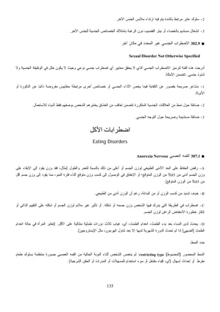 135
2-‫ﺍﻵ‬ ‫ﺍﻟﺠﻨﺱ‬ ‫ﻤﻼﺒﺱ‬ ‫ﺍﺭﺘﺩﺍﺀ‬ ‫ﻓﻴﻪ‬ ‫ﻴﺘﻡ‬ ‫ﺒﺎﻟﺸﺩﺓ‬ ‫ﻤﺭﺘﺒﻁ‬ ‫ﻋﺎﺒﺭ‬ ‫ﺴﻠﻭﻙ‬‫ﺨﺭ‬.
3-‫ﺍﻵﺨﺭ‬ ‫ﻟﻠﺠﻨﺱ‬ ‫ﺍﻟﺠﻨﺴﻴﺔ‬ ‫ﺍﻟﺨﺼﺎﺌﺹ‬ ‫ﺒﺎﻤﺘﻼﻙ‬ ‫ﺍﻟﺭﻏﺒﺔ‬ ‫ﺩﻭﻥ‬ ‫ﺍﻟﻘﻀﻴﺏ‬ ‫ﺒﺒﺘﺭ‬ ‫ﺃﻭ‬ ‫ﺒﺎﻟﺨﺼﺎﺀ‬ ‫ﻤﺴﺘﺩﻴﻡ‬ ‫ﺍﻨﺸﻐﺎل‬.
■302.9‫ﺁﺨﺭ‬ ‫ﻤﻜﺎﻥ‬ ‫ﻓﻲ‬ ‫ﺍﻟﻤﺤﺩﺩ‬ ‫ﻏﻴﺭ‬ ‫ﺍﻟﺠﻨﺴﻲ‬ ‫ﺍﻻﻀﻁﺭﺍﺏ‬
Sexual Disorder Not Otherwise Specified
‫ﺠﻨﺴﻲ‬ ‫ﺍﻀﻁﺭﺍﺏ‬ ‫ﺃﻱ‬ ‫ﻤﻌﺎﻴﻴﺭ‬ ‫ﻴﺤﻘﻕ‬ ‫ﻻ‬ ‫ﺍﻟﺫﻱ‬ ‫ﺍﻟﺠﻨﺴﻲ‬ ‫ﺍﻻﻀﻁﺭﺍﺏ‬ ‫ﻟﺘﺭﻤﻴﺯ‬ ‫ﺍﻟﻔﺌﺔ‬ ‫ﻫﺫﻩ‬ ‫ﺃﺩﺭﺠﺕ‬‫ﻭﻻ‬ ‫ﺍﻟﺠﻨﺴﻴﺔ‬ ‫ﺍﻟﻭﻅﻴﻔﺔ‬ ‫ﻓﻲ‬ ‫ﺨﻠل‬ ‫ﻴﻜﻭﻥ‬ ‫ﻻ‬ ‫ﻭﺤﻴﺙ‬ ‫ﻨﻭﻋﻲ‬
‫ﺠﻨﺴﻲ‬ ‫ﺸﺫﻭﺫ‬.‫ﺍﻷﻤﺜﻠﺔ‬ ‫ﺘﺘﻀﻤﻥ‬:
1-‫ﺃﻭ‬ ‫ﺍﻟﺫﻜﻭﺭﺓ‬ ‫ﻋﻥ‬ ‫ﹰ‬‫ﺎ‬‫ﺫﺍﺘﻴ‬ ‫ﻤﻔﺭﻭﻀﺔ‬ ‫ﺒﻤﻘﺎﻴﻴﺱ‬ ‫ﻤﺭﺘﺒﻁﺔ‬ ‫ﺃﺨﺭﻯ‬ ‫ﺨﺼﺎﺌﺹ‬ ‫ﺃﻭ‬ ‫ﺍﻟﺠﻨﺴﻲ‬ ‫ﺍﻷﺩﺍﺀ‬ ‫ﻴﺨﺹ‬ ‫ﻓﻴﻤﺎ‬ ‫ﺍﻟﻜﻔﺎﻴﺔ‬ ‫ﻋﻥ‬ ‫ﺒﻘﺼﻭﺭ‬ ‫ﺼﺭﻴﺤﺔ‬ ‫ﻤﺸﺎﻋﺭ‬
‫ﺍﻷﻨﻭﺜﺔ‬.
2-‫ﺍﻟ‬ ‫ﻤﻥ‬ ‫ﺘﻌﺎﻗﺏ‬ ‫ﺘﺘﻀﻤﻥ‬ ‫ﺍﻟﻤﺘﻜﺭﺭﺓ‬ ‫ﺍﻟﺠﻨﺴﻴﺔ‬ ‫ﺍﻟﻌﻼﻗﺎﺕ‬ ‫ﻤﻥ‬ ‫ﻨﻤﻁ‬ ‫ﺤﻭل‬ ‫ﻀﺎﺌﻘﺔ‬‫ﻟﻼﺴﺘﻌﻤﺎل‬ ‫ﺃﺸﻴﺎﺀ‬ ‫ﻓﻘﻁ‬ ‫ﺒﻭﺼﻔﻬﻡ‬ ‫ﺍﻟﺸﺨﺹ‬ ‫ﻴﺨﺘﺒﺭﻫﻡ‬ ‫ﻌﺸﺎﻕ‬.
3-‫ﺍﻟﺠﻨﺴﻲ‬ ‫ﺍﻟﺘﻭﺠﻪ‬ ‫ﺤﻭل‬ ‫ﻭﺼﺭﻴﺤﺔ‬ ‫ﻤﺴﺘﺩﻴﻤﺔ‬ ‫ﻀﺎﺌﻘﺔ‬.
‫اﻷآﻞ‬ ‫اﺿﻄﺮاﺑﺎت‬
Eating Disorders
■307.1‫ﺍﻟﻌﺼﺒﻲ‬ ‫ﺍﻟﻘﻤﻪ‬Anorexia Nervosa
A-‫ﻭﺍﻟﻁﻭل‬ ‫ﻟﻠﻌﻤﺭ‬ ‫ﺒﺎﻟﻨﺴﺒﺔ‬ ‫ﺫﻟﻙ‬ ‫ﻤﻥ‬ ‫ﺃﻋﻠﻰ‬ ‫ﺃﻭ‬ ‫ﺍﻟﺠﺴﻡ‬ ‫ﻟﻭﺯﻥ‬ ‫ﺍﻟﻁﺒﻴﻌﻲ‬ ‫ﺍﻷﺩﻨﻰ‬ ‫ﺍﻟﺤﺩ‬ ‫ﻋﻠﻰ‬ ‫ﺍﻟﺤﻔﺎﻅ‬ ‫ﺭﻓﺽ‬)‫ﻓﻘﺩ‬ ،‫ﻤﺜﺎل‬‫ﻋﻠﻰ‬ ‫ﺍﻹﺒﻘﺎﺀ‬ ‫ﺇﻟﻰ‬ ‫ﻴﻘﻭﺩ‬ ‫ﻭﺯﻥ‬
‫ﻤﻥ‬ ‫ﺃﺩﻨﻰ‬ ‫ﺍﻟﺠﺴﻡ‬ ‫ﻭﺯﻥ‬85%‫ﺃﻗل‬ ‫ﺠﺴﻡ‬ ‫ﻭﺯﻥ‬ ‫ﺇﻟﻰ‬ ‫ﻴﻘﻭﺩ‬ ‫ﻤﻤﺎ‬ ،‫ﺍﻟﻨﻤﻭ‬ ‫ﻓﺘﺭﺓ‬ ‫ﺃﺜﻨﺎﺀ‬ ‫ﻤﺘﻭﻗﻊ‬ ‫ﻭﺯﻥ‬ ‫ﻜﺴﺏ‬ ‫ﺇﻟﻰ‬ ‫ﺍﻟﻭﺼﻭل‬ ‫ﻓﻲ‬ ‫ﺍﻹﺨﻔﺎﻕ‬ ‫ﺃﻭ‬ ‫ﺍﻟﻤﺘﻭﻗﻊ؛‬ ‫ﺍﻟﻭﺯﻥ‬ ‫ﻤﻥ‬
‫ﻤﻥ‬85%‫ﺍﻟﻤﺘﻭﻗﻊ‬ ‫ﺍﻟﻭﺯﻥ‬ ‫ﻤﻥ‬.(
B-‫ﺍﻟﻁﺒﻴﻌﻲ‬ ‫ﻤﻥ‬ ‫ﺃﺩﻨﻰ‬ ‫ﺍﻟﻭﺯﻥ‬ ‫ﺃﻥ‬ ‫ﺭﻏﻡ‬ ،‫ﺍﻟﺒﺩﺍﻨﺔ‬ ‫ﻤﻥ‬ ‫ﺃﻭ‬ ‫ﺍﻟﻭﺯﻥ‬ ‫ﻜﺴﺏ‬ ‫ﻤﻥ‬ ‫ﺸﺩﻴﺩ‬ ‫ﺨﻭﻑ‬.
C-‫ﻓﻲ‬ ‫ﺍﻀﻁﺭﺍﺏ‬‫ﺸﻜﻠﻪ‬ ‫ﺃﻭ‬ ‫ﺠﺴﻤﻪ‬ ‫ﻭﺯﻥ‬ ‫ﺍﻟﺸﺨﺹ‬ ‫ﻓﻴﻬﺎ‬ ‫ﻴﺩﺭﻙ‬ ‫ﺍﻟﺘﻲ‬ ‫ﺍﻟﻁﺭﻴﻘﺔ‬.‫ﺃﻭ‬ ‫ﺍﻟﺫﺍﺘﻲ‬ ‫ﺍﻟﺘﻘﻴﻴﻡ‬ ‫ﻋﻠﻰ‬ ‫ﺸﻜﻠﻪ‬ ‫ﺃﻭ‬ ‫ﺍﻟﺠﺴﻡ‬ ‫ﻟﻭﺯﻥ‬ ‫ﻤﻼﺌﻡ‬ ‫ﻏﻴﺭ‬ ‫ﺘﺄﺜﻴﺭ‬ ‫ﺃﻭ‬
‫ﺍﻟﺠﺴﻡ‬ ‫ﻟﻭﺯﻥ‬ ‫ﺍﻟﺭﺍﻫﻥ‬ ‫ﺍﻻﻨﺨﻔﺎﺽ‬ ‫ﺨﻁﻭﺭﺓ‬ ‫ﺇﻨﻜﺎﺭ‬.
D-‫ﺍﻷﻗل‬ ‫ﻋﻠﻰ‬ ‫ﻤﺘﺘﺎﻟﻴﺔ‬ ‫ﻁﻤﺜﻴﺔ‬ ‫ﺩﻭﺭﺍﺕ‬ ‫ﺜﻼﺙ‬ ‫ﻏﻴﺎﺏ‬ ،‫ﺃﻱ‬ ،‫ﺍﻟﻁﻤﺙ‬ ‫ﺍﻨﻌﺩﺍﻡ‬ ،‫ﺍﻟﻁﻤﺙ‬ ‫ﺒﺩﺀ‬ ‫ﺒﻌﺩ‬ ‫ﺍﻟﻨﺴﺎﺀ‬ ‫ﻟﺩﻯ‬ ‫ﻴﺤﺩﺙ‬) .‫ﻓﻲ‬ ‫ﺍﻟﻤﺭﺃﺓ‬ ‫ﺘﻌﺘﺒﺭ‬‫ﺍﻨﻌﺩﺍﻡ‬ ‫ﺤﺎﻟﺔ‬
‫ﺍﻟﻁﻤﺙ‬]‫ﻬﻲ‬‫ﻀ‬‫ﺍﻟ‬[‫ﺍﻹﻴﺴﺘﺭﻭﺠﻴﻥ‬ ‫ﻤﺜل‬ ،‫ﺍﻟﻬﺭﻤﻭﻥ‬ ‫ﺘﻨﺎﻭل‬ ‫ﺒﻌﺩ‬ ‫ﺇﻻ‬ ‫ﻟﺩﻴﻬﺎ‬ ‫ﺍﻟﺸﻬﺭﻴﺔ‬ ‫ﺍﻟﺩﻭﺭﺓ‬ ‫ﺘﺤﺩﺙ‬ ‫ﻟﻡ‬ ‫ﺇﺫﺍ‬.(
‫ﺍﻟﻨﻤﻁ‬ ‫ﺩ‬‫ﺩ‬‫ﺤ‬:
‫ﺍﻟﻤﺤﺼﻭﺭ‬ ‫ﺍﻟﻨﻤﻁ‬)‫ﺍﻟﻤﻀﺒﻭﻁ‬(restricting type:‫ﻁﻌﺎﻡ‬ ‫ﺒﺴﻠﻭﻙ‬ ‫ﻤﻨﺘﻅﻤﺔ‬ ‫ﺒﺼﻭﺭﺓ‬ ‫ﺍﻟﻌﺼﺒﻲ‬ ‫ﺍﻟﻘﻤﻪ‬ ‫ﻤﻥ‬ ‫ﺍﻟﺤﺎﻟﻴﺔ‬ ‫ﺍﻟﻨﻭﺒﺔ‬ ‫ﺃﺜﻨﺎﺀ‬ ‫ﺍﻟﺸﺨﺹ‬ ‫ﻴﻨﻐﻤﺱ‬ ‫ﻟﻡ‬
‫ﻤﻔﺭﻁ‬‫ﺇﺴﻬﺎل‬ ‫ﺇﺤﺩﺍﺙ‬ ‫ﺃﻭ‬)‫ﺍﻟﺸﺭﺠﻴﺔ‬ ‫ﺍﻟﺤﻘﻥ‬ ‫ﺃﻭ‬ ‫ﺍﻟﻤﺩﺭﺍﺕ‬ ‫ﺃﻭ‬ ‫ﻟﻠﻤﺴﻬﻼﺕ‬ ‫ﺍﺴﺘﺨﺩﺍﻡ‬ ‫ﺴﻭﺀ‬ ‫ﺃﻭ‬ ‫ﻤﻔﺘﻌل‬ ‫ﺇﻗﻴﺎﺀ‬ ،‫ﺃﻱ‬.(
 
