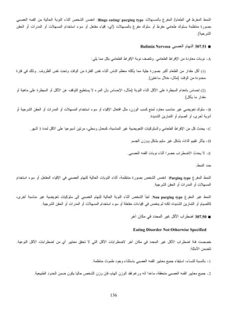 136
‫ﺍﻟﻁﻌﺎﻡ‬ ‫ﻓﻲ‬ ‫ﺍﻟﻤﻔﺭﻁ‬ ‫ﺍﻟﻨﻤﻁ‬/‫ﺒﺎﻟﻤﺴﻬﻼﺕ‬ ‫ﺍﻟﻤﻔﺭﻍ‬Binge eating/ purging type:‫ﺍﻟﻌﺼﺒﻲ‬ ‫ﺍﻟﻘﻤﻪ‬ ‫ﻤﻥ‬ ‫ﺍﻟﺤﺎﻟﻴﺔ‬ ‫ﺍﻟﻨﻭﺒﺔ‬ ‫ﺃﺜﻨﺎﺀ‬ ‫ﺍﻟﺸﺨﺹ‬ ‫ﺍﻨﻐﻤﺱ‬
‫ﺒﺎﻟﻤﺴﻬﻼﺕ‬ ‫ﻤﻔﺭﻍ‬ ‫ﺴﻠﻭﻙ‬ ‫ﺃﻭ‬ ‫ﻤﻔﺭﻁ‬ ‫ﻁﻌﺎﻤﻲ‬ ‫ﺒﺴﻠﻭﻙ‬ ‫ﻤﻨﺘﻅﻤﺔ‬ ‫ﺒﺼﻭﺭﺓ‬)‫ﻤﻔﺘﻌ‬ ‫ﺇﻗﻴﺎﺀ‬ ،‫ﺃﻱ‬‫ﺍﻟﺤﻘﻥ‬ ‫ﺃﻭ‬ ‫ﺍﻟﻤﺩﺭﺍﺕ‬ ‫ﺃﻭ‬ ‫ﺍﻟﻤﺴﻬﻼﺕ‬ ‫ﺍﺴﺘﺨﺩﺍﻡ‬ ‫ﺴﻭﺀ‬ ‫ﺃﻭ‬ ‫ل‬
‫ﺍﻟﺸﺭﺠﻴﺔ‬.(
■307.51‫ﺍﻟﻌﺼﺒﻲ‬ ‫ﺍﻟﻨﻬﺎﻡ‬Bulimia Nervosa
A-‫ﺍﻟﻁﻌﺎﻤﻲ‬ ‫ﺍﻹﻓﺭﺍﻁ‬ ‫ﻤﻥ‬ ‫ﻤﻌﺎﻭﺩﺓ‬ ‫ﻨﻭﺒﺎﺕ‬.‫ﻴﻠﻲ‬ ‫ﻤﻤﺎ‬ ‫ﺒﻜل‬ ‫ﺍﻟﻁﻌﺎﻤﻲ‬ ‫ﺍﻹﻓﺭﺍﻁ‬ ‫ﻨﻭﺒﺔ‬ ‫ﻭﺘﺘﺼﻑ‬:
(1)‫ﺍﻟﻭ‬ ‫ﻤﻥ‬ ‫ﺍﻟﻔﺘﺭﺓ‬ ‫ﻨﻔﺱ‬ ‫ﺃﺜﻨﺎﺀ‬ ‫ﺍﻟﻨﺎﺱ‬ ‫ﻤﻌﻅﻡ‬ ‫ﻴﺄﻜﻠﻪ‬ ‫ﻤﻤﺎ‬ ‫ﺠﻠﻴﺔ‬ ‫ﺒﺼﻭﺭﺓ‬ ‫ﺃﻜﺒﺭ‬ ‫ﺍﻟﻁﻌﺎﻡ‬ ‫ﻤﻥ‬ ‫ﻤﻘﺩﺍﺭ‬ ‫ﺃﻜل‬‫ﺍﻟﻅﺭﻭﻑ‬ ‫ﻨﻔﺱ‬ ‫ﻭﺘﺤﺕ‬ ‫ﻗﺕ‬.‫ﻓﺘﺭﺓ‬ ‫ﻓﻲ‬ ‫ﻭﺫﻟﻙ‬
‫ﺍﻟﻭﻗﺕ‬ ‫ﻤﻥ‬ ‫ﻤﺤﺩﻭﺩﺓ‬)‫ﺴﺎﻋﺘﻴﻥ‬ ‫ﺨﻼل‬ ،‫ﻤﺜﺎل‬.(
(2)‫ﺍﻟﻨﻭﺒﺔ‬ ‫ﺃﺜﻨﺎﺀ‬ ‫ﺍﻷﻜل‬ ‫ﻋﻠﻰ‬ ‫ﺍﻟﺴﻴﻁﺭﺓ‬ ‫ﺒﺎﻨﻌﺩﺍﻡ‬ ‫ﺇﺤﺴﺎﺱ‬)‫ﺃﻭ‬ ‫ﻤﺎﻫﻴﺔ‬ ‫ﻋﻠﻰ‬ ‫ﺍﻟﺴﻴﻁﺭﺓ‬ ‫ﺃﻭ‬ ‫ﺍﻷﻜل‬ ‫ﻋﻥ‬ ‫ﺍﻟﺘﻭﻗﻑ‬ ‫ﻴﺴﺘﻁﻴﻊ‬ ‫ﻻ‬ ‫ﺍﻟﻤﺭﺀ‬ ‫ﺒﺄﻥ‬ ‫ﺍﻹﺤﺴﺎﺱ‬ ،‫ﻤﺜﺎل‬
‫ﻴﺄﻜل‬ ‫ﻤﺎ‬ ‫ﻤﻘﺩﺍﺭ‬.(
B-،‫ﺍﻟﻭﺯﻥ‬ ‫ﻜﺴﺏ‬ ‫ﻟﻤﻨﻊ‬ ‫ﻤﻌﺎﻭﺩ‬ ‫ﻤﻨﺎﺴﺏ‬ ‫ﻏﻴﺭ‬ ‫ﺘﻌﻭﻴﻀﻲ‬ ‫ﺴﻠﻭﻙ‬‫ﺃﻭ‬ ‫ﺍﻟﺸﺭﺠﻴﺔ‬ ‫ﺍﻟﺤﻘﻥ‬ ‫ﺃﻭ‬ ‫ﺍﻟﻤﺩﺭﺍﺕ‬ ‫ﺃﻭ‬ ‫ﺍﻟﻤﺴﻬﻼﺕ‬ ‫ﺍﺴﺘﺨﺩﺍﻡ‬ ‫ﺴﻭﺀ‬ ‫ﺃﻭ‬ ‫ﺍﻹﻗﻴﺎﺀ‬ ‫ﺍﻓﺘﻌﺎل‬ ‫ﻤﺜل‬
‫ﺍﻟﺸﺩﻴﺩﺓ‬ ‫ﺍﻟﺘﻤﺎﺭﻴﻥ‬ ‫ﺃﻭ‬ ‫ﺍﻟﺼﻴﺎﻡ‬ ‫ﺃﻭ‬ ،‫ﺃﺨﺭﻯ‬ ‫ﺃﺩﻭﻴﺔ‬.
C-‫ﻟﻤﺩﺓ‬ ‫ﺍﻷﻗل‬ ‫ﻋﻠﻰ‬ ‫ﹰ‬‫ﺎ‬‫ﺃﺴﺒﻭﻋﻴ‬ ‫ﻤﺭﺘﻴﻥ‬ ،‫ﻭﺴﻁﻲ‬ ‫ﻜﻤﻌﺩل‬ ،‫ﺍﻟﻤﻨﺎﺴﺒﺔ‬ ‫ﻏﻴﺭ‬ ‫ﺍﻟﺘﻌﻭﻴﻀﻴﺔ‬ ‫ﻭﺍﻟﺴﻠﻭﻜﻴﺎﺕ‬ ‫ﺍﻟﻁﻌﺎﻤﻲ‬ ‫ﺍﻹﻓﺭﺍﻁ‬ ‫ﻤﻥ‬ ‫ﻜل‬ ‫ﻴﺤﺩﺙ‬3‫ﺃﺸﻬﺭ‬.
D-‫ﺒﺸ‬ ‫ﺍﻟﺫﺍﺕ‬ ‫ﺘﻘﻴﻴﻡ‬ ‫ﻴﺘﺄﺜﺭ‬‫ﺍﻟﺠﺴﻡ‬ ‫ﻭﻭﺯﻥ‬ ‫ﺒﺸﻜل‬ ‫ﺴﻠﻴﻡ‬ ‫ﻏﻴﺭ‬ ‫ﻜل‬.
E-‫ﺍﻟﻌﺼﺒﻲ‬ ‫ﺍﻟﻘﻤﻪ‬ ‫ﻨﻭﺒﺎﺕ‬ ‫ﺃﺜﻨﺎﺀ‬ ‫ﹰ‬‫ﺍ‬‫ﺤﺼﺭ‬ ‫ﺍﻻﻀﻁﺭﺍﺏ‬ ‫ﻴﺤﺩﺙ‬ ‫ﻻ‬.
‫ﺍﻟﻨﻤﻁ‬ ‫ﺩ‬‫ﺩ‬‫ﺤ‬:
‫ﺍﻟﻤﻔﺭﻍ‬ ‫ﺍﻟﻨﻤﻁ‬Purging type:‫ﺍﺴﺘﺨﺩﺍﻡ‬ ‫ﺴﻭﺀ‬ ‫ﺃﻭ‬ ‫ﺍﻟﻤﻔﺘﻌل‬ ‫ﺍﻹﻗﻴﺎﺀ‬ ‫ﻓﻲ‬ ‫ﺍﻟﻌﺼﺒﻲ‬ ‫ﻟﻠﻨﻬﺎﻡ‬ ‫ﺍﻟﺤﺎﻟﻴﺔ‬ ‫ﺍﻟﻨﻭﺒﺎﺕ‬ ‫ﺃﺜﻨﺎﺀ‬ ،‫ﻤﻨﺘﻅﻤﺔ‬ ‫ﺒﺼﻭﺭﺓ‬ ‫ﺍﻟﺸﺨﺹ‬ ‫ﺍﻨﻐﻤﺱ‬
‫ﺍﻟﺸﺭﺠﻴﺔ‬ ‫ﺍﻟﺤﻘﻥ‬ ‫ﺃﻭ‬ ‫ﺍﻟﻤﺩﺭﺍﺕ‬ ‫ﺃﻭ‬ ‫ﺍﻟﻤﺴﻬﻼﺕ‬.
‫ﺍ‬‫ﺍﻟﻤﻔﺭﻍ‬ ‫ﻏﻴﺭ‬ ‫ﻟﻨﻤﻁ‬Non purging type:،‫ﺃﺨﺭﻯ‬ ‫ﻤﻨﺎﺴﺒﺔ‬ ‫ﻏﻴﺭ‬ ‫ﺘﻌﻭﻴﻀﻴﺔ‬ ‫ﺴﻠﻭﻜﻴﺎﺕ‬ ‫ﺇﻟﻰ‬ ‫ﺍﻟﻌﺼﺒﻲ‬ ‫ﻟﻠﻨﻬﺎﻡ‬ ‫ﺍﻟﺤﺎﻟﻴﺔ‬ ‫ﺍﻟﻨﻭﺒﺔ‬ ‫ﺃﺜﻨﺎﺀ‬ ‫ﺍﻟﺸﺨﺹ‬ ‫ﻟﺠﺄ‬
‫ﺍﻟﺸﺭﺠﻴﺔ‬ ‫ﺍﻟﺤﻘﻥ‬ ‫ﺃﻭ‬ ‫ﺍﻟﻤﺩﺭﺍﺕ‬ ‫ﺃﻭ‬ ‫ﺍﻟﻤﺴﻬﻼﺕ‬ ‫ﺍﺴﺘﺨﺩﺍﻡ‬ ‫ﺴﻭﺀ‬ ‫ﺃﻭ‬ ‫ﻤﻔﺘﻌﻠﺔ‬ ‫ﺇﻗﻴﺎﺀﺍﺕ‬ ‫ﻓﻲ‬ ‫ﻴﻨﻐﻤﺱ‬ ‫ﻟﻡ‬ ‫ﻟﻜﻨﻪ‬ ،‫ﺍﻟﺸﺩﻴﺩﺓ‬ ‫ﺍﻟﺘﻤﺎﺭﻴﻥ‬ ‫ﺃﻭ‬ ‫ﻜﺎﻟﺼﻴﺎﻡ‬.
■307.50‫ﻏﻴ‬ ‫ﺍﻷﻜل‬ ‫ﺍﻀﻁﺭﺍﺏ‬‫ﺁﺨﺭ‬ ‫ﻤﻜﺎﻥ‬ ‫ﻓﻲ‬ ‫ﺍﻟﻤﺤﺩﺩ‬ ‫ﺭ‬
Eating Disorder Not Otherwise Specified
‫ﺍﻟﻨﻭﻋﻴﺔ‬ ‫ﺍﻷﻜل‬ ‫ﺍﻀﻁﺭﺍﺒﺎﺕ‬ ‫ﻤﻥ‬ ‫ﺃﻱ‬ ‫ﻤﻌﺎﻴﻴﺭ‬ ‫ﺘﺤﻘﻕ‬ ‫ﻻ‬ ‫ﺍﻟﺘﻲ‬ ‫ﺍﻷﻜل‬ ‫ﻻﻀﻁﺭﺍﺒﺎﺕ‬ ‫ﺁﺨﺭ‬ ‫ﻤﻜﺎﻥ‬ ‫ﻓﻲ‬ ‫ﺍﻟﻤﺤﺩﺩ‬ ‫ﻏﻴﺭ‬ ‫ﺍﻷﻜل‬ ‫ﺍﻀﻁﺭﺍﺏ‬ ‫ﻓﺌﺔ‬ ‫ﺨﺼﺼﺕ‬.
‫ﺍﻷﻤﺜﻠﺔ‬ ‫ﺘﺘﻀﻤﻥ‬:
1-‫ﻭﺠﻭﺩ‬ ‫ﺒﺎﺴﺘﺜﻨﺎﺀ‬ ‫ﺍﻟﻌﺼﺒﻲ‬ ‫ﺍﻟﻘﻤﻪ‬ ‫ﻤﻌﺎﻴﻴﺭ‬ ‫ﺠﻤﻴﻊ‬ ‫ﺍﺴﺘﻴﻔﺎﺀ‬ ،‫ﻟﻠﻨﺴﺎﺀ‬ ‫ﺒﺎﻟﻨﺴﺒﺔ‬‫ﻤﻨﺘﻅﻤﺔ‬ ‫ﻁﻤﻭﺙ‬.
2-‫ﺍﻟﻁﺒﻴﻌﻴﺔ‬ ‫ﺍﻟﺤﺩﻭﺩ‬ ‫ﻀﻤﻥ‬ ‫ﻴﻜﻭﻥ‬ ‫ﹰ‬‫ﺎ‬‫ﺤﺎﻟﻴ‬ ‫ﺍﻟﺸﺨﺹ‬ ‫ﻭﺯﻥ‬ ‫ﻓﺈﻥ‬ ،‫ﺍﻟﻬﺎﻡ‬ ‫ﺍﻟﻭﺯﻥ‬ ‫ﻓﻘﺩ‬ ‫ﻭﺭﻏﻡ‬ ‫ﺃﻨﻪ‬ ‫ﻤﺎﻋﺩﺍ‬ ،‫ﻤﺘﺤﻘﻘﺔ‬ ‫ﺍﻟﻌﺼﺒﻲ‬ ‫ﺍﻟﻘﻤﻪ‬ ‫ﻤﻌﺎﻴﻴﺭ‬ ‫ﺠﻤﻴﻊ‬.
 